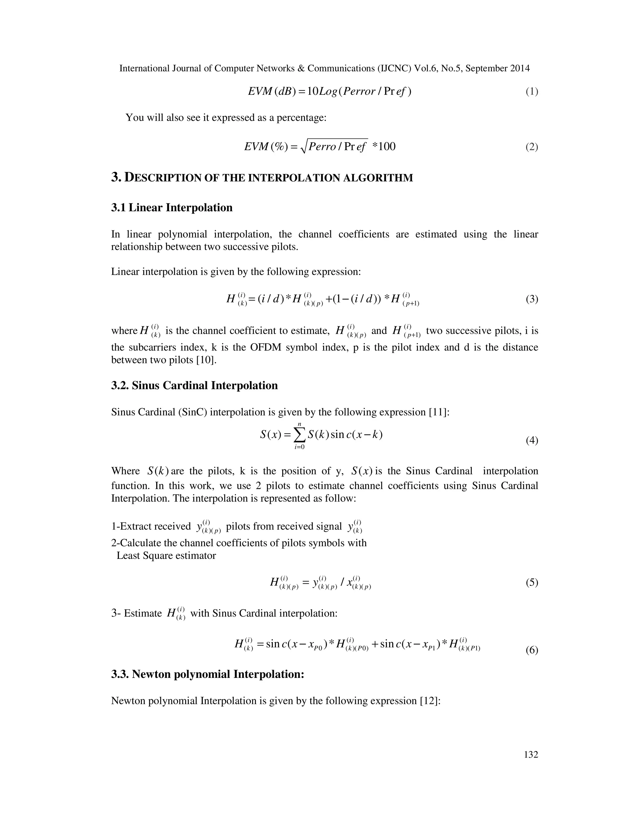 International Journal of Computer Networks & Communications (IJCNC) Vol.6, No.5, September 2014 
EVM(dB) =10Log(Perror / Pr ef ) (1) 
= − (4) 
132 
You will also see it expressed as a percentage: 
EVM(%) = Perro / Pr ef *100 (2) 
3. DESCRIPTION OF THE INTERPOLATION ALGORITHM 
3.1 Linear Interpolation 
In linear polynomial interpolation, the channel coefficients are estimated using the linear 
relationship between two successive pilots. 
Linear interpolation is given by the following expression: 
( ) ( ) ( ) 
( ) ( )( ) ( 1) ( / )* (1 ( / )) * i i i 
k k p p H i d H i d H + = + − (3) 
where ( ) 
k H is the channel coefficient to estimate, ( ) 
( ) i 
k p H and ( ) 
( )( ) i 
( 1) i 
p H + two successive pilots, i is 
the subcarriers index, k is the OFDM symbol index, p is the pilot index and d is the distance 
between two pilots [10]. 
3.2. Sinus Cardinal Interpolation 
Sinus Cardinal (SinC) interpolation is given by the following expression [11]: 
n 
( ) ( ) sin ( ) 
S x S k c x k 
0 
i 
= 
Where S(k) are the pilots, k is the position of y, S(x) is the Sinus Cardinal interpolation 
function. In this work, we use 2 pilots to estimate channel coefficients using Sinus Cardinal 
Interpolation. The interpolation is represented as follow: 
1-Extract received ( ) 
i 
k p y pilots from received signal ( ) 
( )( ) 
i 
k y 
( ) 
2-Calculate the channel coefficients of pilots symbols with 
Least Square estimator 
( ) ( ) ( ) 
( )( ) ( )( ) ( )( ) / i i i 
k p k p k p H = y x (5) 
3- Estimate ( ) 
i 
k H with Sinus Cardinal interpolation: 
( ) 
( ) ( ) ( ) 
( ) 0 ( )( 0) 1 ( )( 1) sin ( )* sin ( )* i i i 
k P k P P k P H = c x − x H + c x − x H 
(6) 
3.3. Newton polynomial Interpolation: 
Newton polynomial Interpolation is given by the following expression [12]: 
 