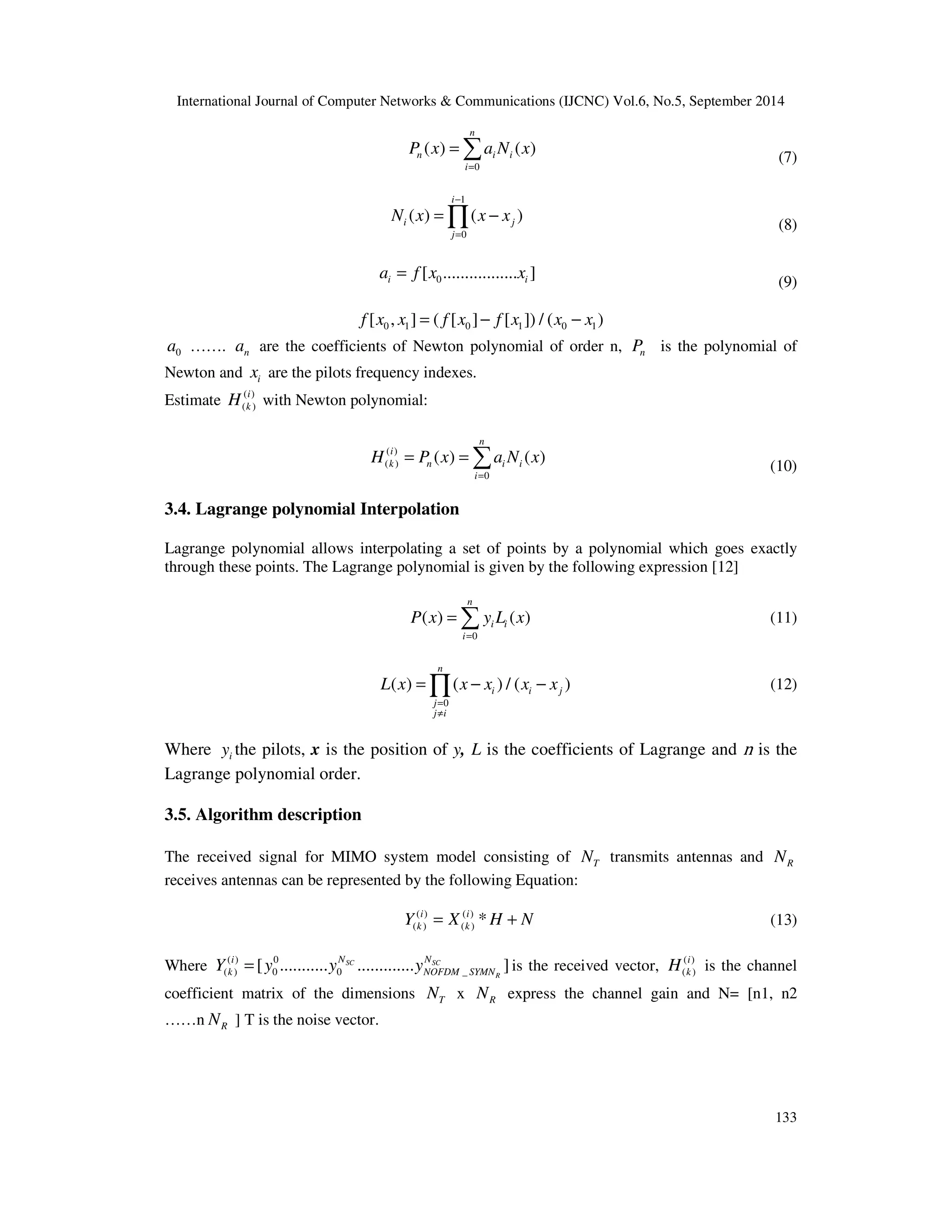 International Journal of Computer Networks  Communications (IJCNC) Vol.6, No.5, September 2014 
=Õ − (8) 
= (11) 
=Õ − − (12) 
i 
k H is the channel 
133 
n 
= 
( ) ( ) 
P x a N x 
n i i 
0 
i 
= 
(7) 
1 
( ) ( ) 
N x x x 
0 
i 
i j 
j 
− 
= 
0 [ ................. ] i i a = f x x 
(9) 
0 1 0 1 0 1 f [x , x ] = ( f [x ]− f [x ]) / (x − x ) 
0 a ……. n a are the coefficients of Newton polynomial of order n, n P is the polynomial of 
Newton and i x are the pilots frequency indexes. 
Estimate ( ) 
i 
k H with Newton polynomial: 
( ) 
( ) 
( ) 
n 
= = 
i 
k n i i 
( ) ( ) 
H P x a N x 
0 
i 
= 
(10) 
3.4. Lagrange polynomial Interpolation 
Lagrange polynomial allows interpolating a set of points by a polynomial which goes exactly 
through these points. The Lagrange polynomial is given by the following expression [12] 
n 
( ) ( ) 
P x y L x 
0 
i i 
i 
= 
( ) ( ) / ( ) 
L x x x x x 
0 
n 
i i j 
= 
¹ 
j 
j i 
Where i y the pilots, x is the position of y, L is the coefficients of Lagrange and n is the 
Lagrange polynomial order. 
3.5. Algorithm description 
The received signal for MIMO system model consisting of T N transmits antennas and R N 
receives antennas can be represented by the following Equation: 
( ) ( ) 
( ) ( ) * i i 
k k Y = X H + N (13) 
i N N 
k NOFDM SYMN Y = y y y is the received vector, ( ) 
Where ( ) 0 
( ) 0 0 _ [ ........... SC ............. SC ] 
R 
( ) 
coefficient matrix of the dimensions T N x R N express the channel gain and N= [n1, n2 
……n R N ] T is the noise vector. 
 