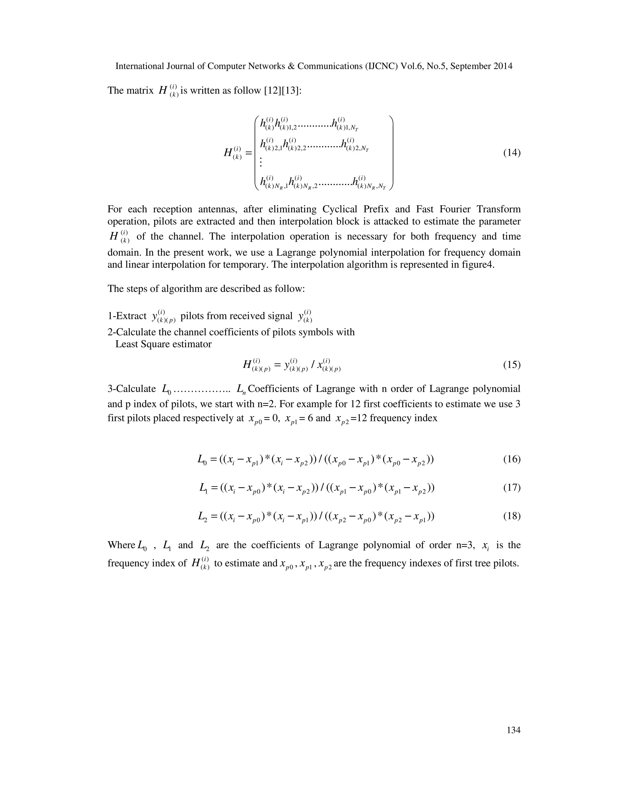 International Journal of Computer Networks  Communications (IJCNC) Vol.6, No.5, September 2014 
i 
k H to estimate and p0 x , p1 x , p2 x are the frequency indexes of first tree pilots. 
134 
The matrix ( ) 
( ) i 
k H is written as follow [12][13]: 
 h ( i ) h ( i ) ............ 
h 
( i 
) 
 
 ( k ) ( k )1,2 ( k )1, 
N 
 
 h ( i ) h ( i ) ............ 
h 
( i 
) 
 
=   
  
  
  
( ) ( )2,1 ( )2,2 ( )2, 
( ) 
i k k k N 
k 
( ) ( ) ( ) 
( ) ,1 ( ) ,2 ( ) , 
i i ............ 
i 
k N k N k N N 
T 
T 
R R R T 
H 
M 
h h h 
(14) 
For each reception antennas, after eliminating Cyclical Prefix and Fast Fourier Transform 
operation, pilots are extracted and then interpolation block is attacked to estimate the parameter 
( ) 
( ) i 
k H of the channel. The interpolation operation is necessary for both frequency and time 
domain. In the present work, we use a Lagrange polynomial interpolation for frequency domain 
and linear interpolation for temporary. The interpolation algorithm is represented in figure4. 
The steps of algorithm are described as follow: 
1-Extract ( ) 
i 
k p y pilots from received signal ( ) 
( )( ) 
i 
k y 
( ) 
2-Calculate the channel coefficients of pilots symbols with 
Least Square estimator 
( ) ( ) ( ) 
( )( ) ( )( ) ( )( ) / i i i 
k p k p k p H = y x (15) 
3-Calculate 0 L …………….. n L Coefficients of Lagrange with n order of Lagrange polynomial 
and p index of pilots, we start with n=2. For example for 12 first coefficients to estimate we use 3 
first pilots placed respectively at p0 x = 0, p1 x = 6 and p2 x =12 frequency index 
0 1 2 0 1 0 2 (( )*( )) / (( )*( )) i p i p p p p p L = x − x x − x x − x x − x (16) 
1 0 2 1 0 1 2 (( )*( )) / (( )*( )) i p i p p p p p L = x − x x − x x − x x − x (17) 
2 0 1 2 0 2 1 (( )*( )) / (( )*( )) i p i p p p p p L = x − x x − x x − x x − x (18) 
Where 0 L , 1 L and 2 L are the coefficients of Lagrange polynomial of order n=3, i x is the 
frequency index of ( ) 
( ) 
 