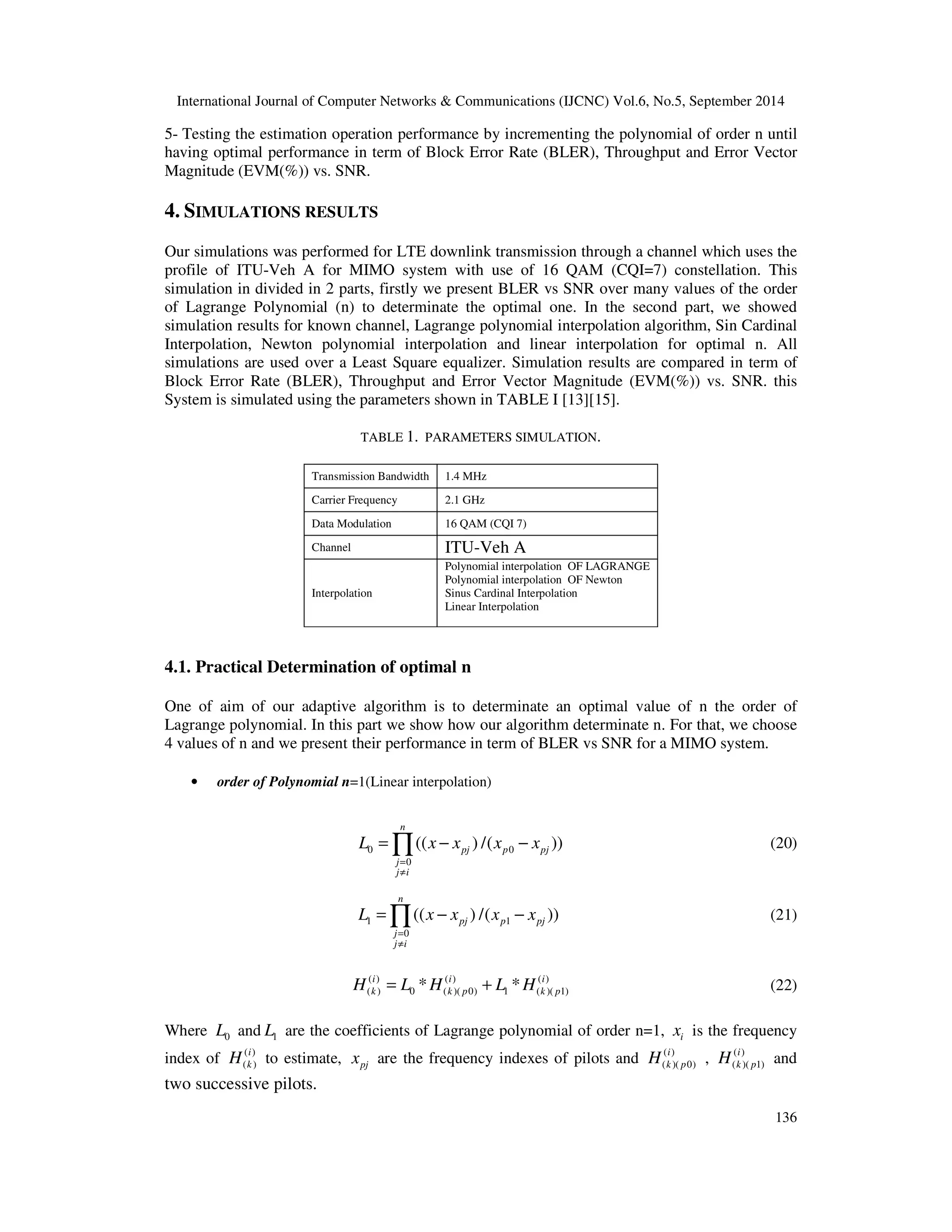 International Journal of Computer Networks  Communications (IJCNC) Vol.6, No.5, September 2014 
5- Testing the estimation operation performance by incrementing the polynomial of order n until 
having optimal performance in term of Block Error Rate (BLER), Throughput and Error Vector 
Magnitude (EVM(%)) vs. SNR. 
=Õ − − (20) 
=Õ − − (21) 
i 
k p H and 
136 
4. SIMULATIONS RESULTS 
Our simulations was performed for LTE downlink transmission through a channel which uses the 
profile of ITU-Veh A for MIMO system with use of 16 QAM (CQI=7) constellation. This 
simulation in divided in 2 parts, firstly we present BLER vs SNR over many values of the order 
of Lagrange Polynomial (n) to determinate the optimal one. In the second part, we showed 
simulation results for known channel, Lagrange polynomial interpolation algorithm, Sin Cardinal 
Interpolation, Newton polynomial interpolation and linear interpolation for optimal n. All 
simulations are used over a Least Square equalizer. Simulation results are compared in term of 
Block Error Rate (BLER), Throughput and Error Vector Magnitude (EVM(%)) vs. SNR. this 
System is simulated using the parameters shown in TABLE I [13][15]. 
TABLE 1. PARAMETERS SIMULATION. 
Transmission Bandwidth 1.4 MHz 
Carrier Frequency 2.1 GHz 
Data Modulation 16 QAM (CQI 7) 
Channel ITU-Veh A 
Interpolation 
Polynomial interpolation OF LAGRANGE 
Polynomial interpolation OF Newton 
Sinus Cardinal Interpolation 
Linear Interpolation 
4.1. Practical Determination of optimal n 
One of aim of our adaptive algorithm is to determinate an optimal value of n the order of 
Lagrange polynomial. In this part we show how our algorithm determinate n. For that, we choose 
4 values of n and we present their performance in term of BLER vs SNR for a MIMO system. 
• order of Polynomial n=1(Linear interpolation) 
L x x x x 
0 0 
0 
(( ) /( )) 
n 
pj p pj 
= 
¹ 
j 
j i 
L x x x x 
1 1 
0 
(( ) /( )) 
n 
pj p pj 
= 
¹ 
j 
j i 
( ) ( ) ( ) 
( ) 0 ( )( 0) 1 ( )( 1) * * i i i 
k k p k p H = L H + L H (22) 
Where 0 L and 1 L are the coefficients of Lagrange polynomial of order n=1, i x is the frequency 
index of ( ) 
H i 
to estimate, x are the frequency indexes of pilots and ( ) 
( k ) 
pj i 
k p H , ( ) 
( )( 0) 
( )( 1) 
two successive pilots. 
 