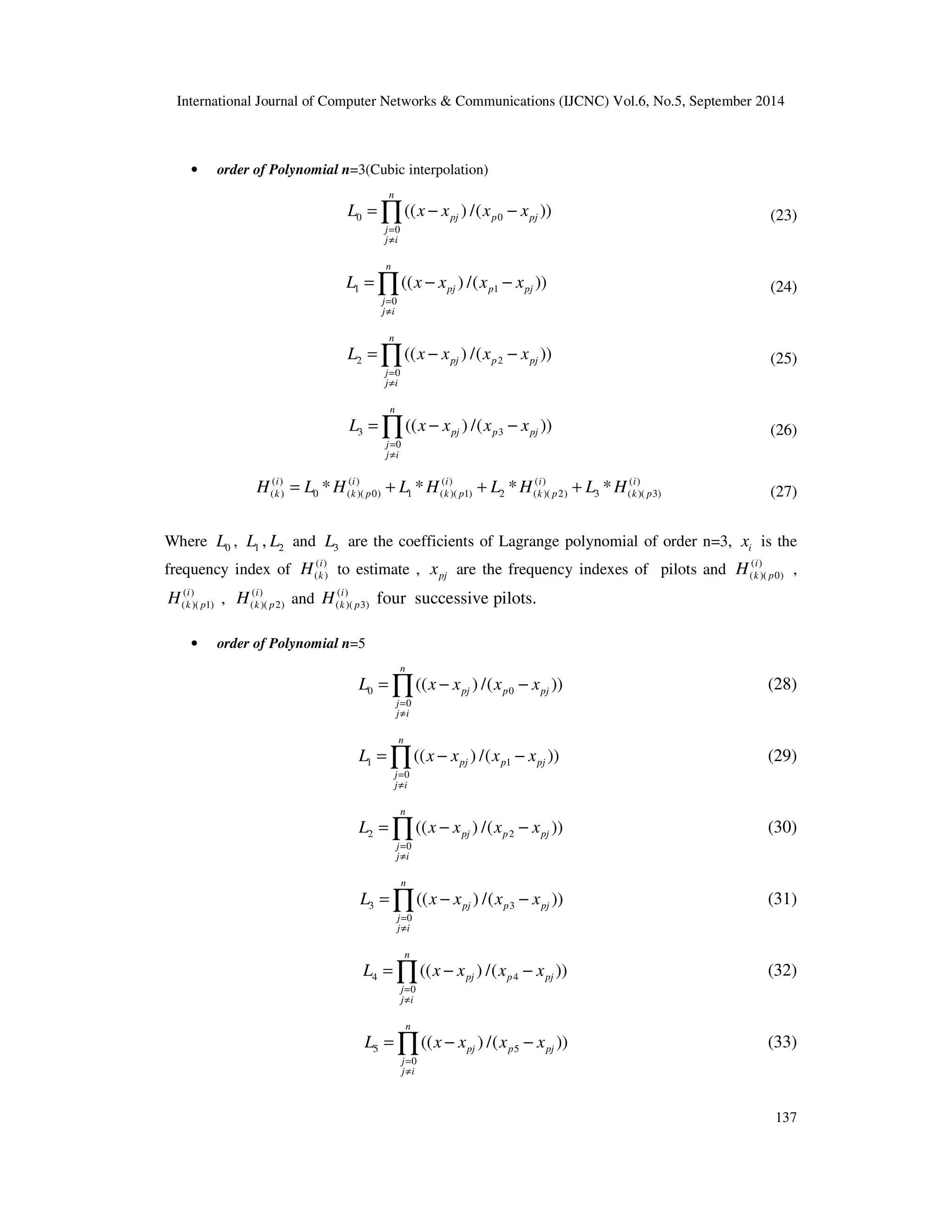 International Journal of Computer Networks  Communications (IJCNC) Vol.6, No.5, September 2014 
=Õ − − (23) 
=Õ − − (24) 
=Õ − − (25) 
=Õ − − (26) 
i 
k p H , 
=Õ − − (28) 
=Õ − − (29) 
=Õ − − (30) 
=Õ − − (31) 
=Õ − − (32) 
=Õ − − (33) 
137 
• order of Polynomial n=3(Cubic interpolation) 
L x x x x 
0 0 
0 
(( ) /( )) 
n 
pj p pj 
= 
¹ 
j 
j i 
L x x x x 
1 1 
0 
(( ) /( )) 
n 
pj p pj 
= 
¹ 
j 
j i 
L x x x x 
2 2 
0 
(( ) /( )) 
n 
pj p pj 
= 
¹ 
j 
j i 
L x x x x 
3 3 
0 
(( ) /( )) 
n 
pj p pj 
= 
¹ 
j 
j i 
( ) ( ) ( ) ( ) ( ) 
( ) 0 ( )( 0) 1 ( )( 1) 2 ( )( 2) 3 ( )( 3) * * * * i i i i i 
k k p k p k p k p H = L H + L H + L H + L H (27) 
Where 0 L , 1 L , 2 L and 3 L are the coefficients of Lagrange polynomial of order n=3, i x is the 
frequency index of ( ) 
i 
k H to estimate , pj x are the frequency indexes of pilots and ( ) 
( ) 
( )( 0) 
i 
k p H , ( ) 
( ) 
( )( 1) 
i 
k p H and ( ) 
( )( 2) 
i 
k p H four successive pilots. 
( )( 3) 
• order of Polynomial n=5 
L x x x x 
0 0 
0 
(( ) /( )) 
n 
pj p pj 
= 
¹ 
j 
j i 
L x x x x 
1 1 
0 
(( ) /( )) 
n 
pj p pj 
= 
¹ 
j 
j i 
L x x x x 
2 2 
0 
(( ) /( )) 
n 
pj p pj 
= 
¹ 
j 
j i 
L x x x x 
3 3 
0 
(( ) /( )) 
n 
pj p pj 
= 
¹ 
j 
j i 
L x x x x 
4 4 
0 
(( ) /( )) 
n 
pj p pj 
= 
¹ 
j 
j i 
L x x x x 
5 5 
0 
(( ) /( )) 
n 
pj p pj 
= 
¹ 
j 
j i 
 