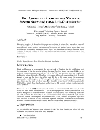 International Journal of Computer Networks & Communications (IJCNC) Vol.6, No.5, September 2014 
RISK ASSESSMENT ALGORITHM IN WIRELESS 
SENSOR NETWORKS USING BETA DISTRIBUTION 
Mohammad Momani1, Maen Takruri2 and Rami Al-Hmouz3 
1University of Technology, Sydney, Australia 
2American University of Ras Al Khaimah, United Arab Emirates 
3King Abdulaziz University, Saudi Arabia 
ABSTRACT 
This paper introduces the Beta distribution as a novel technique to weight direct and indirect trust and 
assessing the risk in wireless sensor networks. This paper also reviews the trust factors, which play a major 
role in building trust in wireless sensor networks and explains the dynamic aspects of trust. This is an 
extension of a previous work done by the authors using a new approach to assess risk. Simulation results 
related to the previous work and to the new approach introduced in this paper are also presented for easy 
comparison. 
KEYWORDS 
Wireless Sensor Networks, Trust, Algorithm, Risk, Beta Distribution 
1. INTRODUCTION 
Trust establishment is a prerequisite for any network to function, that is, establishing trust 
between nodes is the first step in building the actual Wireless Sensor Network (WSN), as the 
creation, operation, management and survival of the WSN are dependent upon the cooperative 
and trusting nature of its nodes. Modelling trust requires a thorough understanding of the dynamic 
aspects of trust and the factors that affect trust [1]. So, in this paper, a new risk assessment 
algorithm for establishing trust in WSNs using Beta distribution is presented after introducing the 
trust factors and the main aspects of trust. This algorithm is adopting new techniques unique to 
WSNs. More details about the algorithm can be found in [1], which is omitted from this paper to 
avoid repetition. 
Whenever a node in a WSN decides on whether or not to communicate with other nodes, it has to 
assess the other nodes’ trustworthiness. Trust-modelling represents the trustworthiness of each 
node in the opinion of another node; thus each node associates a trust value with every other node 
[2], and, based on that trust value, a risk value required from the node to finish a job can be 
calculated. Section 2 in this paper introduces the trust factors, followed by dynamic aspects of 
trust discussed in section 3. Risk assessment algorithm using Beta distribution is discusses in 
section 4. Simulation results are presented in section 5 and section 6 concludes the paper. 
2. TRUST FACTORS 
As discussed in our previous work presented in [1], the main factors that affect the trust 
evaluation process of one node about other nodes are: 
• Direct interactions 
DOI : 10.5121/ijcnc.2014.6511 157 
 