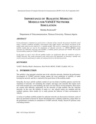 International Journal of Computer Networks & Communications (IJCNC) Vol.6, No.5, September 2014 
IMPORTANCE OF REALISTIC MOBILITY 
MODELS FOR VANET NETWORK 
SIMULATION 
Bahidja Boukenadil¹ 
¹Department of Telecommunication, Tlemcen University, Tlemcen,Algeria 
ABSTRACT 
In the performance evaluation of a protocol for a vehicular ad hoc network, the protocol should be tested 
under a realistic conditions including, representative data traffic models, and realistic movements of the 
mobile nodes which are the vehicles (i.e., a mobility model). This work is a comparative study between two 
mobility models that are used in the simulations of vehicular networks, i.e., MOVE (MObility model 
generator for VEhicular networks) and CityMob, a mobility pattern generator for VANET. We describe 
several mobility models for VANET simulations. 
In this paper we aim to show that the mobility models can significantly affect the simulation results in 
VANET networks. The results presented in this article prove the importance of choosing a suitable real 
world scenario for performances studies of routing protocols in this kind of network. 
KEYWORDS 
VANET; Mobility Model; Simulations; Real World; MOVE; SUMO; CityMob; NS-2 etc. 
1. INTRODUCTION 
The mobility is the principal constraint met in the vehicular networks, therefore the performance 
investigation of VANET network routing require the exact prediction of mobility of nodes 
forming the network, and this is realized by the good choice of the mobility model. 
Generally, the traces and the synthetic models [1] are two kinds of mobility patterns used for the 
simulation of networks .for simulating the complex and large scale networks that require more 
real world scenarios for a real modeling, the traces are used. But in several situations, these traces 
are created with difficulty, particularly for the networks of high mobility like the vehicular 
networks. In this case, the mobility of nodes (i.e., the vehicles nodes) are modeled with the 
synthetic patterns, these models try to really present the behavior of these environments of 
vehicles. 
A variety of synthetic mobility models for vehicular networks are discussed in Literature, some of 
them are presented in Section II. Section III illustrate that a mobility model has a large effect on 
the performance evaluation in simulation of VANET network. Finally, Section IV presents some 
concluding remarks. 
DOI : 10.5121/ijcnc.2014.6513 175 
 