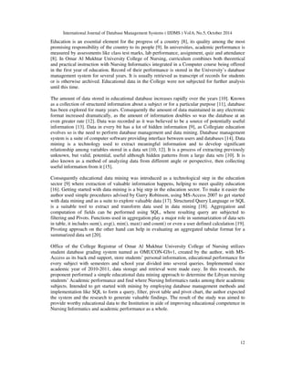 International Journal of Database Management Systems ( IJDMS ) Vol.6, No.5, October 2014 
Education is an essential element for the progress of a country [8], its quality among the most 
promising responsibility of the country to its people [9]. In universities, academic performance is 
measured by assessments like class test marks, lab performance, assignment, quiz and attendance 
[8]. In Omar Al Mukhtar University College of Nursing, curriculum combines both theoretical 
and practical instruction with Nursing Informatics integrated in a Computer course being offered 
in the first year of education. Record of their performance is stored in the University’s database 
management system for several years. It is usually retrieved as transcript of records for students 
or is otherwise archived. Educational data in the College were not subjected for further analysis 
until this time. 
The amount of data stored in educational database increases rapidly over the years [10]. Known 
as a collection of structured information about a subject or for a particular purpose [11], database 
has been explored for many years. Consequently the amount of data maintained in any electronic 
format increased dramatically, as the amount of information doubles so was the database at an 
even greater rate [12]. Data was recorded as it was believed to be a source of potentially useful 
information [13]. Data in every bit has a lot of hidden information [9], as Collegiate education 
evolves so is the need to perform database management and data mining. Database management 
system is a suite of computer software providing interface between users and databases [14]. Data 
mining is a technology used to extract meaningful information and to develop significant 
relationship among variables stored in a data set [10, 12]. It is a process of extracting previously 
unknown, but valid, potential, useful although hidden patterns from a large data sets [10]. It is 
also known as a method of analyzing data from different angle or perspective, then collecting 
useful information from it [15]. 
Consequently educational data mining was introduced as a technological step in the education 
sector [9] where extraction of valuable information happens, helping to meet quality education 
[16]. Getting started with data mining is a big step in the education sector. To make it easier the 
author used simple procedures advised by Garry Robinson, using MS-Access 2007 to get started 
with data mining and as a suite to explore valuable data [17]. Structured Query Language or SQL 
is a suitable tool to extract and transform data used in data mining [18]. Aggregation and 
computation of fields can be performed using SQL, where resulting query are subjected to 
filtering and Pivots. Functions used in aggregation play a major role in summarization of data sets 
in table, it includes sum(), avg(), min(), max() and count() or even a user defined calculation [19]. 
Pivoting approach on the other hand can help in evaluating an aggregated tabular format for a 
summarized data set [20]. 
Office of the College Registrar of Omar Al Mukhtar University College of Nursing utilizes 
student database grading system named as OMUCON-GSv1, created by the author, with MS-Access 
as its back end support, store students’ personal information, educational performance for 
every subject with semesters and school year divided into several queries. Implemented since 
academic year of 2010-2011, data storage and retrieval were made easy. In this research, the 
proponent performed a simple educational data mining approach to determine the Libyan nursing 
students’ Academic performance and find where Nursing Informatics ranks among their academic 
subjects. Intended to get started with mining by employing database management methods and 
implementation like SQL to form a query, filter, pivot table and pivot chart, the author expected 
the system and the research to generate valuable findings. The result of the study was aimed to 
provide worthy educational data to the Institution in aide of improving educational competence in 
Nursing Informatics and academic performance as a whole. 
12 
 
