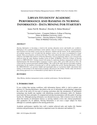 International Journal of Database Management Systems ( IJDMS ) Vol.6, No.5, October 2014 
LIBYAN STUDENTS' ACADEMIC 
PERFORMANCE AND RANKING IN NURSING 
INFORMATICS - DATA MINING FOR STARTER'S 
James Neil B. Mendoza1, Dorothy G. Buhat-Mendoza2 
1Assistant Lecturer – Computer Subjects, College of Nursing, 
Omar Al-Mukhtar University, Libya 
2Assistant Lecturer – Nursing Subjects, College of Nursing, 
Omar Al-Mukhtar University, Libya 
ABSTRACT 
Nursing Informatics is becoming a trend in the nursing education sector and health care workforce. 
Belonging to the academic performance of the students, steps are necessary to improve it as performance 
and retention were becoming a great issue for educators, students and the nation. As the student performs, 
all academic measures were recorded into the database system, over the years it accumulated to a large 
amount. Data were forgotten, archived at the least. Then came educational data mining, with all its ability. 
Unknown and hidden data patterns of Nursing Informatics and accompanying subjects were extracted and 
analyzed using the same database grading system of Omar Al-Mukhtar University College of Nursing 
known as OMUCON-GSv1. Getting started with mining by employing database management methods and 
implementations like Structured Query Language to form a query, filter, pivot table and pivot chart, the 
system and the research generated valuable findings. The result of the study showed a favorable academic 
performance by the students of nursing and so with the ranking they got for Nursing Informatics. Overall 
the OMUCON-GSv1 can generate helpful and meaningful data as it promoted simple educational data 
mining. A vital element in the improvement of quality education for the College. Further study and advance 
data mining approach were recommended to greatly improve the outcome. 
KEYWORDS 
Data Mining, database management system, academic performance, Nursing Informatics 
1. INTRODUCTION 
It was evident that nursing workforce with information literacy skills is vital to patient care 
delivery [1]. Nursing Informatics, described as the use of information and technology supporting 
the work of the nurse [2] was part of nursing curriculum after the introduction of information 
technology into health care together with identifying essential informatics skills [3]. Students 
must learn the basic principles of computerized nursing documentation with the guide of nursing 
faculty [4]. Although nursing informatics was deemed necessary, little is known even to this date 
about the transfer of information literacy as nursing students evolve into clinical practitioners 
after graduation [5]. In addition, Nursing Informatics is not even a major subject for them 
although it is currently applied in the nursing profession. 
Academic performance signifies how well a student achieved tasks and studies [6]. Student 
retention and performance are deemed as important issues for educators and students [7]. 
DOI : 10.5121/ijdms.2014.6502 11 
 