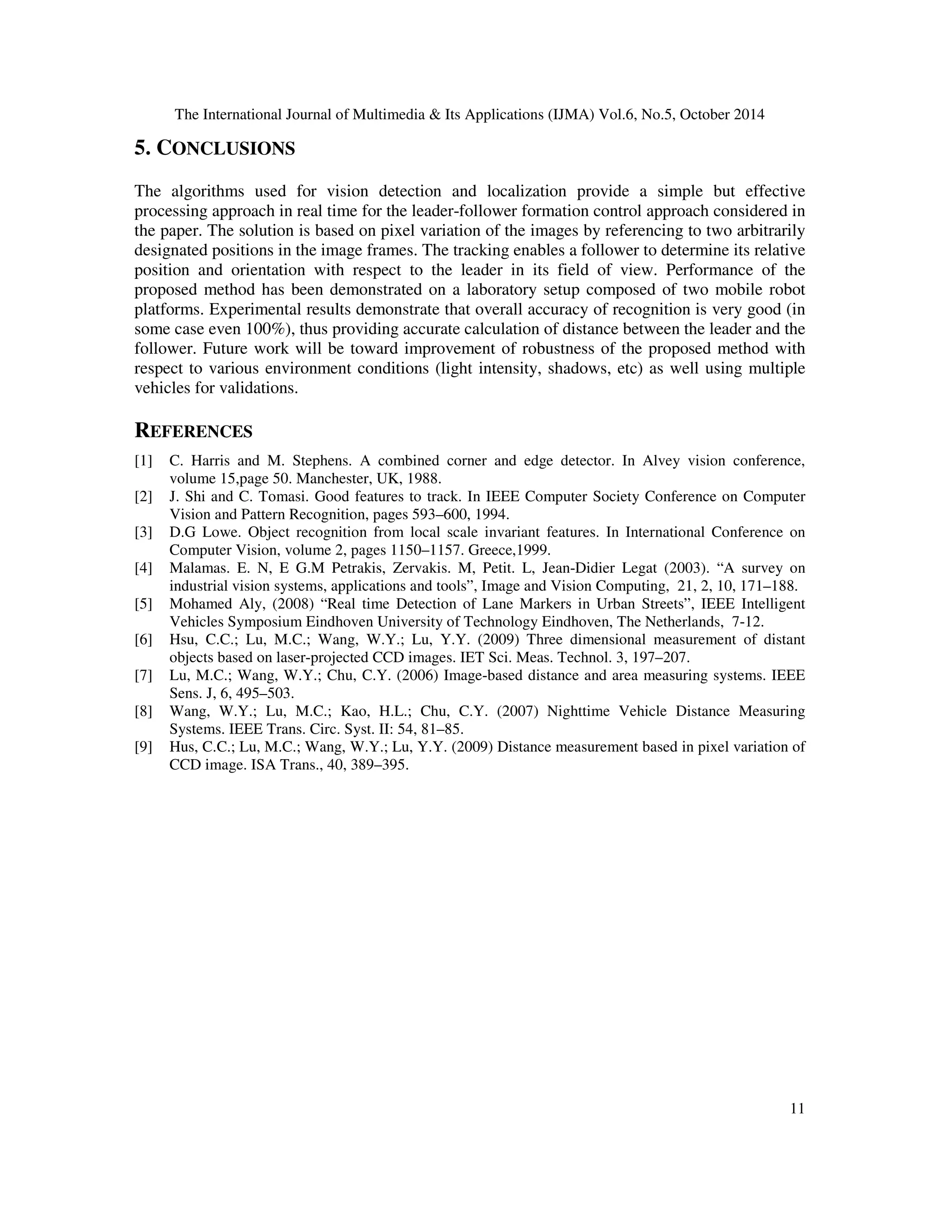 The International Journal of Multimedia  Its Applications (IJMA) Vol.6, No.5, October 2014 
11 
5. CONCLUSIONS 
The algorithms used for vision detection and localization provide a simple but effective 
processing approach in real time for the leader-follower formation control approach considered in 
the paper. The solution is based on pixel variation of the images by referencing to two arbitrarily 
designated positions in the image frames. The tracking enables a follower to determine its relative 
position and orientation with respect to the leader in its field of view. Performance of the 
proposed method has been demonstrated on a laboratory setup composed of two mobile robot 
platforms. Experimental results demonstrate that overall accuracy of recognition is very good (in 
some case even 100%), thus providing accurate calculation of distance between the leader and the 
follower. Future work will be toward improvement of robustness of the proposed method with 
respect to various environment conditions (light intensity, shadows, etc) as well using multiple 
vehicles for validations. 
REFERENCES 
[1] C. Harris and M. Stephens. A combined corner and edge detector. In Alvey vision conference, 
volume 15,page 50. Manchester, UK, 1988. 
[2] J. Shi and C. Tomasi. Good features to track. In IEEE Computer Society Conference on Computer 
Vision and Pattern Recognition, pages 593–600, 1994. 
[3] D.G Lowe. Object recognition from local scale invariant features. In International Conference on 
Computer Vision, volume 2, pages 1150–1157. Greece,1999. 
[4] Malamas. E. N, E G.M Petrakis, Zervakis. M, Petit. L, Jean-Didier Legat (2003). “A survey on 
industrial vision systems, applications and tools”, Image and Vision Computing, 21, 2, 10, 171–188. 
[5] Mohamed Aly, (2008) “Real time Detection of Lane Markers in Urban Streets”, IEEE Intelligent 
Vehicles Symposium Eindhoven University of Technology Eindhoven, The Netherlands, 7-12. 
[6] Hsu, C.C.; Lu, M.C.; Wang, W.Y.; Lu, Y.Y. (2009) Three dimensional measurement of distant 
objects based on laser-projected CCD images. IET Sci. Meas. Technol. 3, 197–207. 
[7] Lu, M.C.; Wang, W.Y.; Chu, C.Y. (2006) Image-based distance and area measuring systems. IEEE 
Sens. J, 6, 495–503. 
[8] Wang, W.Y.; Lu, M.C.; Kao, H.L.; Chu, C.Y. (2007) Nighttime Vehicle Distance Measuring 
Systems. IEEE Trans. Circ. Syst. II: 54, 81–85. 
[9] Hus, C.C.; Lu, M.C.; Wang, W.Y.; Lu, Y.Y. (2009) Distance measurement based in pixel variation of 
CCD image. ISA Trans., 40, 389–395. 
