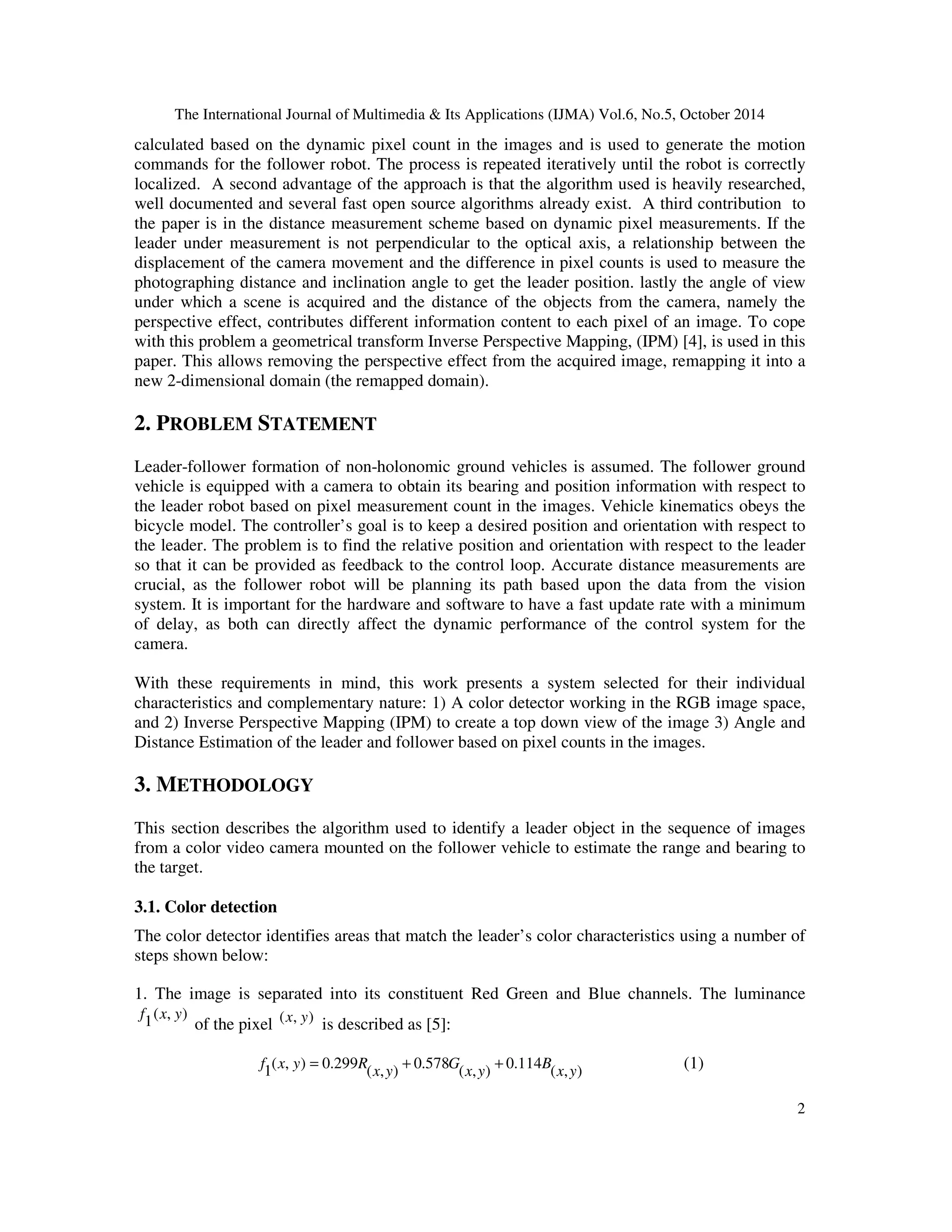 The International Journal of Multimedia & Its Applications (IJMA) Vol.6, No.5, October 2014 
calculated based on the dynamic pixel count in the images and is used to generate the motion 
commands for the follower robot. The process is repeated iteratively until the robot is correctly 
localized. A second advantage of the approach is that the algorithm used is heavily researched, 
well documented and several fast open source algorithms already exist. A third contribution to 
the paper is in the distance measurement scheme based on dynamic pixel measurements. If the 
leader under measurement is not perpendicular to the optical axis, a relationship between the 
displacement of the camera movement and the difference in pixel counts is used to measure the 
photographing distance and inclination angle to get the leader position. lastly the angle of view 
under which a scene is acquired and the distance of the objects from the camera, namely the 
perspective effect, contributes different information content to each pixel of an image. To cope 
with this problem a geometrical transform Inverse Perspective Mapping, (IPM) [4], is used in this 
paper. This allows removing the perspective effect from the acquired image, remapping it into a 
new 2-dimensional domain (the remapped domain). 
2 
2. PROBLEM STATEMENT 
Leader-follower formation of non-holonomic ground vehicles is assumed. The follower ground 
vehicle is equipped with a camera to obtain its bearing and position information with respect to 
the leader robot based on pixel measurement count in the images. Vehicle kinematics obeys the 
bicycle model. The controller’s goal is to keep a desired position and orientation with respect to 
the leader. The problem is to find the relative position and orientation with respect to the leader 
so that it can be provided as feedback to the control loop. Accurate distance measurements are 
crucial, as the follower robot will be planning its path based upon the data from the vision 
system. It is important for the hardware and software to have a fast update rate with a minimum 
of delay, as both can directly affect the dynamic performance of the control system for the 
camera. 
With these requirements in mind, this work presents a system selected for their individual 
characteristics and complementary nature: 1) A color detector working in the RGB image space, 
and 2) Inverse Perspective Mapping (IPM) to create a top down view of the image 3) Angle and 
Distance Estimation of the leader and follower based on pixel counts in the images. 
3. METHODOLOGY 
This section describes the algorithm used to identify a leader object in the sequence of images 
from a color video camera mounted on the follower vehicle to estimate the range and bearing to 
the target. 
3.1. Color detection 
The color detector identifies areas that match the leader’s color characteristics using a number of 
steps shown below: 
1. The image is separated into its constituent Red Green and Blue channels. The luminance 
( , ) 
1 
f x y 
of the pixel (x, y) is described as [5]: 
f x y = R + + (1) 
( , ) 0.299 
1 x y 
( , ) 
0.114 
( , ) 
0.578 
( , ) 
B 
x y 
G 
x y 
 