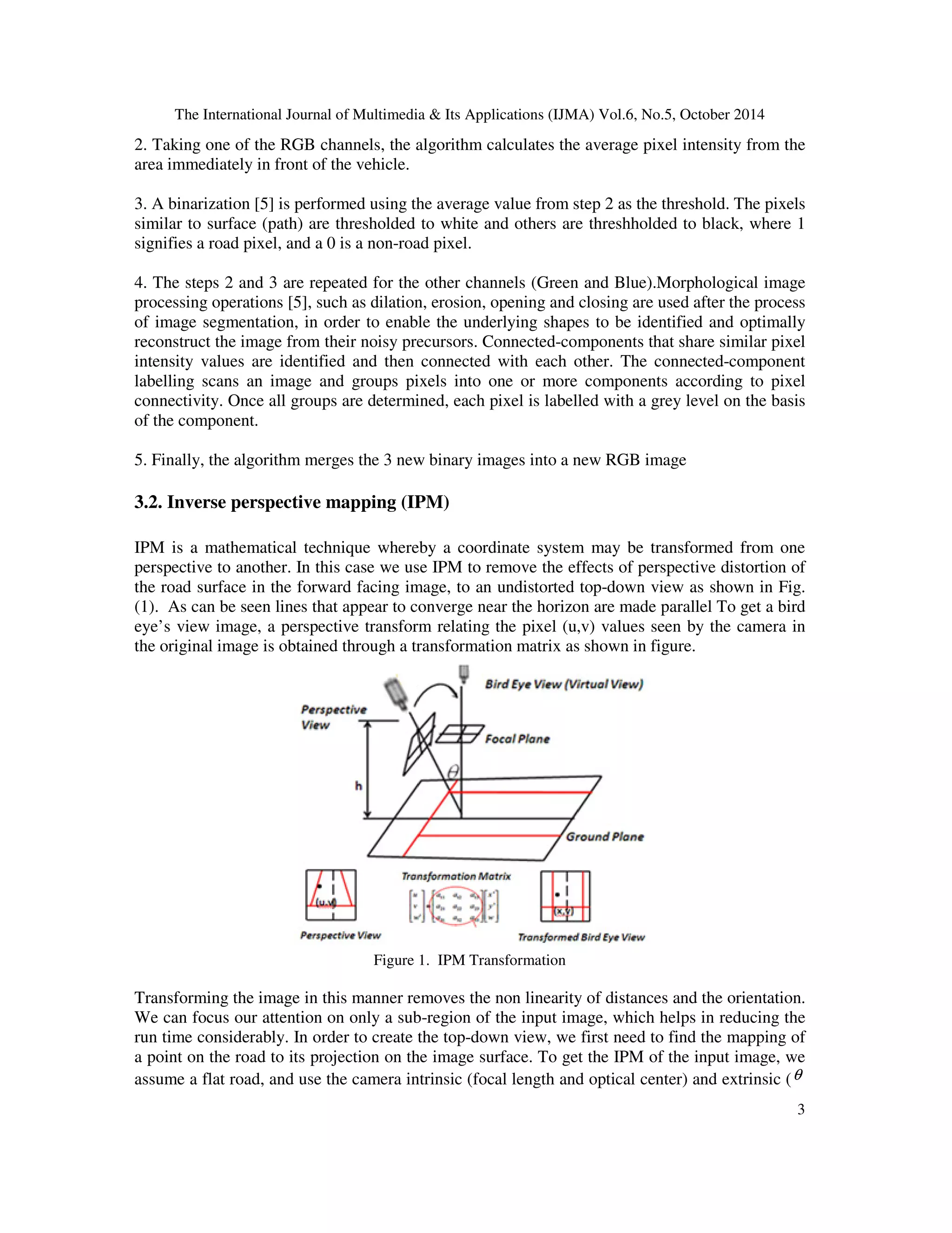 The International Journal of Multimedia & Its Applications (IJMA) Vol.6, No.5, October 2014 
2. Taking one of the RGB channels, the algorithm calculates the average pixel intensity from the 
area immediately in front of the vehicle. 
3. A binarization [5] is performed using the average value from step 2 as the threshold. The pixels 
similar to surface (path) are thresholded to white and others are threshholded to black, where 1 
signifies a road pixel, and a 0 is a non-road pixel. 
4. The steps 2 and 3 are repeated for the other channels (Green and Blue).Morphological image 
processing operations [5], such as dilation, erosion, opening and closing are used after the process 
of image segmentation, in order to enable the underlying shapes to be identified and optimally 
reconstruct the image from their noisy precursors. Connected-components that share similar pixel 
intensity values are identified and then connected with each other. The connected-component 
labelling scans an image and groups pixels into one or more components according to pixel 
connectivity. Once all groups are determined, each pixel is labelled with a grey level on the basis 
of the component. 
3 
5. Finally, the algorithm merges the 3 new binary images into a new RGB image 
3.2. Inverse perspective mapping (IPM) 
IPM is a mathematical technique whereby a coordinate system may be transformed from one 
perspective to another. In this case we use IPM to remove the effects of perspective distortion of 
the road surface in the forward facing image, to an undistorted top-down view as shown in Fig. 
(1). As can be seen lines that appear to converge near the horizon are made parallel To get a bird 
eye’s view image, a perspective transform relating the pixel (u,v) values seen by the camera in 
the original image is obtained through a transformation matrix as shown in figure. 
Figure 1. IPM Transformation 
Transforming the image in this manner removes the non linearity of distances and the orientation. 
We can focus our attention on only a sub-region of the input image, which helps in reducing the 
run time considerably. In order to create the top-down view, we first need to find the mapping of 
a point on the road to its projection on the image surface. To get the IPM of the input image, we 
assume a flat road, and use the camera intrinsic (focal length and optical center) and extrinsic (q 
 
