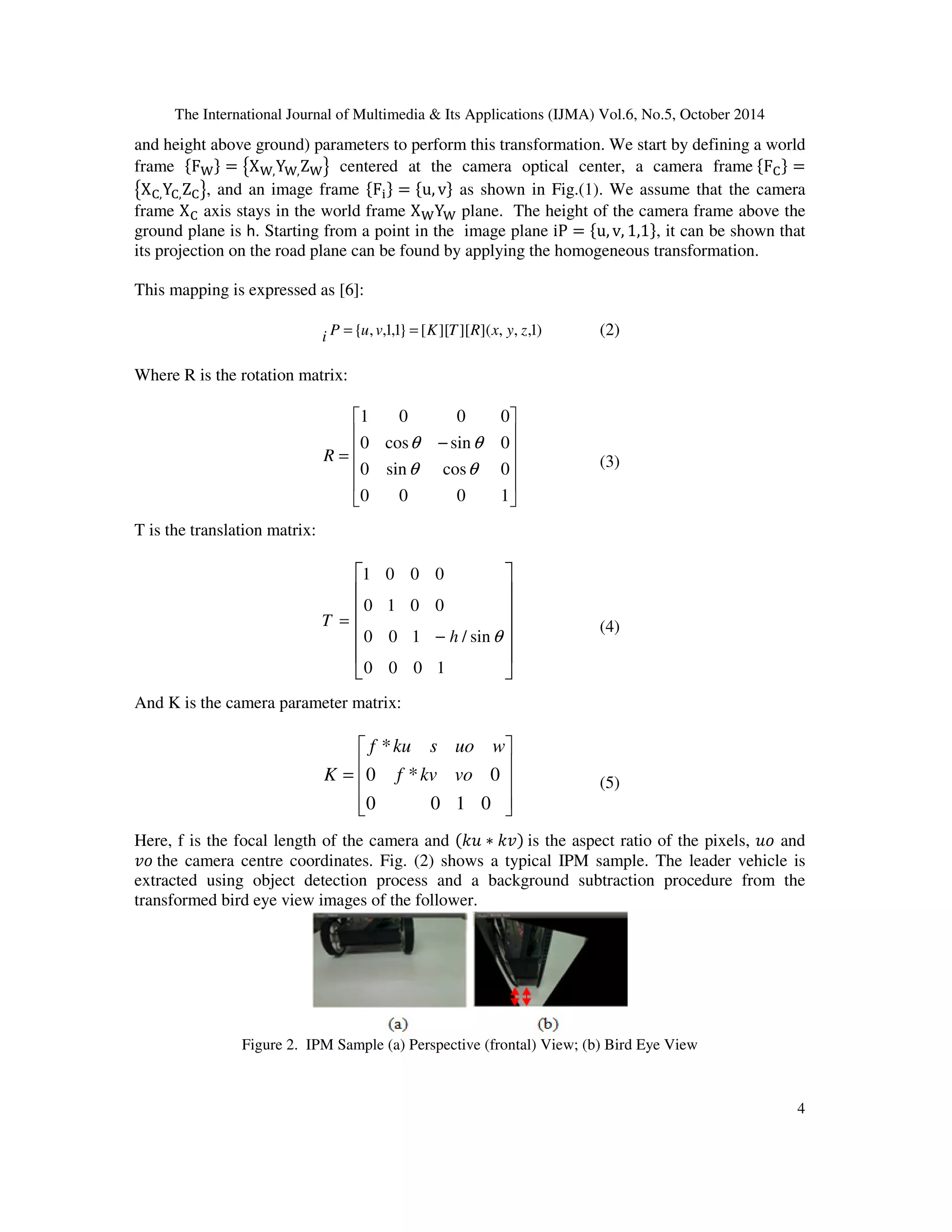 The International Journal of Multimedia & Its Applications (IJMA) Vol.6, No.5, October 2014 
and height above ground) parameters to perform this transformation. We start by defining a world 
frame F = X,Y,Z centered at the camera optical center, a camera frame F
 = 
X
,Y
,Z
, and an image frame F = u, v as shown in Fig.(1). We assume that the camera 
frame X
 axis stays in the world frame XY plane. The height of the camera frame above the 
ground plane is h. Starting from a point in the image plane iP = u, v, 1,1, it can be shown that 
its projection on the road plane can be found by applying the homogeneous transformation. 
4 
This mapping is expressed as [6]: 
i P ={u, v,1,1} = [K][T][R](x, y, z,1) (2) 
Where R is the rotation matrix: 
 
    
R (3) 
 
 
1 0 0 0 
    
 
q q 
0 cos sin 0 
− 
= 
q q 
0 sin cos 0 
0 0 0 1 
T is the translation matrix: 
 
    
T (4) 
 
 
1 0 0 0 
    
 
0 1 0 0 
0 0 1 / sin 
− 
= 
0 0 0 1 
h q 
And K is the camera parameter matrix: 
 
f ku s uo w 
   
K (5) 
 
 
= 
   
 
* 
f kv vo 
0 * 0 
0 0 1 0 
Here, f is the focal length of the camera and  ∗  is the aspect ratio of the pixels,  and 
 the camera centre coordinates. Fig. (2) shows a typical IPM sample. The leader vehicle is 
extracted using object detection process and a background subtraction procedure from the 
transformed bird eye view images of the follower. 
Figure 2. IPM Sample (a) Perspective (frontal) View; (b) Bird Eye View 
 