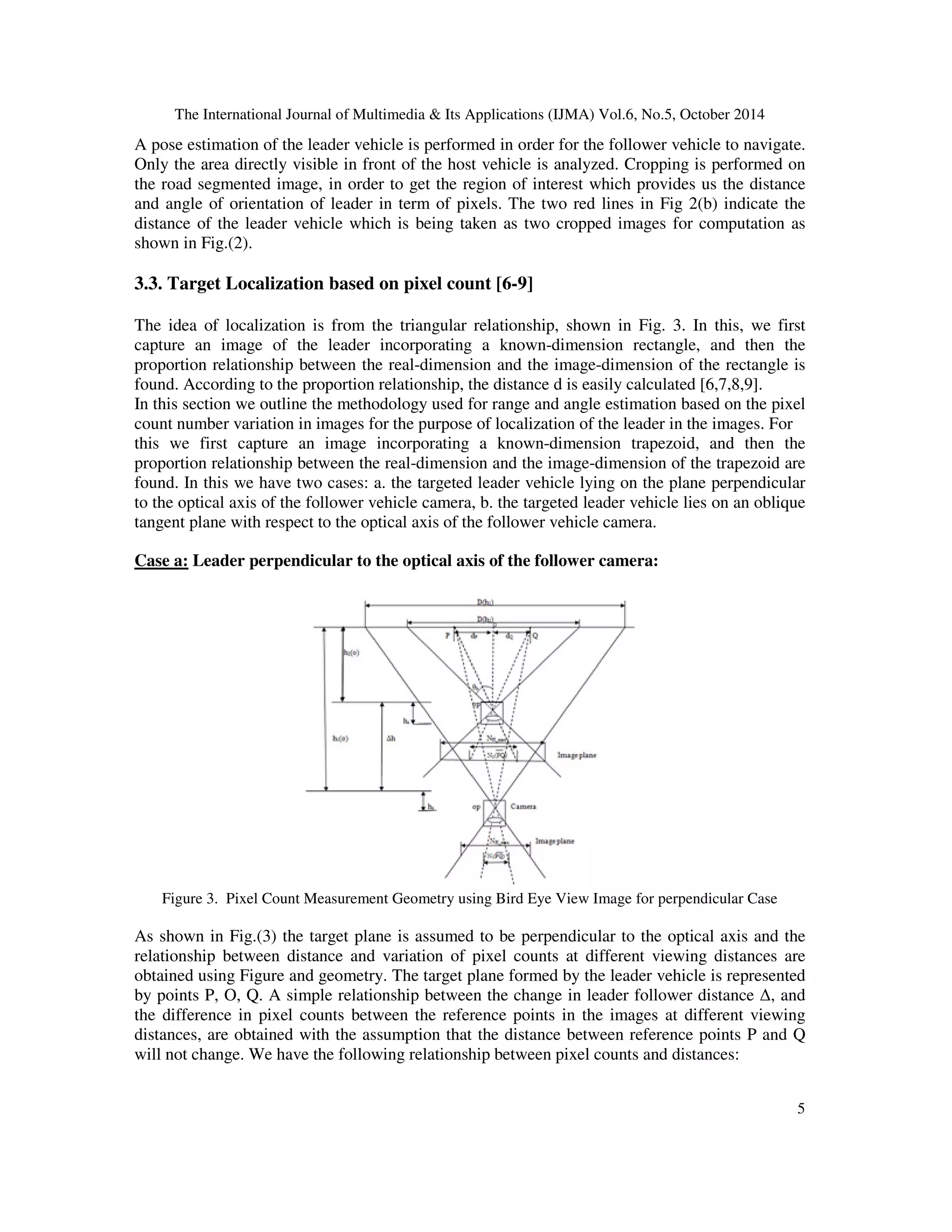 The International Journal of Multimedia  Its Applications (IJMA) Vol.6, No.5, October 2014 
A pose estimation of the leader vehicle is performed in order for the follower vehicle to navigate. 
Only the area directly visible in front of the host vehicle is analyzed. Cropping is performed on 
the road segmented image, in order to get the region of interest which provides us the distance 
and angle of orientation of leader in term of pixels. The two red lines in Fig 2(b) indicate the 
distance of the leader vehicle which is being taken as two cropped images for computation as 
shown in Fig.(2). 
5 
3.3. Target Localization based on pixel count [6-9] 
The idea of localization is from the triangular relationship, shown in Fig. 3. In this, we first 
capture an image of the leader incorporating a known-dimension rectangle, and then the 
proportion relationship between the real-dimension and the image-dimension of the rectangle is 
found. According to the proportion relationship, the distance d is easily calculated [6,7,8,9]. 
In this section we outline the methodology used for range and angle estimation based on the pixel 
count number variation in images for the purpose of localization of the leader in the images. For 
this we first capture an image incorporating a known-dimension trapezoid, and then the 
proportion relationship between the real-dimension and the image-dimension of the trapezoid are 
found. In this we have two cases: a. the targeted leader vehicle lying on the plane perpendicular 
to the optical axis of the follower vehicle camera, b. the targeted leader vehicle lies on an oblique 
tangent plane with respect to the optical axis of the follower vehicle camera. 
Case a: Leader perpendicular to the optical axis of the follower camera: 
Figure 3. Pixel Count Measurement Geometry using Bird Eye View Image for perpendicular Case 
As shown in Fig.(3) the target plane is assumed to be perpendicular to the optical axis and the 
relationship between distance and variation of pixel counts at different viewing distances are 
obtained using Figure and geometry. The target plane formed by the leader vehicle is represented 
by points P, O, Q. A simple relationship between the change in leader follower distance , and 
the difference in pixel counts between the reference points in the images at different viewing 
distances, are obtained with the assumption that the distance between reference points P and Q 
will not change. We have the following relationship between pixel counts and distances: 
 