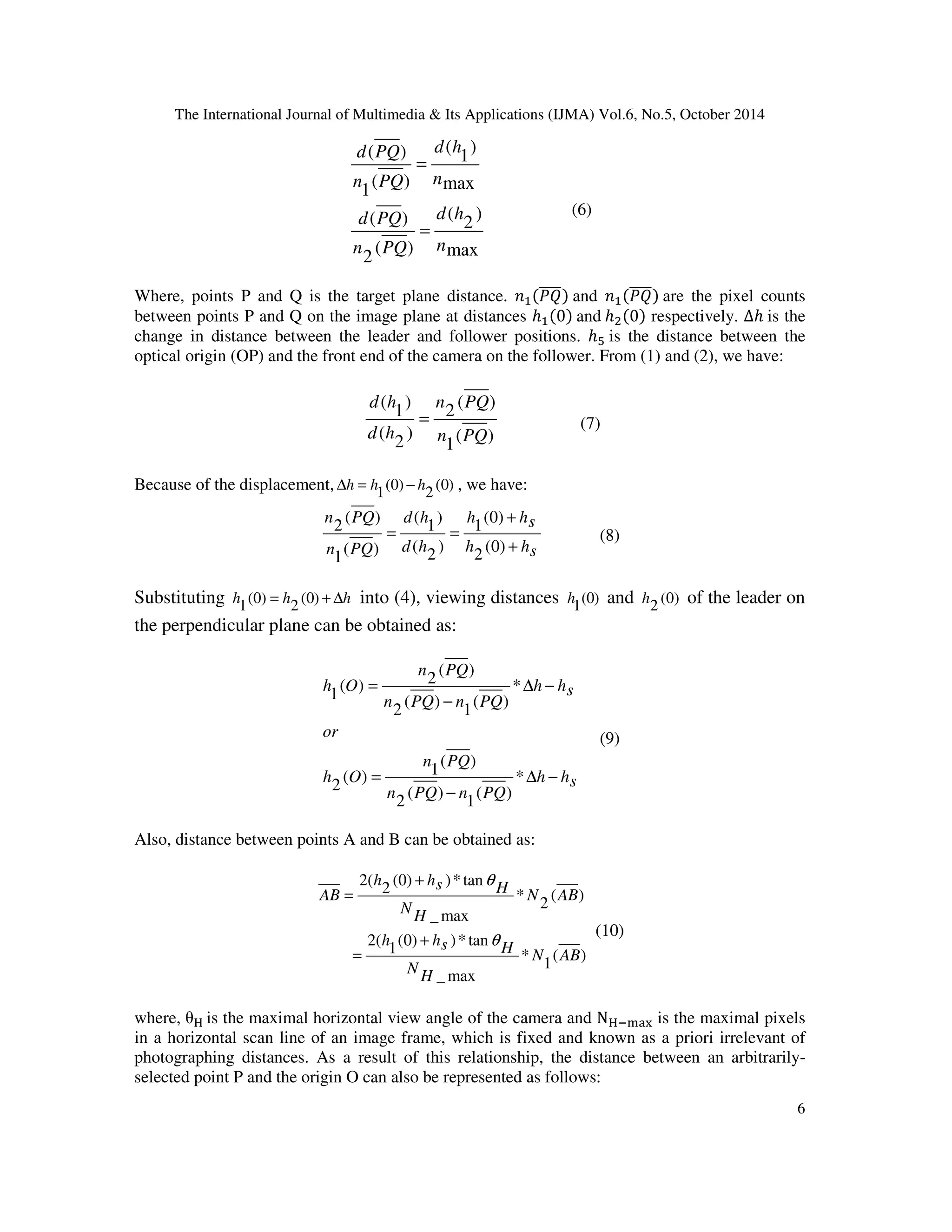 The International Journal of Multimedia  Its Applications (IJMA) Vol.6, No.5, October 2014 
h of the leader on 
6 
) 
1 
) 
2 
( 
d h 
( 
d h 
max 
( ) 
d PQ 
( ) 
d PQ 
( ) 
2 
max 
( ) 
1 
n 
n PQ 
n 
n PQ 
= 
= 
(6) 
Where, points P and Q is the target plane distance.  and  are the pixel counts 
between points P and Q on the image plane at distances ℎ0 and ℎ0 respectively. Δℎ is the 
change in distance between the leader and follower positions. ℎ$ is the distance between the 
optical origin (OP) and the front end of the camera on the follower. From (1) and (2), we have: 
( ) 
2 
n PQ 
( ) 
1 
d h 
) 
2 
( 
) 
1 
( 
n PQ 
d h 
= (7) 
Because of the displacement, (0) 
Dh = h − h , we have: 
2 
(0) 
1 
+ 
(0) 
1 
h hs 
h hs 
d h 
d h 
( ) 
2 
n PQ 
n PQ 
+ 
= = 
(0) 
2 
) 
2 
( 
) 
1 
( 
( ) 
1 
(8) 
Substituting h = h (0) + Dh 
(0) 
into (4), viewing distances (0) 
1 2 
1 
h and (0) 
2 
the perpendicular plane can be obtained as: 
h hs 
( ) 
n PQ 
( ) 
( ) 2 
1 
n PQ 
( ) 1 
2 
n PQ n PQ 
or 
h O 
h hs 
n PQ n PQ 
h O 
D − 
− 
= 
D − 
− 
= 
* 
( ) 
1 
( ) 
2 
* 
( ) 
1 
( ) 
2 
(9) 
Also, distance between points A and B can be obtained as: 
( ) 
1 
* 
(0) )* tan 
2 
q 
s H h h 
(0) )* tan 
1 
s H h h 
_max 
2( 
( ) 
2 
* 
_max 
2( 
N AB 
H 
N 
N AB 
H 
N 
AB 
q 
+ 
= 
+ 
= 
(10) 
where, % is the maximal horizontal view angle of the camera and N%'()* is the maximal pixels 
in a horizontal scan line of an image frame, which is fixed and known as a priori irrelevant of 
photographing distances. As a result of this relationship, the distance between an arbitrarily-selected 
point P and the origin O can also be represented as follows: 
 