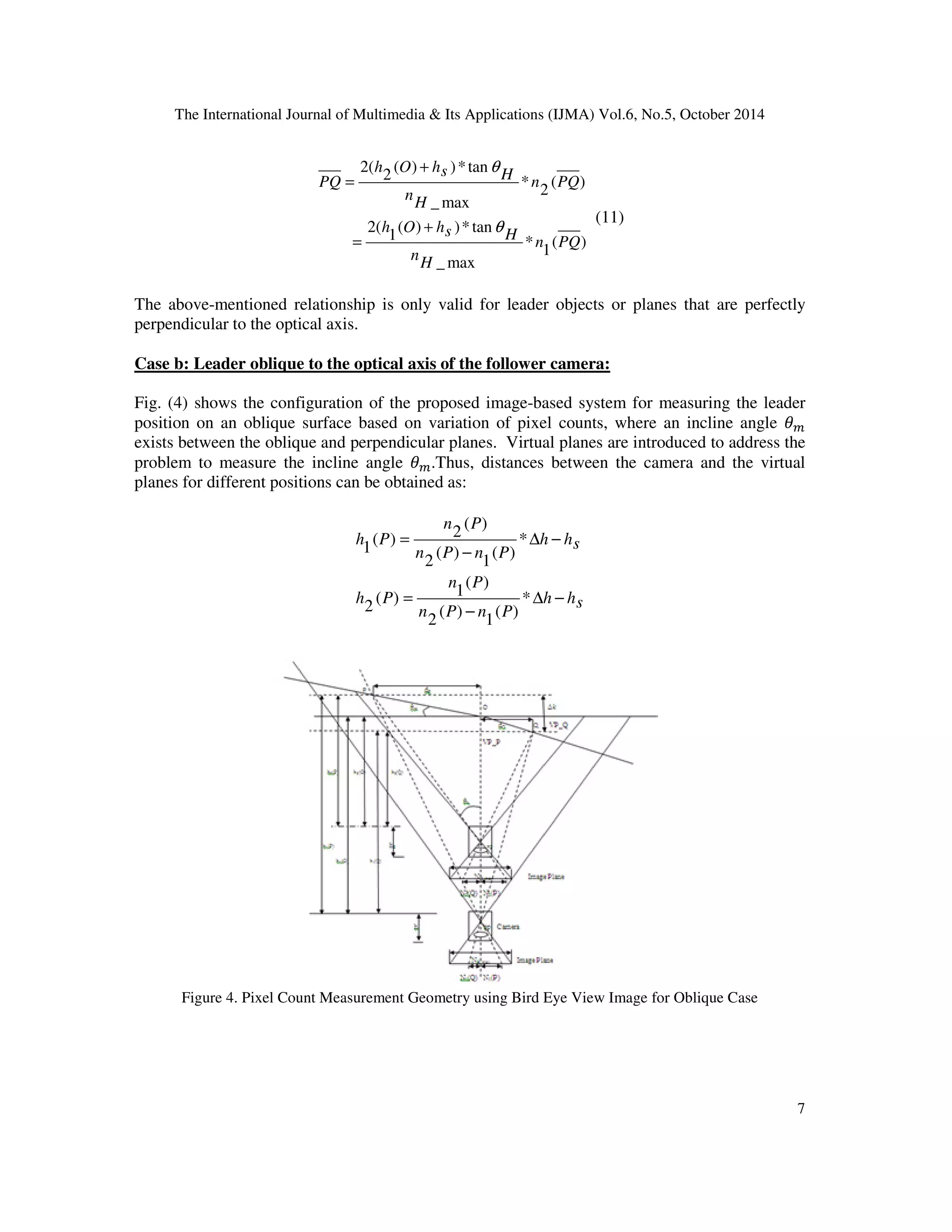 The International Journal of Multimedia  Its Applications (IJMA) Vol.6, No.5, October 2014 
7 
( ) 
1 
* 
( ) )*tan 
2 
q 
s H h O h 
( ) )* tan 
1 
s H h O h 
_max 
2( 
( ) 
2 
* 
_max 
2( 
n PQ 
H 
n 
n PQ 
H 
n 
PQ 
q 
+ 
= 
+ 
= 
(11) 
The above-mentioned relationship is only valid for leader objects or planes that are perfectly 
perpendicular to the optical axis. 
Case b: Leader oblique to the optical axis of the follower camera: 
Fig. (4) shows the configuration of the proposed image-based system for measuring the leader 
position on an oblique surface based on variation of pixel counts, where an incline angle +, 
exists between the oblique and perpendicular planes. Virtual planes are introduced to address the 
problem to measure the incline angle +,.Thus, distances between the camera and the virtual 
planes for different positions can be obtained as: 
h hs 
n P 
n P 
n P n P 
h P 
h hs 
n P n P 
h P 
D − 
− 
= 
D − 
− 
= 
* 
( ) 
1 
( ) 
2 
( ) 
( ) 1 
2 
* 
( ) 
1 
( ) 
2 
( ) 
( ) 2 
1 
Figure 4. Pixel Count Measurement Geometry using Bird Eye View Image for Oblique Case 
 