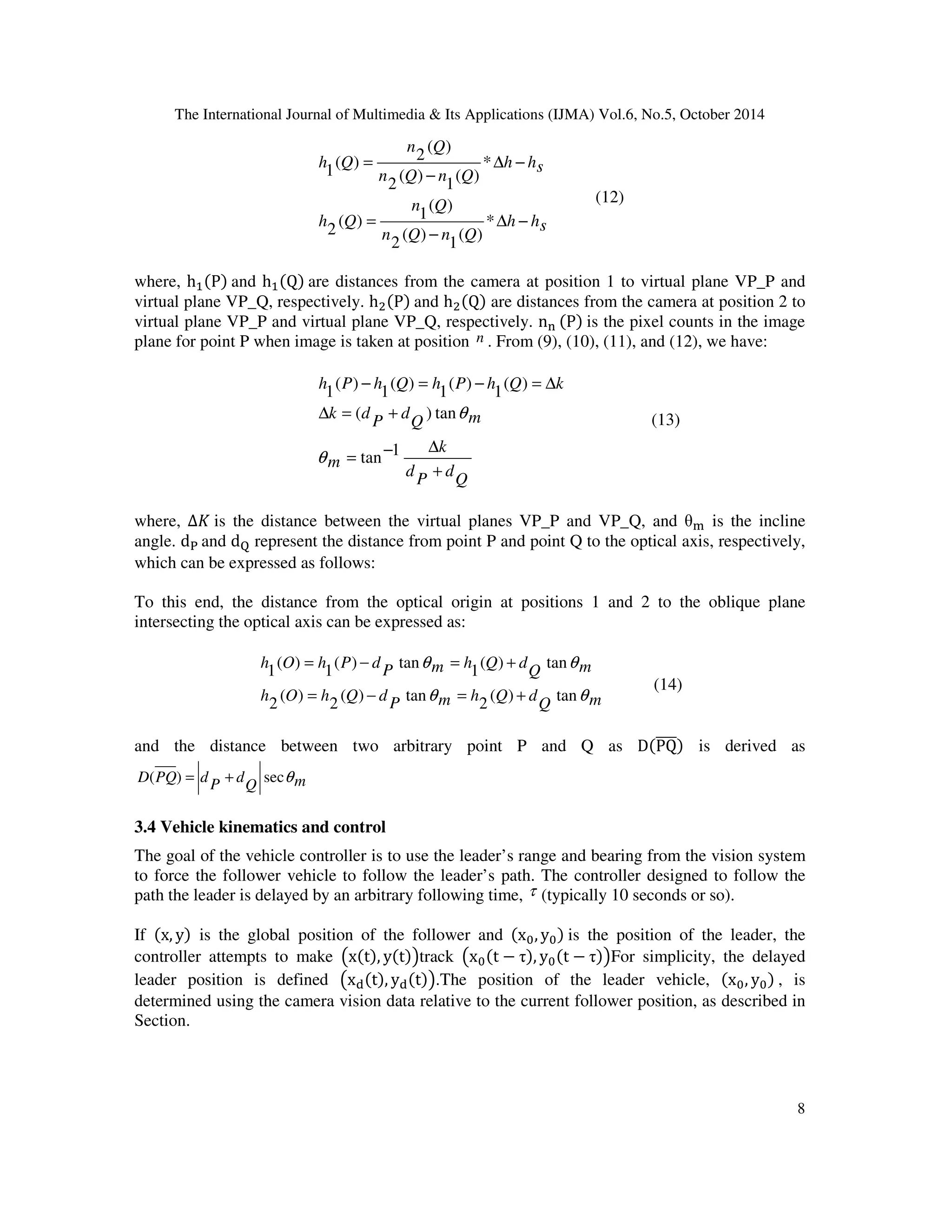 The International Journal of Multimedia  Its Applications (IJMA) Vol.6, No.5, October 2014 
8 
h hs 
n Q 
n Q 
n Q n Q 
h Q 
h hs 
n Q n Q 
h Q 
D − 
− 
= 
D − 
− 
= 
* 
( ) 
1 
( ) 
2 
( ) 
( ) 1 
2 
* 
( ) 
1 
( ) 
2 
( ) 
( ) 2 
1 
(12) 
where, hP and hQ are distances from the camera at position 1 to virtual plane VP_P and 
virtual plane VP_Q, respectively. hP and hQ are distances from the camera at position 2 to 
virtual plane VP_P and virtual plane VP_Q, respectively. n0 P is the pixel counts in the image 
plane for point P when image is taken at position n . From (9), (10), (11), and (12), we have: 
− = − = D 
h P h Q h P h Q k 
( ) tan 
Q 
d 
− D = 
P 
d 
k 
m 
Q m 
d 
P 
k d 
+ 
D = + 
tan 1 
( ) 
1 
( ) 
1 
( ) 
1 
( ) 
1 
q 
q (13) 
where, Δ1 is the distance between the virtual planes VP_P and VP_Q, and ( is the incline 
angle. d3 and d4 represent the distance from point P and point Q to the optical axis, respectively, 
which can be expressed as follows: 
To this end, the distance from the optical origin at positions 1 and 2 to the oblique plane 
intersecting the optical axis can be expressed as: 
= − = + 
q q 
Q m 
m h Q d P 
h O h Q d 
Q m 
m h Q d P 
h O h P d 
q q 
( ) tan 
2 
( ) tan 
2 
( ) 
2 
( ) tan 
1 
( ) tan 
1 
( ) 
1 
= − = + 
(14) 
and the distance between two arbitrary point P and Q as DPQ is derived as 
D(PQ) = d + secq 
Q m 
d 
P 
3.4 Vehicle kinematics and control 
The goal of the vehicle controller is to use the leader’s range and bearing from the vision system 
to force the follower vehicle to follow the leader’s path. The controller designed to follow the 
path the leader is delayed by an arbitrary following time, t (typically 10 seconds or so). 
If x, y is the global position of the follower and x8, y8 is the position of the leader, the 
controller attempts to make 9xt, yt;track 9x8t − , y8t − ;For simplicity, the delayed 
leader position is defined 9x=t, y=t;.The position of the leader vehicle, x8, y8 , is 
determined using the camera vision data relative to the current follower position, as described in 
Section. 
 