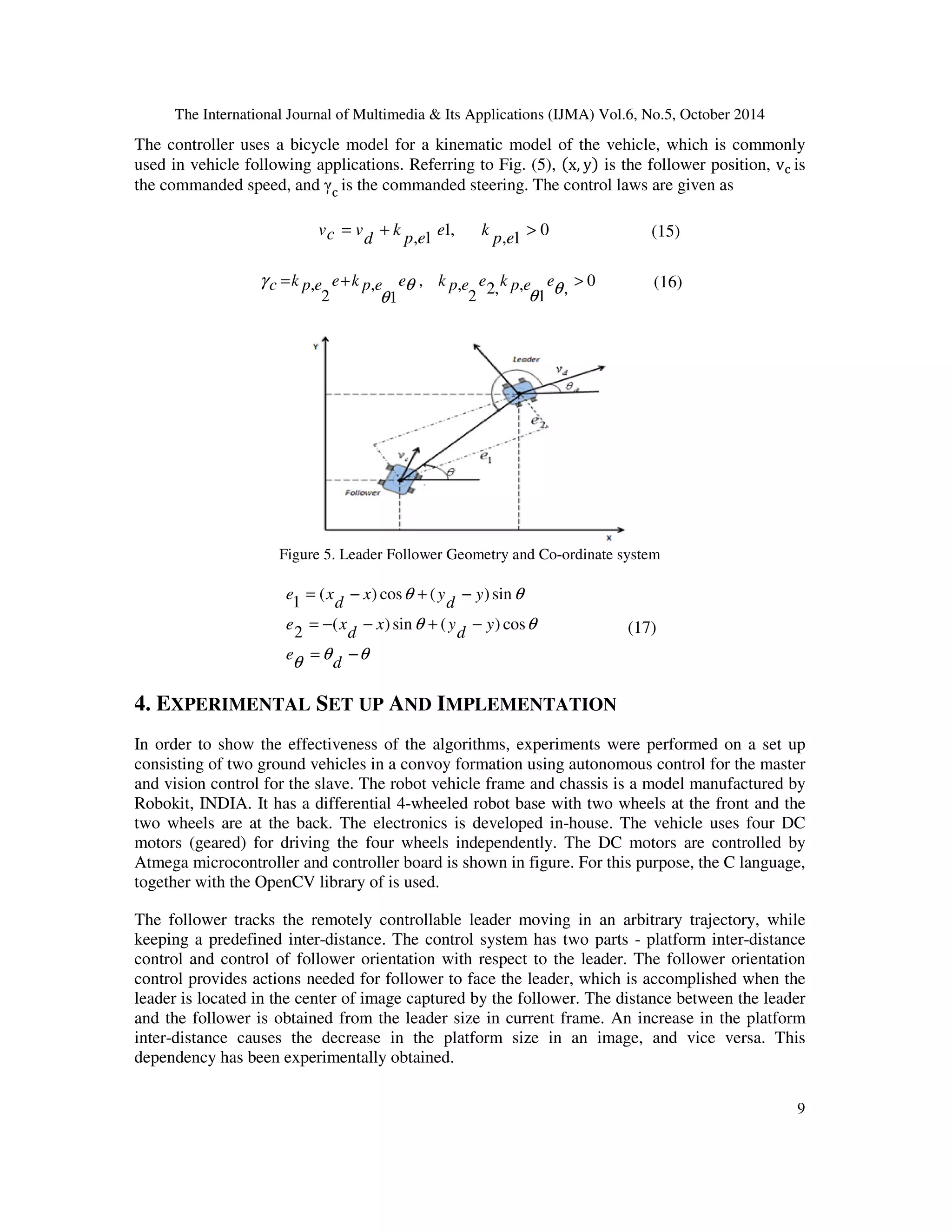 The International Journal of Multimedia  Its Applications (IJMA) Vol.6, No.5, October 2014 
The controller uses a bicycle model for a kinematic model of the vehicle, which is commonly 
used in vehicle following applications. Referring to Fig. (5), x, y is the follower position, v is 
the commanded speed, and  is the commanded steering. The control laws are given as 
9 
0 
= +  
vc v (15) 
, 1 
1, 
, 1 
p e 
e k 
p e 
k 
d 
0 
= , +  
, 
g c k p e e k p e e k p e e k p e e 
1 
2, , 
2 
, , 
1 
, 
2 
q 
q 
q 
q 
(16) 
Figure 5. Leader Follower Geometry and Co-ordinate system 
= − + − 
= − − + − 
q q 
q 
q q 
q q 
= − 
d 
e 
y 
d 
x y 
d 
e x 
y 
d 
x y 
d 
e x 
( ) sin ( ) cos 
2 
( ) cos ( ) sin 
1 
(17) 
4. EXPERIMENTAL SET UP AND IMPLEMENTATION 
In order to show the effectiveness of the algorithms, experiments were performed on a set up 
consisting of two ground vehicles in a convoy formation using autonomous control for the master 
and vision control for the slave. The robot vehicle frame and chassis is a model manufactured by 
Robokit, INDIA. It has a differential 4-wheeled robot base with two wheels at the front and the 
two wheels are at the back. The electronics is developed in-house. The vehicle uses four DC 
motors (geared) for driving the four wheels independently. The DC motors are controlled by 
Atmega microcontroller and controller board is shown in figure. For this purpose, the C language, 
together with the OpenCV library of is used. 
The follower tracks the remotely controllable leader moving in an arbitrary trajectory, while 
keeping a predefined inter-distance. The control system has two parts - platform inter-distance 
control and control of follower orientation with respect to the leader. The follower orientation 
control provides actions needed for follower to face the leader, which is accomplished when the 
leader is located in the center of image captured by the follower. The distance between the leader 
and the follower is obtained from the leader size in current frame. An increase in the platform 
inter-distance causes the decrease in the platform size in an image, and vice versa. This 
dependency has been experimentally obtained. 
 