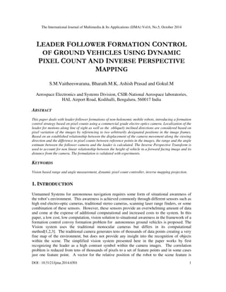 The International Journal of Multimedia & Its Applications (IJMA) Vol.6, No.5, October 2014 
LEADER FOLLOWER FORMATION CONTROL 
OF GROUND VEHICLES USING DYNAMIC 
PIXEL COUNT AND INVERSE PERSPECTIVE 
MAPPING 
S.M.Vaitheeswarana, Bharath.M.K, Ashish Prasad and Gokul.M 
Aerospace Electronics and Systems Division, CSIR-National Aerospace laboratories, 
HAL Airport Road, Kodihalli, Bengaluru, 560017 India 
ABSTRACT 
This paper deals with leader-follower formations of non-holonomic mobile robots, introducing a formation 
control strategy based on pixel counts using a commercial grade electro optics camera. Localization of the 
leader for motions along line of sight as well as the obliquely inclined directions are considered based on 
pixel variation of the images by referencing to two arbitrarily designated positions in the image frames. 
Based on an established relationship between the displacement of the camera movement along the viewing 
direction and the difference in pixel counts between reference points in the images, the range and the angle 
estimate between the follower camera and the leader is calculated. The Inverse Perspective Transform is 
used to account for non linear relationship between the height of vehicle in a forward facing image and its 
distance from the camera. The formulation is validated with experiments. 
KEYWORDS 
Vision based range and angle measurement, dynamic pixel count controller, inverse mapping projection. 
1. INTRODUCTION 
Unmanned Systems for autonomous navigation requires some form of situational awareness of 
the robot’s environment. This awareness is achieved commonly through different sensors such as 
high end electro-optic cameras, traditional stereo cameras, scanning laser range finders, or some 
combination of these sensors. However, these sensors provide an overwhelming amount of data 
and come at the expense of additional computational and increased costs to the system. In this 
paper, a low cost, low computation, vision solution to situational awareness in the framework of a 
formation control convoy formation problem for autonomous ground vehicles is proposed. The 
Vision system uses the traditional monocular cameras but differs in its computational 
method[1,2,3]. The traditional camera generates tens of thousands of data points creating a very 
fine map of the environment, but does not provide any insight into the recognition of objects 
within the scene. The simplified vision system presented here in the paper works by first 
recognizing the leader as a high contrast symbol within the camera images. The correlation 
problem is reduced from tens of thousands of pixels to a set of feature points and in some cases 
just one feature point. A vector for the relative position of the robot to the scene feature is 
DOI : 10.5121/ijma.2014.6501 1 
 