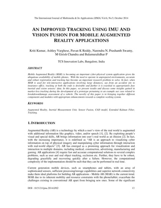 The International Journal of Multimedia & Its Applications (IJMA) Vol.6, No.5, October 2014 
AN IMPROVED TRACKING USING IMU AND 
VISION FUSION FOR MOBILE AUGMENTED 
REALITY APPLICATIONS 
Kriti Kumar, Ashley Varghese, Pavan K Reddy, Narendra N, Prashanth Swamy, 
M Girish Chandra and Balamuralidhar P 
TCS Innovation Labs, Bangalore, India 
ABSTRACT 
Mobile Augmented Reality (MAR) is becoming an important cyber-physical system application given the 
ubiquitous availability of mobile phones. With the need to operate in unprepared environments, accurate 
and robust registration and tracking has become an important research problem to solve. In fact, when 
MAR is used for tele-interactive applications involving large distances, say from an accident site to 
insurance office, tracking at both the ends is desirable and further it is essential to appropriately fuse 
inertial and vision sensors’ data. In this paper, we present results and discuss some insights gained in 
marker-less tracking during the development of a prototype pertaining to an example use case related to 
breakdown/damage assessment of a vehicle. The novelty of this paper is in bringing together different 
components and modules with appropriate enhancements towards a complete working system. 
KEYWORDS 
Augmented Reality, Inertial Measurement Unit, Sensor Fusion, CAD model, Extended Kalman Filter, 
Tracking, 
1. INTRODUCTION 
Augmented Reality (AR) is a technology by which a user’s view of the real world is augmented 
with additional information like graphics, video, and/or speech [1], [2]. By exploiting people’s 
visual and special skills, AR brings information into user’s real world as an illusion [2]. In fact, 
with the increasing importance, it is redefined as “AR is an approach to visualizing cyber 
information on top of physical imagery and manipulating cyber information through interaction 
with real-world objects” [3]. AR has emerged as a promising approach for visualization and 
interaction in multiple domains, including medical, construction, advertising, manufacturing and 
gaming. AR applications [4] require fast and accurate computational solutions to several complex 
problems, such as user and real object tracking, occlusion etc. Further, they have to be robust, 
degrading gracefully and recovering quickly after a failure. However, the computational 
complexity of the implementation should be such that they can be performed in real time. 
Current generation mobile devices, such as smartphones and tablets, with an array of 
sophisticated sensors, sufficient processing/storage capabilities and superior network connectivity 
make them ideal platforms for building AR applications - Mobile AR (MAR) is the current trend. 
MAR due to its inherent mobility and resource constraints with the phone/tablet; exacerbate the 
challenges existing in conventional AR apart from bringing new ones. Some of the significant 
DOI : 10.5121/ijma.2014.6502 13 
 