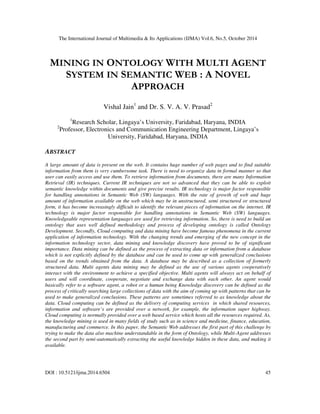 The International Journal of Multimedia & Its Applications (IJMA) Vol.6, No.5, October 2014 
MINING IN ONTOLOGY WITH MULTI AGENT 
SYSTEM IN SEMANTIC WEB : A NOVEL 
APPROACH 
Vishal Jain1 and Dr. S. V. A. V. Prasad2 
1Research Scholar, Lingaya’s University, Faridabad, Haryana, INDIA 
2Professor, Electronics and Communication Engineering Department, Lingaya’s 
University, Faridabad, Haryana, INDIA 
ABSTRACT 
A large amount of data is present on the web. It contains huge number of web pages and to find suitable 
information from them is very cumbersome task. There is need to organize data in formal manner so that 
user can easily access and use them. To retrieve information from documents, there are many Information 
Retrieval (IR) techniques. Current IR techniques are not so advanced that they can be able to exploit 
semantic knowledge within documents and give precise results. IR technology is major factor responsible 
for handling annotations in Semantic Web (SW) languages. With the rate of growth of web and huge 
amount of information available on the web which may be in unstructured, semi structured or structured 
form, it has become increasingly difficult to identify the relevant pieces of information on the internet. IR 
technology is major factor responsible for handling annotations in Semantic Web (SW) languages. 
Knowledgeable representation languages are used for retrieving information. So, there is need to build an 
ontology that uses well defined methodology and process of developing ontology is called Ontology 
Development. Secondly, Cloud computing and data mining have become famous phenomena in the current 
application of information technology. With the changing trends and emerging of the new concept in the 
information technology sector, data mining and knowledge discovery have proved to be of significant 
importance. Data mining can be defined as the process of extracting data or information from a database 
which is not explicitly defined by the database and can be used to come up with generalized conclusions 
based on the trends obtained from the data. A database may be described as a collection of formerly 
structured data. Multi agents data mining may be defined as the use of various agents cooperatively 
interact with the environment to achieve a specified objective. Multi agents will always act on behalf of 
users and will coordinate, cooperate, negotiate and exchange data with each other. An agent would 
basically refer to a software agent, a robot or a human being Knowledge discovery can be defined as the 
process of critically searching large collections of data with the aim of coming up with patterns that can be 
used to make generalized conclusions. These patterns are sometimes referred to as knowledge about the 
data. Cloud computing can be defined as the delivery of computing services in which shared resources, 
information and software’s are provided over a network, for example, the information super highway. 
Cloud computing is normally provided over a web based service which hosts all the resources required. As, 
the knowledge mining is used in many fields of study such as in science and medicine, finance, education, 
manufacturing and commerce. In this paper, the Semantic Web addresses the first part of this challenge by 
trying to make the data also machine understandable in the form of Ontology, while Multi-Agent addresses 
the second part by semi-automatically extracting the useful knowledge hidden in these data, and making it 
available. 
DOI : 10.5121/ijma.2014.6504 45 
 