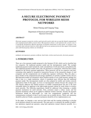 International Journal of Network Security & Its Applications (IJNSA), Vol.6, No.5, September 2014 
A SECURE ELECTRONIC PAYMENT 
PROTOCOL FOR WIRELESS MESH 
NETWORKS 
Helen Cheung and Cungang Yang 
Department of Electrical and Computer Engineering 
Ryerson University 
ABSTRACT 
Electronic payment systems for wireless mesh networks need to take into account the limited computational 
and communicational ability of mesh clients. Micropayment scheme is well suited for this scenario since it 
is specifically designed for efficient operations in payment transactions. In this article, we propose a one 
way hash chain structure based on which efficient and secure payment protocols that support both prepaid 
and credit-based paying schemes are introduced. 
KEYWORDS 
multiparty micropayment, payment certificate, hash chain, wireless mesh networks, electronic payment 
1. INTRODUCTION 
There are a few payment models proposed in the literature [5] [6], which can be classified into 
two categories: the traditional payment model and the micropayment model. The example 
traditional payment model include the credit card platforms [7] [8] and electric cash platform [9]. 
The traditional payment models allow only one payment in a transaction, which has been widely 
adopted for the electric payment applications. These protocols will be too expensive and time-consuming 
when applied to inexpensive transactions because of the transaction charges of card 
companies and the computational cost of public-key signature verification. They also place a 
heavy burden on the computational and storage capabilities of currently available wireless devices. 
Micropayment models are designed to allow frequent transfer of very small amounts, perhaps less 
than a cent, in a single transaction, which is considered more efficient than the traditional 
payment model. The micropayment models are often adopted for mobile and wireless network 
applications [3][4]. In this paper, we focus on micropayment schemes because this category not 
only directly addresses the limited resources of mobile communications but also is the most 
reasonable option for applying to the light-weight payment scheme by mesh clients in wireless 
mesh networks. The following requirements should be addressed when designing a suitable 
payment mechanism for mesh networks. First, customers expect a robust, secure, and fair 
payment mechanism which can be applied in different wireless networks. Second, the payment 
mechanism should be light-weight (i.e. with low computational complexity and low 
communication overhead) so that it can be easier run on mobile devices. Third, user anonymity 
should be achieved. Finally, a payment mechanism should be of low implementation cost. 
In this paper, we integrate a new one-way hash chain and the roaming technology to develop 
novel payment schemes for mesh networks. The main goal is to minimize the number of public-key 
operations required per payment, using hash operations instead whenever possible. As a 
DOI : 10.5121/ijnsa.2014.6501 01 
 