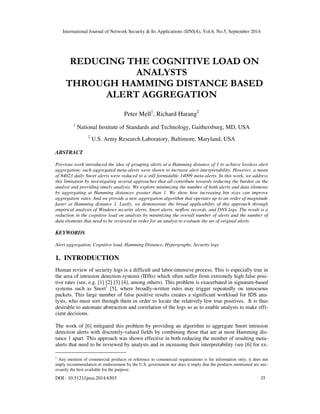 International Journal of Network Security & Its Applications (IJNSA), Vol.6, No.5, September 2014 
REDUCING THE COGNITIVE LOAD ON 
ANALYSTS 
THROUGH HAMMING DISTANCE BASED 
ALERT AGGREGATION 
Peter Mell1, Richard Harang2 
1 National Institute of Standards and Technology, Gaithersburg, MD, USA 
2 U.S. Army Research Laboratory, Baltimore, Maryland, USA 
ABSTRACT 
Previous work introduced the idea of grouping alerts at a Hamming distance of 1 to achieve lossless alert 
aggregation; such aggregated meta-alerts were shown to increase alert interpretability. However, a mean 
of 84023 daily Snort alerts were reduced to a still formidable 14099 meta-alerts. In this work, we address 
this limitation by investigating several approaches that all contribute towards reducing the burden on the 
analyst and providing timely analysis. We explore minimizing the number of both alerts and data elements 
by aggregating at Hamming distances greater than 1. We show how increasing bin sizes can improve 
aggregation rates. And we provide a new aggregation algorithm that operates up to an order of magnitude 
faster at Hamming distance 1. Lastly, we demonstrate the broad applicability of this approach through 
empirical analysis of Windows security alerts, Snort alerts, netflow records, and DNS logs. The result is a 
reduction in the cognitive load on analysts by minimizing the overall number of alerts and the number of 
data elements that need to be reviewed in order for an analyst to evaluate the set of original alerts. 
KEYWORDS 
Alert aggregation, Cognitive load, Hamming Distance, Hypergraphs, Security logs 
1. INTRODUCTION 
Human review of security logs is a difficult and labor-intensive process. This is especially true in 
the area of intrusion detection systems (IDSs) which often suffer from extremely high false posi-tive 
rates (see, e.g. [1] [2] [3] [4], among others). This problem is exacerbated in signature-based 
systems such as Snort1 [5], where broadly-written rules may trigger repeatedly on innocuous 
packets. This large number of false positive results creates a significant workload for IDS ana-lysts, 
who must sort through them in order to locate the relatively few true positives. It is thus 
desirable to automate abstraction and correlation of the logs so as to enable analysts to make effi-cient 
decisions. 
The work of [6] mitigated this problem by providing an algorithm to aggregate Snort intrusion 
detection alerts with discretely-valued fields by combining those that are at most Hamming dis-tance 
1 apart. This approach was shown effective in both reducing the number of resulting meta-alerts 
that need to be reviewed by analysts and in increasing their interpretability (see [6] for ex- 
1 Any mention of commercial products or reference to commercial organizations is for information only; it does not 
imply recommendation or endorsement by the U.S. government nor does it imply that the products mentioned are nec-essarily 
the best available for the purpose. 
DOI : 10.5121/ijnsa.2014.6503 35 
 