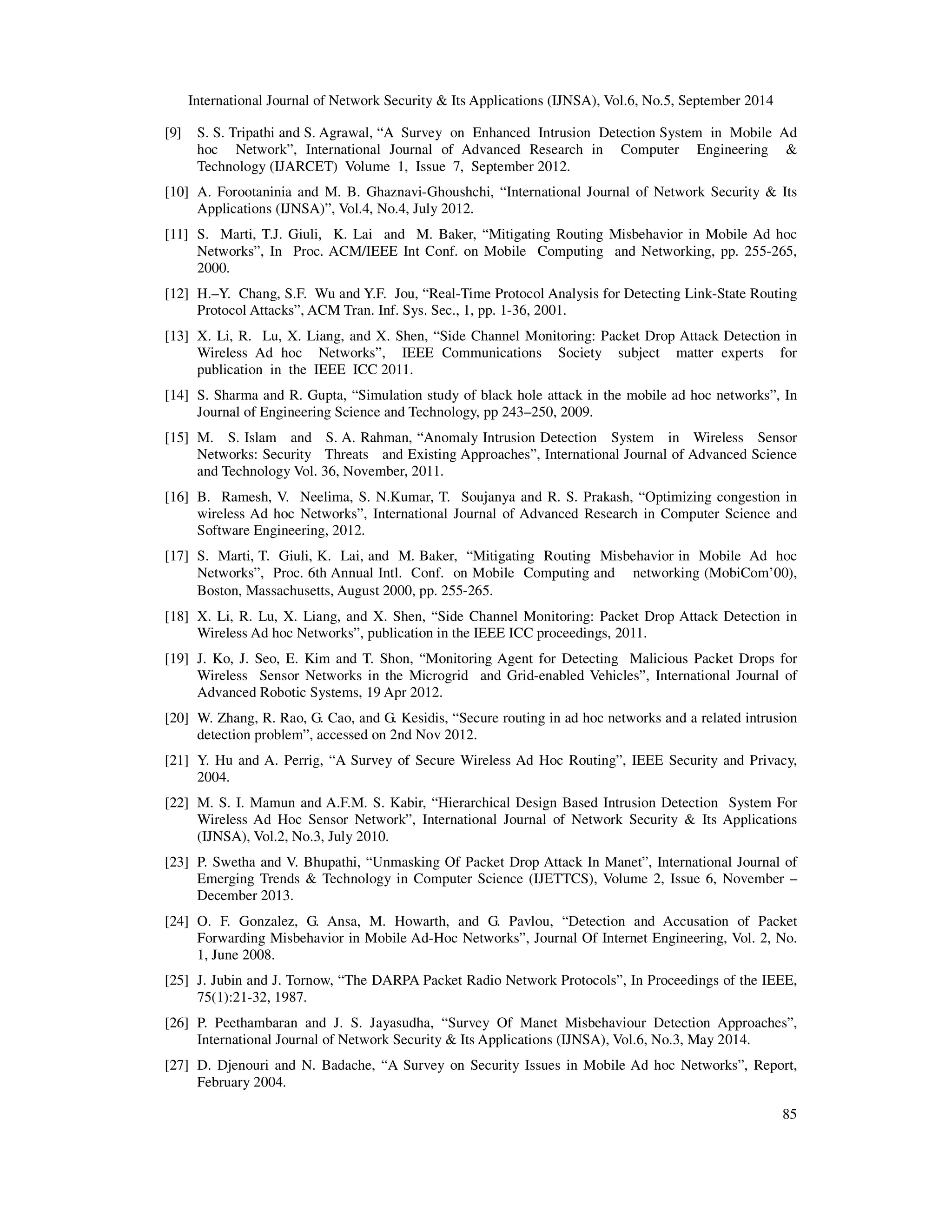 International Journal of Network Security  Its Applications (IJNSA), Vol.6, No.5, September 2014 
[9] S. S. Tripathi and S. Agrawal, “A Survey on Enhanced Intrusion Detection System in Mobile Ad 
hoc Network”, International Journal of Advanced Research in Computer Engineering  
Technology (IJARCET) Volume 1, Issue 7, September 2012. 
[10] A. Forootaninia and M. B. Ghaznavi-Ghoushchi, “International Journal of Network Security  Its 
85 
Applications (IJNSA)”, Vol.4, No.4, July 2012. 
[11] S. Marti, T.J. Giuli, K. Lai and M. Baker, “Mitigating Routing Misbehavior in Mobile Ad hoc 
Networks”, In Proc. ACM/IEEE Int Conf. on Mobile Computing and Networking, pp. 255-265, 
2000. 
[12] H.–Y. Chang, S.F. Wu and Y.F. Jou, “Real-Time Protocol Analysis for Detecting Link-State Routing 
Protocol Attacks”, ACM Tran. Inf. Sys. Sec., 1, pp. 1-36, 2001. 
[13] X. Li, R. Lu, X. Liang, and X. Shen, “Side Channel Monitoring: Packet Drop Attack Detection in 
Wireless Ad hoc Networks”, IEEE Communications Society subject matter experts for 
publication in the IEEE ICC 2011. 
[14] S. Sharma and R. Gupta, “Simulation study of black hole attack in the mobile ad hoc networks”, In 
Journal of Engineering Science and Technology, pp 243–250, 2009. 
[15] M. S. Islam and S. A. Rahman, “Anomaly Intrusion Detection System in Wireless Sensor 
Networks: Security Threats and Existing Approaches”, International Journal of Advanced Science 
and Technology Vol. 36, November, 2011. 
[16] B. Ramesh, V. Neelima, S. N.Kumar, T. Soujanya and R. S. Prakash, “Optimizing congestion in 
wireless Ad hoc Networks”, International Journal of Advanced Research in Computer Science and 
Software Engineering, 2012. 
[17] S. Marti, T. Giuli, K. Lai, and M. Baker, “Mitigating Routing Misbehavior in Mobile Ad hoc 
Networks”, Proc. 6th Annual Intl. Conf. on Mobile Computing and networking (MobiCom’00), 
Boston, Massachusetts, August 2000, pp. 255‐265. 
[18] X. Li, R. Lu, X. Liang, and X. Shen, “Side Channel Monitoring: Packet Drop Attack Detection in 
Wireless Ad hoc Networks”, publication in the IEEE ICC proceedings, 2011. 
[19] J. Ko, J. Seo, E. Kim and T. Shon, “Monitoring Agent for Detecting Malicious Packet Drops for 
Wireless Sensor Networks in the Microgrid and Grid-enabled Vehicles”, International Journal of 
Advanced Robotic Systems, 19 Apr 2012. 
[20] W. Zhang, R. Rao, G. Cao, and G. Kesidis, “Secure routing in ad hoc networks and a related intrusion 
detection problem”, accessed on 2nd Nov 2012. 
[21] Y. Hu and A. Perrig, “A Survey of Secure Wireless Ad Hoc Routing”, IEEE Security and Privacy, 
2004. 
[22] M. S. I. Mamun and A.F.M. S. Kabir, “Hierarchical Design Based Intrusion Detection System For 
Wireless Ad Hoc Sensor Network”, International Journal of Network Security  Its Applications 
(IJNSA), Vol.2, No.3, July 2010. 
[23] P. Swetha and V. Bhupathi, “Unmasking Of Packet Drop Attack In Manet”, International Journal of 
Emerging Trends  Technology in Computer Science (IJETTCS), Volume 2, Issue 6, November – 
December 2013. 
[24] O. F. Gonzalez, G. Ansa, M. Howarth, and G. Pavlou, “Detection and Accusation of Packet 
Forwarding Misbehavior in Mobile Ad-Hoc Networks”, Journal Of Internet Engineering, Vol. 2, No. 
1, June 2008. 
[25] J. Jubin and J. Tornow, “The DARPA Packet Radio Network Protocols”, In Proceedings of the IEEE, 
75(1):21-32, 1987. 
[26] P. Peethambaran and J. S. Jayasudha, “Survey Of Manet Misbehaviour Detection Approaches”, 
International Journal of Network Security  Its Applications (IJNSA), Vol.6, No.3, May 2014. 
[27] D. Djenouri and N. Badache, “A Survey on Security Issues in Mobile Ad hoc Networks”, Report, 
February 2004. 
 