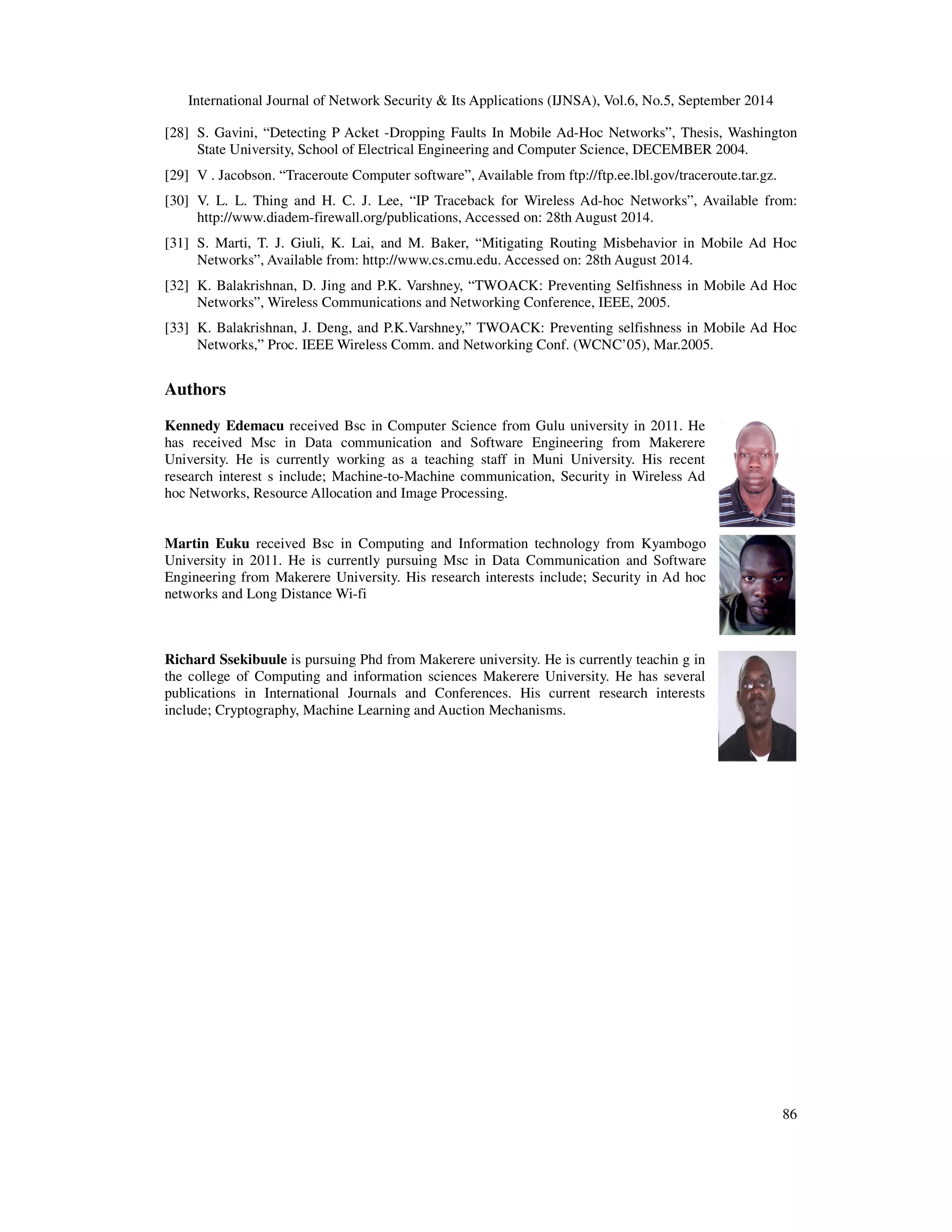 International Journal of Network Security  Its Applications (IJNSA), Vol.6, No.5, September 2014 
[28] S. Gavini, “Detecting P Acket -Dropping Faults In Mobile Ad-Hoc Networks”, Thesis, Washington 
86 
State University, School of Electrical Engineering and Computer Science, DECEMBER 2004. 
[29] V . Jacobson. “Traceroute Computer software”, Available from ftp://ftp.ee.lbl.gov/traceroute.tar.gz. 
[30] V. L. L. Thing and H. C. J. Lee, “IP Traceback for Wireless Ad-hoc Networks”, Available from: 
http://www.diadem-firewall.org/publications, Accessed on: 28th August 2014. 
[31] S. Marti, T. J. Giuli, K. Lai, and M. Baker, “Mitigating Routing Misbehavior in Mobile Ad Hoc 
Networks”, Available from: http://www.cs.cmu.edu. Accessed on: 28th August 2014. 
[32] K. Balakrishnan, D. Jing and P.K. Varshney, “TWOACK: Preventing Selfishness in Mobile Ad Hoc 
Networks”, Wireless Communications and Networking Conference, IEEE, 2005. 
[33] K. Balakrishnan, J. Deng, and P.K.Varshney,” TWOACK: Preventing selfishness in Mobile Ad Hoc 
Networks,” Proc. IEEE Wireless Comm. and Networking Conf. (WCNC’05), Mar.2005. 
Authors 
Kennedy Edemacu received Bsc in Computer Science from Gulu university in 2011. He 
has received Msc in Data communication and Software Engineering from Makerere 
University. He is currently working as a teaching staff in Muni University. His recent 
research interest s include; Machine-to-Machine communication, Security in Wireless Ad 
hoc Networks, Resource Allocation and Image Processing. 
Martin Euku received Bsc in Computing and Information technology from Kyambogo 
University in 2011. He is currently pursuing Msc in Data Communication and Software 
Engineering from Makerere University. His research interests include; Security in Ad hoc 
networks and Long Distance Wi-fi 
Richard Ssekibuule is pursuing Phd from Makerere university. He is currently teachin g in 
the college of Computing and information sciences Makerere University. He has several 
publications in International Journals and Conferences. His current research interests 
include; Cryptography, Machine Learning and Auction Mechanisms. 
