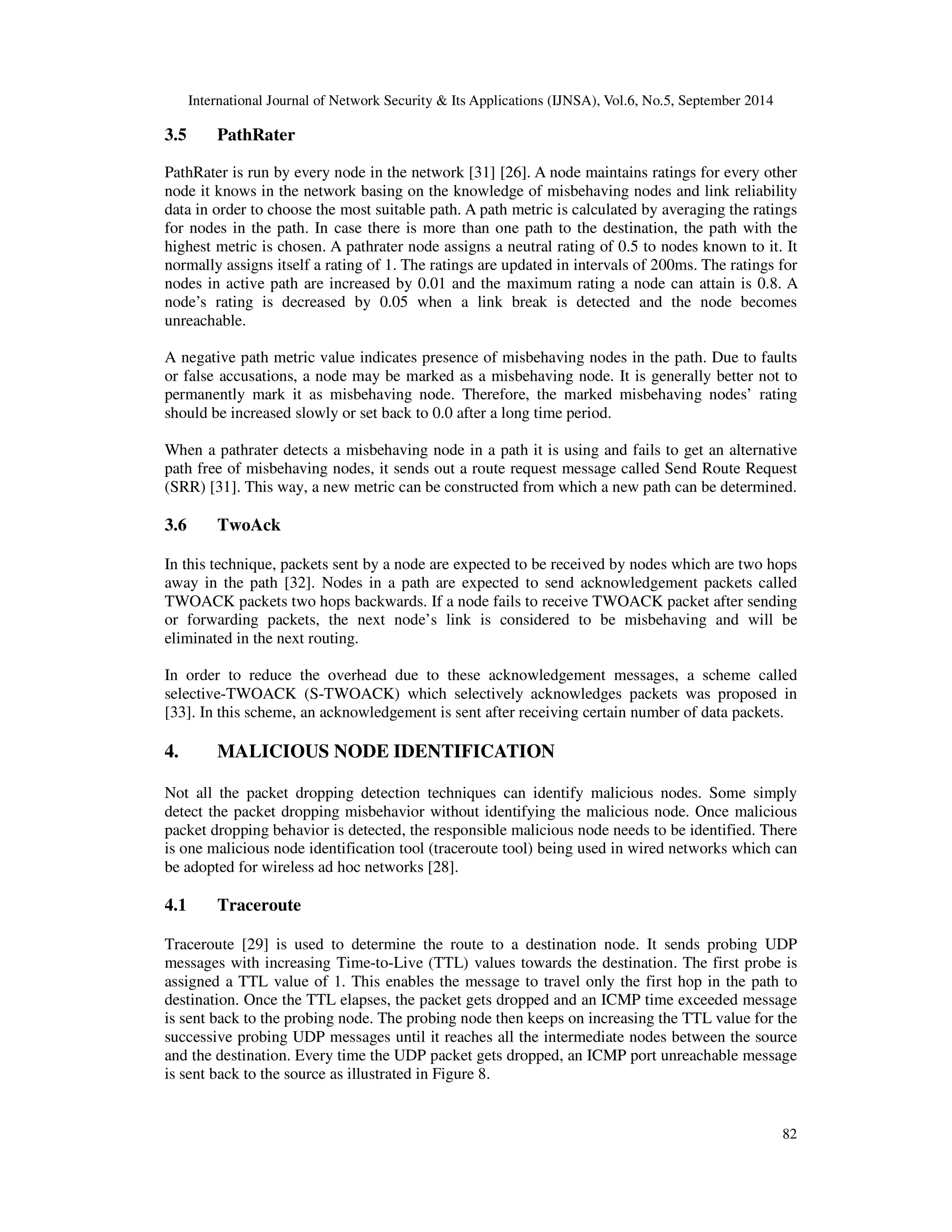 International Journal of Network Security  Its Applications (IJNSA), Vol.6, No.5, September 2014 
82 
3.5 PathRater 
PathRater is run by every node in the network [31] [26]. A node maintains ratings for every other 
node it knows in the network basing on the knowledge of misbehaving nodes and link reliability 
data in order to choose the most suitable path. A path metric is calculated by averaging the ratings 
for nodes in the path. In case there is more than one path to the destination, the path with the 
highest metric is chosen. A pathrater node assigns a neutral rating of 0.5 to nodes known to it. It 
normally assigns itself a rating of 1. The ratings are updated in intervals of 200ms. The ratings for 
nodes in active path are increased by 0.01 and the maximum rating a node can attain is 0.8. A 
node’s rating is decreased by 0.05 when a link break is detected and the node becomes 
unreachable. 
A negative path metric value indicates presence of misbehaving nodes in the path. Due to faults 
or false accusations, a node may be marked as a misbehaving node. It is generally better not to 
permanently mark it as misbehaving node. Therefore, the marked misbehaving nodes’ rating 
should be increased slowly or set back to 0.0 after a long time period. 
When a pathrater detects a misbehaving node in a path it is using and fails to get an alternative 
path free of misbehaving nodes, it sends out a route request message called Send Route Request 
(SRR) [31]. This way, a new metric can be constructed from which a new path can be determined. 
3.6 TwoAck 
In this technique, packets sent by a node are expected to be received by nodes which are two hops 
away in the path [32]. Nodes in a path are expected to send acknowledgement packets called 
TWOACK packets two hops backwards. If a node fails to receive TWOACK packet after sending 
or forwarding packets, the next node’s link is considered to be misbehaving and will be 
eliminated in the next routing. 
In order to reduce the overhead due to these acknowledgement messages, a scheme called 
selective-TWOACK (S-TWOACK) which selectively acknowledges packets was proposed in 
[33]. In this scheme, an acknowledgement is sent after receiving certain number of data packets. 
4. MALICIOUS NODE IDENTIFICATION 
Not all the packet dropping detection techniques can identify malicious nodes. Some simply 
detect the packet dropping misbehavior without identifying the malicious node. Once malicious 
packet dropping behavior is detected, the responsible malicious node needs to be identified. There 
is one malicious node identification tool (traceroute tool) being used in wired networks which can 
be adopted for wireless ad hoc networks [28]. 
4.1 Traceroute 
Traceroute [29] is used to determine the route to a destination node. It sends probing UDP 
messages with increasing Time-to-Live (TTL) values towards the destination. The first probe is 
assigned a TTL value of 1. This enables the message to travel only the first hop in the path to 
destination. Once the TTL elapses, the packet gets dropped and an ICMP time exceeded message 
is sent back to the probing node. The probing node then keeps on increasing the TTL value for the 
successive probing UDP messages until it reaches all the intermediate nodes between the source 
and the destination. Every time the UDP packet gets dropped, an ICMP port unreachable message 
is sent back to the source as illustrated in Figure 8. 
 