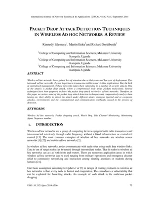 International Journal of Network Security & Its Applications (IJNSA), Vol.6, No.5, September 2014 
PACKET DROP ATTACK DETECTION TECHNIQUES 
IN WIRELESS AD HOC NETWORKS: A REVIEW 
Kennedy Edemacu1, Martin Euku2and Richard Ssekibuule3 
1 College of Computing and Information Sciences, Makerere University 
Kampala, Uganda 
2 College of Computing and Information Sciences, Makerere University 
Kampala, Uganda 
3College of Computing and Information Sciences, Makerere University 
Kampala, Uganda 
ABSTRACT 
Wireless ad hoc networks have gained lots of attention due to their ease and low cost of deployment. This 
has made ad hoc networks of great importance in numerous military and civilian applications. But, the lack 
of centralized management of these networks makes them vulnerable to a number of security attacks. One 
of the attacks is packet drop attack, where a compromised node drops packets maliciously. Several 
techniques have been proposed to detect the packet drop attack in wireless ad hoc networks. Therefore, in 
this paper we review some of the packet drop attack detection techniques and comparatively analyze them 
basing on; their ability to detect the attack under different attack strategies (partial and or cooperate 
attacks), environments and the computational and communication overheads caused in the process of 
detection. 
KEYWORDS 
Wireless Ad hoc networks, Packet dropping attack, Watch Dog, Side Channel Monitoring, Monitoring 
Agent, Sequence number. 
1. INTRODUCTION 
Wireless ad hoc networks are a group of computing devices equipped with radio transceivers and 
interconnected wirelessly through radio frequency without a fixed infrastructure or centralized 
control [13]. The most common examples of wireless ad hoc networks are wireless sensor 
networks [1] [22] and mobile ad hoc networks [2]. 
In wireless ad hoc networks, nodes communicate with each other using multi hop wireless links. 
Data to out of range nodes can be routed through intermediate nodes. That is nodes in wireless ad 
hoc networks can act as both hosts and routers. There are numerous application areas in which 
wireless ad hoc networks can be used ranging from military operations and emergency disaster 
relief to community networking and interaction among meeting attendees or students during 
lectures [21]. 
One basic assumption according to Djahel et al [3] in design of routing protocols in wireless ad 
hoc networks is that, every node is honest and cooperative. This introduces a vulnerability that 
can be exploited for launching attacks. An example of such attack is the malicious packet 
dropping. 
DOI : 10.5121/ijnsa.2014.6506 75 
 