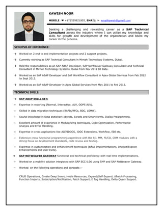 KAWISH NOOR 
MOBILE:  +971529821805, EMAIL:  emailkawish@gmail.com 
Seeking a challenging and rewarding career as a SAP Technical 
Consultant across the industry where I can utilize my knowledge and 
skills for growth and development of the organization and boost my 
career in the process. 
SYNOPSIS OF EXPERIENCE: 
 Worked on 2 end to end implementation projects and 2 support projects. 
 Currently working as SAP Technical Consultant in Mirnah Technology Systems, Dubai. 
 Held the responsibilities as an SAP ABAP Developer, SAP NetWeaver Gateway Consultant and Technical 
Consultant in Mirnah Technology Systems, Dubai from Nov 2012 till Date. 
 Worked as an SAP ABAP Developer and SAP Workflow Consultant in Apex Global Services from Feb 2012 
to Sept 2012. 
 Worked as an SAP ABAP Developer in Apex Global Services from May 2011 to Feb 2012. 
TECHNICAL SKILLS: 
 SAP ABAP SKILL SET: 
· Expertise in reporting (Normal, Interactive, ALV, OOPS ALV). 
· Skilled in data migration techniques (BAPIs/RFCs, BDC, LSMW). 
· Sound knowledge in Data dictionary objects, Scripts and Smart forms, Dialog Programming. 
· Excellent amount of experience in Modularizing techniques, Code Optimization, Performance 
Analysis and Error Handling. 
· Expertise in cross applications like ALE/IDOCS, IDOC Extensions, Workflow, EDI etc. 
· Extensive cross functional programming experience with the SD, MM, FI/CO, CRM modules with a 
strong focus on development standards, code review and testing. 
· Expertise in customization and enhancement techniques (BADI Implementations, Implicit/Explicit 
Enhancements and User Exits). 
 SAP NETWEAVER GATEWAY functional and technical proficiency with real time implementations. 
· Worked on a mobility solution integrated with SAP ECC 6.06 using SMP and SAP NetWeaver Gateway. 
· Worked on the following operations and concepts :- 
CRUD Operations, Create Deep Insert, Media Resources, Expand/Self Expand, $Batch Processing, 
Function Imports, Subscription/Notification, Patch Support, E Tag Handling, Delta Query Support. 
 
