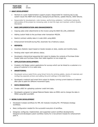TEAM SIZE: 10 
LOCATION: Onsite 
 ABAP DEVELOPMENT 
· Worked on a post implementation support project. Responsible for resolving day to day 
system issues like ABAP short dumps, background job failures, update failures, IDOC failures. 
· Responsible for development, code reviews, performing validation / verification testing for 
deliverables of the project by reviewing code, to test the logic and maintain uniform Quality 
Standards 
 BADI IMPLEMENTATION AND ENHANCEMENTS: 
· Copying sales order attachments to the invoice using the BADI SD_CIN_LV60AU02 
· Adding custom fields to the purchase order transaction ME22N. 
· Restrict contract validity data in t-code VA01 using BADI. 
· Enhancement forVL02N during PGI, Automatic fax of delivery output. 
 REPORTS: 
· Inventory Statistic report based on Goods receipts on daily, weekly and monthly basis. 
· Pending order report with delivery status. 
· Developed a Hierarchical sequential ALV report to display the contents of Purchase Order 
header table and Purchase Order Item table together on one single list. 
 APPLICATION DEVELOPMENT: 
· Created a full fledge custom applications for surveys which can be linked to a customer or a 
group of customer or to a sales area. 
 SMARTFORMS: 
· Developed various Label Prints using Smart forms for printing pallets, stocks of materials and 
configuring separate printers and adding the print settings in the label forms. 
· Developed a material card smart form output to display running current balance of material 
after plan to plant for different movement types. 
 DATA MIGRATION: 
· Create a BDC for uploading customer credit limit data. 
· Developed a program to Upload Material Master data via MM01 and to change the data in 
MM02 using BDC and BAPI. 
 WORK FLOW DEVELOPMENT 
· Developed multiple workflows for MM, SD modules including PO / PR Release strategy 
workflows. 
· Basic configuration needed for the successful execution of workflow. 
· Designed, configured, implemented, and supported custom workflow developments. 
Designed and developed custom workflow mainly for e-recruitment module for enhancement 
pack 4. 
 