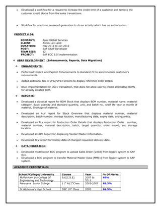 · Developed a workflow for a request to increase the credit limit of a customer and remove the 
customer credit blocks from the sales transactions. 
· Workflow for one time password generation to do an activity which has no authorization. 
PROJECT # 04: 
COMPANY: Apex Global Services 
CLIENT: Ashok Ley Land 
DURATION: May 2011 to Jan 2012 
POST: SAP ABAP Developer 
TEAM SIZE: 12 
PROJECT: SAP ECC 6.0 Implementation 
 ABAP DEVELOPMENT (Enhancements, Reports, Data Migration) 
 ENHANCMENTS: 
· Performed Implicit and Explicit Enhancements to standard rfc to accommodate customer’s 
requirements. 
· Added additional tab in VF02/VF03 screens to display reference order details 
· BADI implementation for CS01 transaction, that does not allow user to create alternative BOMs 
for already created BOM. 
 REPORTS : 
· Developed a classical report for BOM Stock that displays BOM number, material name, material 
category, Basic quantity and standard quantity, unit, and batch no., shelf life year or month of 
material, Shortage of material. 
· Developed an ALV report for Stock Overview that displays material number, material 
description, batch number, storage location, manufacturing date, expiry date, and quantity. 
· Developed an ALV report for Production Order Details that displays Production Order number, 
material number, material description, batch, target quantity, order issued, and storage 
location. 
· Developed an ALV Report for displaying Vendor Master Information. 
· Developed ALV-report for history data of changed requested delivery date. 
 DATA MIGRATION: 
· Developed modification BDC program to upload Sales Order (VA02) from legacy system to SAP 
R/3. 
· Developed a BDC program to transfer Material Master Data (MM01) from legacy system to SAP 
system. 
ACADEMIC CREDENTIALS: 
School/College/University Course Year % Of Marks 
Muffakham jha College Of 
B.E(C.S.E) 2007 to 
69% 
Engineering and Technology. 
2011 
Narayana Junior College 11th &12thClass 2005-2007 88.3% 
St.Alphonsa’s High School SSC 10th Class 2005 84.5% 
 