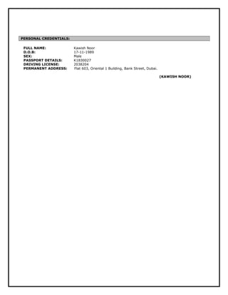 FULL NAME: Kawish Noor 
D.O.B: 17-11-1989 
SEX: Male 
PASSPORT DETAILS: K1830027 
DRIVING LICENSE: 2038204 
PERMANENT ADDRESS: Flat 603, Oriental 1 Building, Bank Street, Dubai. 
(KAWISH NOOR) 
PERSONAL CREDENTIALS: 
