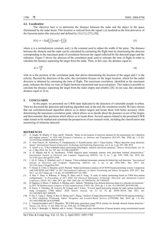  ISSN: 2088-8708
Int J Elec & Comp Eng, Vol. 12, No. 2, April 2022: 1695-1702
1700
4.2. Localization
The objective here is to determine the distance between the radar and the object in the space
illuminated by the radar beam. This location is realized from the signal s (t) modeled as the first derivative of
the Gaussian pulse (the unicycle) and defined by (3) [11], [27], [30],
𝑆(𝑡) = −2𝑎[(
𝑡
ɽ2) 𝑒𝑥𝑝[− (
𝑡
ɽ2)] (3)
where 𝑎 is a normalization constant, and ɽ is the constant used to adjust the width of the pulse. The distance
between the obstacle and the radar can be calculated by estimating the flight time by determining the abscissa
corresponding to the maximum peak of correlation between the signal reflected by the detected target and the
reference. Figure 5 shows the abscissa of the correlation peak used to estimate the time of flight in order to
calculate the distance separating the target from the radar. Then, in this case, the distance equal to:
d =
𝒄.∆𝒕
𝟐
(4)
with ∆t is the position of the correlation peak that allows determining the location of the target and C is the
celerity. Beyond the detection of the echo, the correlation focuses on the target location, which for the radial
direction is obtained by estimating the time of flight. The maximum correlation, identified as the maximum
peak, indicates the delay (or time of flight) between transmitted and received pulses. This makes it possible to
calculate the distance separating the target from the radar simply and reliably [28]. In our case, the calculated
distance equal to 24 m.
5. CONCLUSION
In this paper, we presented our UWB radar dedicated to the detection of vulnerable people in urban.
Then we discussed the detection and tracking algorithm and, in the end, the simulation results. We have shown
that our correlation-based algorithm allows us to detect targets and locate them with better accuracy while
determining the maximum correlation peak, which allows us to decide about the presence or not of the targets
and then translate their positions which allows us to locate them. Several aspects related to the presented UWB
radar remain to be studied and constitute the perspectives of our research work, including the classification and
monitoring of obstacles detected.
REFERENCES
[1] A. Araghi, M. Khalily, P. Xiao, and R. Tafazolli, “Study on the location of mmwave antenna for the autonomous car’s detection
and ranging sensors,” in 2020 14th European Conference on Antennas and Propagation (EuCAP), Mar. 2020, pp. 1–4, doi:
10.23919/EuCAP48036.2020.9135074.
[2] G. Arun Francis, M. Arulselvan, P. Elangkumaran, S. Keerthivarman, and J. Vijaya Kumar, “Object detection using ultrasonic
sensor,” International Journal of Innovative Technology and Exploring Engineering, vol. 8, no. 6, pp. 207–209, 2019.
[3] A. Alarifi et al., “Ultra wideband indoor positioning technologies: Analysis and recent advances,” Sensors (Switzerland), vol. 16,
no. 5, May 2016, Art. No. 707, doi: 10.3390/s16050707.
[4] A. H. Majeed and K. H. Sayidmarie, “UWB elliptical patch monopole antenna with dual-band notched characteristics,”
International Journal of Electrical and Computer Engineering (IJECE), vol. 9, no. 5, pp. 3591–3598, Oct. 2019, doi:
10.11591/ijece.v9i5.pp3591-3598.
[5] J. Ali, R. Yahya, N. Abdullah, and S. Z. Sapuan, “Ultra-wideband monostatic antenna for behind the wall detection,” International
Journal of Electrical and Computer Engineering (IJECE), vol. 7, no. 6, pp. 2936–2941, Dec. 2017, doi:
10.11591/ijece.v7i6.pp2936-2941.
[6] V. Gharat, E. Colin, G. Baudoin, and D. Richard, “Indoor performance analysis of LF-RFID based positioning system: Comparison
with UHF-RFID and UWB,” in 2017 International Conference on Indoor Positioning and Indoor Navigation, IPIN 2017, Sep.
2017, vol. 2017-Janua, pp. 1–8, doi: 10.1109/IPIN.2017.8115901.
[7] A. Ren, F. Zhou, A. Rahman, X. Wang, N. Zhao, and X. Yang, “A study of indoor positioning based on UWB base-station
configurations,” in Proceedings of 2017 IEEE 2nd Advanced Information Technology, Electronic and Automation Control
Conference, IAEAC 2017, Mar. 2017, pp. 1939–1943, doi: 10.1109/IAEAC.2017.8054352.
[8] D. Daghouj, S. Mazer, Y. Balboul, A. Menhaj, and L. Sakkila, “Modeling of an obstacle detection chain in a vehicular environment,”
in 2019 7th Mediterranean Congress of Telecommunications (CMT), Oct. 2019, pp. 1–4, doi: 10.1109/CMT.2019.8931380.
[9] D. Kocur, T. Porteleky, M. Svecova, M. Svingal, and J. Fortes, “A novel signal processing scheme for static person localization
using m-sequence UWB radars,” IEEE Sensors Journal, vol. 21, no. 18, pp. 20296–20310, Sep. 2021, doi:
10.1109/JSEN.2021.3093658.
[10] P. Dai, Y. Yang, C. Zhang, X. Bao, H. Zhang, and Y. Zhang, “Analysis of target detection based on UWB NLOS ranging modeling,”
in 2018 Ubiquitous Positioning, Indoor Navigation and Location-Based Services (UPINLBS), Mar. 2018, pp. 1–6, doi:
10.1109/UPINLBS.2018.8559809.
[11] L. Tantiparimongkol and P. Phasukkit, “IR-UWB pulse generation using FPGA scheme for through obstacle human detection,”
Sensors, vol. 20, no. 13, Jul. 2020, Art. no. 3750, doi: 10.3390/s20133750.
[12] A. Kılıç, İ. Babaoğlu, A. Babalık, and A. Arslan, “Through-wall radar classification of human posture using convolutional neural
 