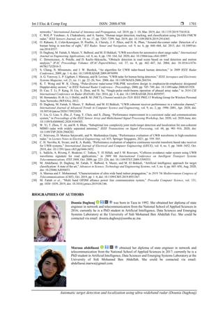 Int J Elec & Comp Eng ISSN: 2088-8708 
Automatic target detection and localization using ultra-wideband radar (Dounia Daghouj)
1701
networks,” International Journal of Antennas and Propagation, vol. 2019, pp. 1–10, Mar. 2019, doi: 10.1155/2019/7541814.
[13] C. Will, P. Vaishnav, A. Chakraborty, and A. Santra, “Human target detection, tracking, and classification using 24-GHz FMCW
radar,” IEEE Sensors Journal, vol. 19, no. 17, pp. 7283–7299, Sep. 2019, doi: 10.1109/JSEN.2019.2914365.
[14] O. Rabaste, E. Colin-Koeniguer, D. Poullin, A. Cheraly, J. F. Pétex, and H. K. Phan, “Around-the-corner radar: Detection of a
human being in non-line of sight,” IET Radar, Sonar and Navigation, vol. 9, no. 6, pp. 660–668, Jul. 2015, doi: 10.1049/iet-
rsn.2014.0337.
[15] D. Daghouj, M. Fattah, S. Mazer, Y. Balboul, and M. El Bekkali, “UWB waveform for automotive short range radar,” International
Journal on Engineering Applications, vol. 8, no. 4, pp. 158–164, Jul. 2020, doi: 10.15866/irea.v8i4.18997.
[16] C. Demonceaux, A. Potelle, and D. Kachi-Akkouche, “Obstacle detection in road scene based on road detection and motion
analysis,” IFAC Proceedings Volumes (IFAC-PapersOnline), vol. 37, no. 8, pp. 442–447, Jul. 2004, doi: 10.1016/s1474-
6670(17)32016-5.
[17] S. Chang, N. Mitsumoto, and J. W. Burdick, “An algorithm for UWB radar-based human detection,” in 2009 IEEE Radar
Conference, 2009, pp. 1–6, doi: 10.1109/RADAR.2009.4976999.
[18] A. G. Yarovoy, L. P. Ligthart, J. Matuzas, and B. Levitas, “UWB radar for human being detection,” IEEE Aerospace and Electronic
Systems Magazine, vol. 21, no. 11, pp. 22–26, Nov. 2006, doi: 10.1109/MAES.2006.284354.
[19] K. T. Wong and W. K. Chung, “Pulse-diverse radar/sonar FSK-PSK waveform design to emphasize/de-emphasize designated
Doppler-delay sectors,” in IEEE National Radar Conference - Proceedings, 2000, pp. 745–749, doi: 10.1109/radar.2000.851928.
[20] D. Cao, T. Li, P. Kang, H. Liu, S. Zhou, and H. Su, “Single-pulse multi-beams operation of phased array radar,” in 2016 CIE
International Conference on Radar (RADAR), Oct. 2016, pp. 1–4, doi: 10.1109/RADAR.2016.8059597.
[21] M. Hernandez, H.-B. Li, I. Dotlić, and R. M. (NICT), Channel models for TG8. IEEE P802.15 Working Group for Wireless Personal
Area Networks (WPANs), 2012.
[22] D. Daghouj, M. Fattah, S. Mazer, Y. Balboul, and M. El Bekkali, “UWB coherent receiver performance in a vehicular channel,”
International Journal of Advanced Trends in Computer Science and Engineering, vol. 9, no. 2, pp. 1996–2001, Apr. 2020, doi:
10.30534/ijatcse/2020/170922020.
[23] Y. Liu, G. Liao, S. Zhu, Z. Yang, Y. Chen, and X. Zhang, “Performance improvement in a coexistent radar and communications
system,” in Proceedings of the IEEE Sensor Array and Multichannel Signal Processing Workshop, Jun. 2020, vol. 2020-June, doi:
10.1109/SAM48682.2020.9104303.
[24] W. Yi, T. Zhou, Y. Ai, and R. S. Blum, “Suboptimal low complexity joint multi-target detection and localization for non-coherent
MIMO radar with widely separated antennas,” IEEE Transactions on Signal Processing, vol. 68, pp. 901–916, 2020, doi:
10.1109/TSP.2020.2968282.
[25] C. Srinivasu, D. Monica Satyavathi, and N. Markandeya Gupta, “Performance evaluation of UWB waveforms in high-resolution
radar,” in Lecture Notes in Electrical Engineering, vol. 655, Springer Singapore, 2021, pp. 559–565.
[26] C. H. Navitha, K. Sivani, and K. A. Reddy, “Performance evaluation of adaptive continuous wavelet transform based rake receiver
for UWB systems,” International Journal of Electrical and Computer Engineering (IJECE), vol. 8, no. 5, pp. 3444–3452, Oct.
2018, doi: 10.11591/ijece.v8i5.pp3444-3452.
[27] L. Sakkila, A. Rivenq, F. Boukour, C. Tatkeu, Y. El Hillali, and J. M. Rouvaen, “Collision avoidance radar system using UWB
waveforms signature for road applications,” in 2009 9th International Conference on Intelligent Transport Systems
Telecommunications, ITST 2009, Oct. 2009, pp. 223–226, doi: 10.1109/ITST.2009.5399353.
[28] M. Abdellaoui, D. Daghouj, M. Fattah, Y. Balboul, S. Mazer, and M. El Bekkali, “Artificial intelligence approach for target
classification: A state of the art,” Advances in Science, Technology and Engineering Systems, vol. 5, no. 4, pp. 445–456, Aug. 2020,
doi: 10.25046/AJ050453.
[29] A. Maroua and F. Mohammed, “Characterization of ultra wide band indoor propagation,” in 2019 7th Mediterranean Congress of
Telecommunications (CMT), Oct. 2019, pp. 1–4, doi: 10.1109/CMT.2019.8931367.
[30] M. Fattah et al., “Multi band OFDM alliance power line communication system,” Procedia Computer Science, vol. 151,
pp. 1034–1039, 2019, doi: 10.1016/j.procs.2019.04.146.
BIOGRAPHIES OF AUTHORS
Dounia Daghouj was born in Taza in 1992. She obtained her diploma of state
engineer in network and telecommunication from the National School of Applied Sciences in
2016; currently he is a PhD student in Artificial Intelligence, Data Sciences and Emerging
Systems Laboratory at the University of Sidi Mohamed Ben Abdellah Fez. She could be
contacted via email: dounia.daghouj@usmba.ac.ma.
Maroua abdellaoui obtained her diploma of state engineer in network and
telecommunication from the National School of Applied Sciences in 2017; currently he is a
PhD student in Artificial Intelligence, Data Sciences and Emerging Systems Laboratory at the
University of Sidi Mohamed Ben Abdellah. She could be contacted via email:
abdellaoui.marwa@gmail.com.
 