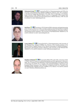  ISSN: 2088-8708
Int J Elec & Comp Eng, Vol. 12, No. 2, April 2022: 1695-1702
1702
Mohammed Fattah received his Ph.D. in Telecommunications and CEM at the
University of Sidi Mohamed Ben Abdellah (USMBA) Fez, Morocco, 2011. He is a professor
in the Electrical Engineering Department of the High school of technology at the Moulay
Ismail University (UMI), Meknes, Morocco and he is a responsible of the research team
'Intelligent Systems, Networks and Telecommunications', IMAGE laboratory, UMI. He could
be contacted via email: fattahm@gmail.com.
Said Mazer was born in 1978. He has his PhD in electronics and signal processing
at the University of Marne-La-Vallée. Currently a professor at the National School of Applied
Sciences in Fez, Morocco, he is a member of the Artificial Intelligence, Information Sciences
and Emerging Systems Laboratory o the University of Sid Mohamed Ben Abdellah Fez. He
could be contacted via email: mazersaid@gmail.com.
Younes Balboul received his Ph.D. in Telecommunications at the University of
Sidi Mohamed Ben Abdellah (USMBA) Fez, Morocco, 2016. Currently professor at the
National School of Applied Sciences of Fez, Morocco and member of Artificial Intelligence,
Data Sciences and Emerging Systems Laboratory at the University of Sidi Mohamed Ben
Abdellah Fez. He could be contacted via email: balboulyounes@gmail.com.
Moulhime El Bekkali received his PhD in1991 at the USTL, University of Lille
1, France, where he worked on X-band printed antennas and their applications to microwave
radars. He is a professor in the Department of Electrical Engineering at the Superior School
of Technology, Fez (ESTF). He is a member of the Artificial Intelligence, Data Science and
Emerging Systems Laboratory. Since 2009; Prof. El Bekkali has been Vice- President of the
Sidi Mohamed Ben Abdellah University (USMBA) in Fez, Morocco. He could be contacted
via email: Moulhime.elbekkali@usmba.ac.ma.
 