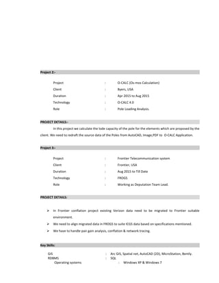 Project 2:-
Project : O-CALC (Os-mos Calculation)
Client : Byers, USA
Duration : Apr 2015 to Aug 2015
Technology : O-CALC 4.0
Role : Pole Loading Analysis.
PROJECT DETAILS:-
In this project we calculate the lode capacity of the pole for the elements which are proposed by the
client. We need to redraft the source data of the Poles from AutoCAD, Image,PDF to O-CALC Application.
Project 3:-
Project : Frontier Telecommunication system
Client : Frontier, USA
Duration : Aug 2015 to Till Date
Technology : FROGS
Role : Working as Deputation Team Lead.
PROJECT DETAILS:
 In Frontier conflation project existing Verizon data need to be migrated to Frontier suitable
environment.
 We need to align migrated data in FROGS to suite ICGS data based on specifications mentioned.
 We have to handle pair gain analysis, conflation & network tracing.
Key Skills:
GIS : Arc GIS, Spatial net, AutoCAD (2D), MicroStation, Bently.
RDBMS : SQL
Operating systems : Windows XP & Windows 7
 