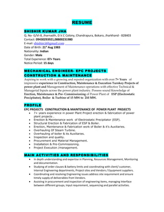 RESUME
SHISHIR KUMAR JHA
Q. No- G/VI-8, Jharnadih, D.V.C Colony, Chandrapura, Bokaro, Jharkhand - 828403
Contact: 09430293921,08800231980
E-mail: shishircit@gmail.com
Date of Birth: 21st
Aug 1983
Nationality: Indian
Gender: Male
Total Experience: 07+ Years
Notice Period: 15 days
MECHANICAL ENGINEER- EPC PROJECTS
CONSTRUCTION & MAINTENANCE
Aspiring to work with a growing and reputed organization with over 7+ Years of
impressive experience in Construction, Maintenance & Execution Turnkey Projects of
power plant and Management of Maintenance operations with effective Technical &
Managerial Inputs across the power plant industry. Possess sound Knowledge of
Erection, Maintenance & Pre- Commissioning of Power Plant of ESP (Electrostatic
Precipitator), Boiler & Turbine of 15 MW to 210 MW.
PROFILE
EPC PROJECTS CONSTRUCTION & MAINTENANCE OF POWER PLANT PROJECTS
• 7+ years experience in power Plant Project erection & fabrication of power
plant projects .
• Erection & Maintenance work of Electrostatic Precipitator (ESP).
• Structural Erection & Fabrication of ESP & Boiler.
• Erection, Maintenance & Fabrication work of Boiler & it’s Auxiliaries.
• Overhauling Of Steam Turbine.
• Overhauling of boiler & its Auxiliaries.
• Inspection and quality.
• Procurement and Material Management.
• Installation & Pre-Commissioning.
• Project Execution /management.
MAIN ACTIVITIES AND RESPONSIBILITIES
• In depth understanding and expertise in Planning, Resources Management, Monitoring
and documentation.
• Studying of order clauses & battery limits and coordinating with client/ customer,
Internal Engineering departments, Project sites and Vendors / Equipment suppliers.
• Coordinating and resolving Engineering issues address site requirement and ensure
timely supply of deliverables from Vendors.
• Assisting in procurement and inspection of engineering items, managing Interface
between different groups, Input requirement, sequencing and parallel activities.
 