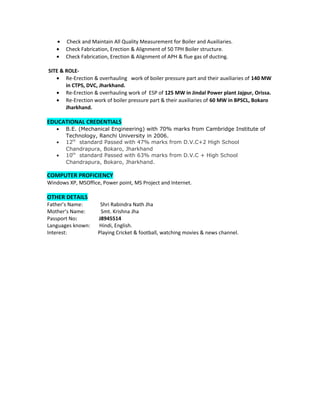 • Check and Maintain All Quality Measurement for Boiler and Auxiliaries.
• Check Fabrication, Erection & Alignment of 50 TPH Boiler structure.
• Check Fabrication, Erection & Alignment of APH & flue gas of ducting.
SITE & ROLE-
• Re-Erection & overhauling work of boiler pressure part and their auxiliaries of 140 MW
in CTPS, DVC, Jharkhand.
• Re-Erection & overhauling work of ESP of 125 MW in Jindal Power plant Jajpur, Orissa.
• Re-Erection work of boiler pressure part & their auxiliaries of 60 MW in BPSCL, Bokaro
Jharkhand.
EDUCATIONAL CREDENTIALS
• B.E. (Mechanical Engineering) with 70% marks from Cambridge Institute of
Technology, Ranchi University in 2006.
• 12th
standard Passed with 47% marks from D.V.C+2 High School
Chandrapura, Bokaro, Jharkhand
• 10th
standard Passed with 63% marks from D.V.C + High School
Chandrapura, Bokaro, Jharkhand.
COMPUTER PROFICIENCY
Windows XP, MSOffice, Power point, MS Project and Internet.
OTHER DETAILS
Father’s Name: Shri Rabindra Nath Jha
Mother’s Name: Smt. Krishna Jha
Passport No: J8945514
Languages known: Hindi, English.
Interest: Playing Cricket & football, watching movies & news channel.
 