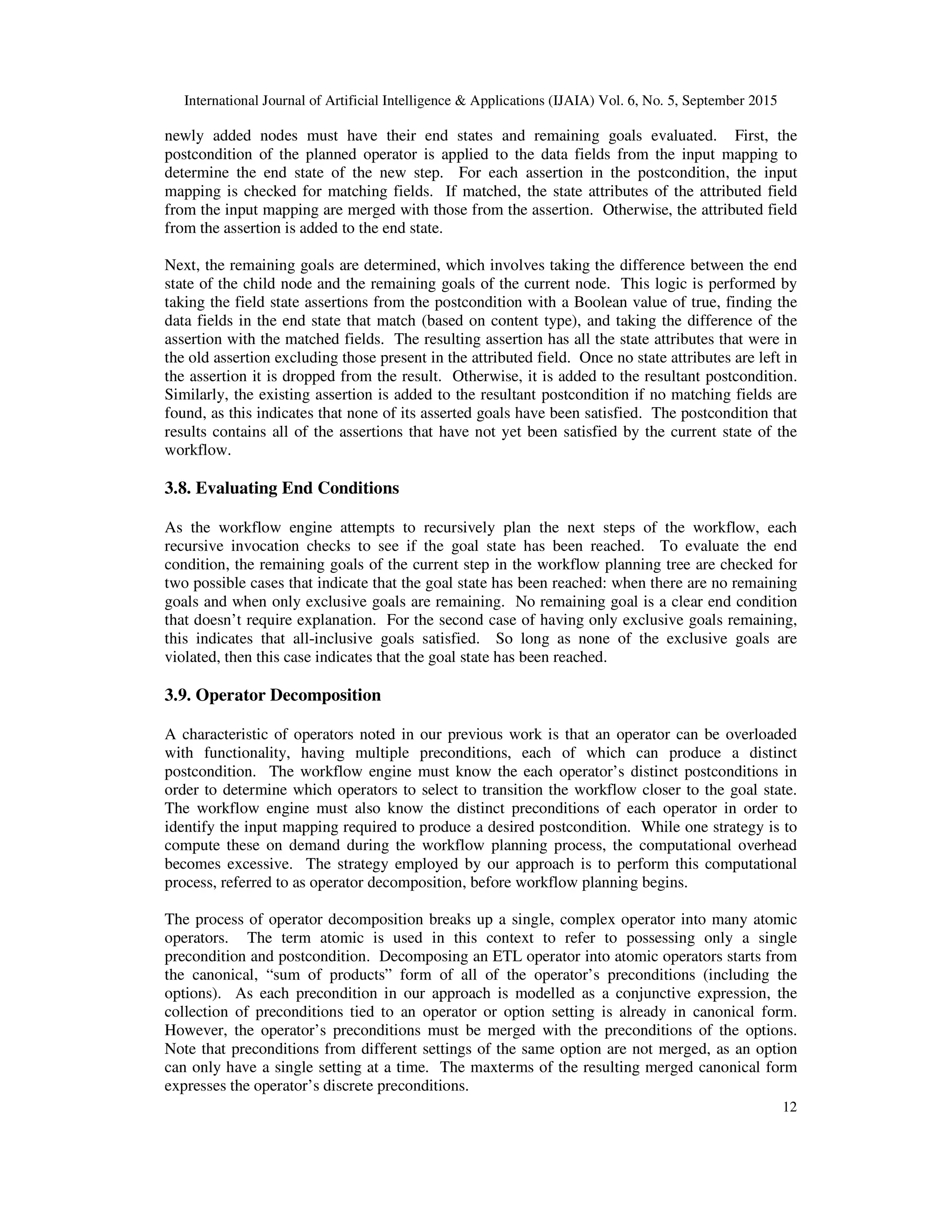 International Journal of Artificial Intelligence & Applications (IJAIA) Vol. 6, No. 5, September 2015
12
newly added nodes must have their end states and remaining goals evaluated. First, the
postcondition of the planned operator is applied to the data fields from the input mapping to
determine the end state of the new step. For each assertion in the postcondition, the input
mapping is checked for matching fields. If matched, the state attributes of the attributed field
from the input mapping are merged with those from the assertion. Otherwise, the attributed field
from the assertion is added to the end state.
Next, the remaining goals are determined, which involves taking the difference between the end
state of the child node and the remaining goals of the current node. This logic is performed by
taking the field state assertions from the postcondition with a Boolean value of true, finding the
data fields in the end state that match (based on content type), and taking the difference of the
assertion with the matched fields. The resulting assertion has all the state attributes that were in
the old assertion excluding those present in the attributed field. Once no state attributes are left in
the assertion it is dropped from the result. Otherwise, it is added to the resultant postcondition.
Similarly, the existing assertion is added to the resultant postcondition if no matching fields are
found, as this indicates that none of its asserted goals have been satisfied. The postcondition that
results contains all of the assertions that have not yet been satisfied by the current state of the
workflow.
3.8. Evaluating End Conditions
As the workflow engine attempts to recursively plan the next steps of the workflow, each
recursive invocation checks to see if the goal state has been reached. To evaluate the end
condition, the remaining goals of the current step in the workflow planning tree are checked for
two possible cases that indicate that the goal state has been reached: when there are no remaining
goals and when only exclusive goals are remaining. No remaining goal is a clear end condition
that doesn’t require explanation. For the second case of having only exclusive goals remaining,
this indicates that all-inclusive goals satisfied. So long as none of the exclusive goals are
violated, then this case indicates that the goal state has been reached.
3.9. Operator Decomposition
A characteristic of operators noted in our previous work is that an operator can be overloaded
with functionality, having multiple preconditions, each of which can produce a distinct
postcondition. The workflow engine must know the each operator’s distinct postconditions in
order to determine which operators to select to transition the workflow closer to the goal state.
The workflow engine must also know the distinct preconditions of each operator in order to
identify the input mapping required to produce a desired postcondition. While one strategy is to
compute these on demand during the workflow planning process, the computational overhead
becomes excessive. The strategy employed by our approach is to perform this computational
process, referred to as operator decomposition, before workflow planning begins.
The process of operator decomposition breaks up a single, complex operator into many atomic
operators. The term atomic is used in this context to refer to possessing only a single
precondition and postcondition. Decomposing an ETL operator into atomic operators starts from
the canonical, “sum of products” form of all of the operator’s preconditions (including the
options). As each precondition in our approach is modelled as a conjunctive expression, the
collection of preconditions tied to an operator or option setting is already in canonical form.
However, the operator’s preconditions must be merged with the preconditions of the options.
Note that preconditions from different settings of the same option are not merged, as an option
can only have a single setting at a time. The maxterms of the resulting merged canonical form
expresses the operator’s discrete preconditions.
 