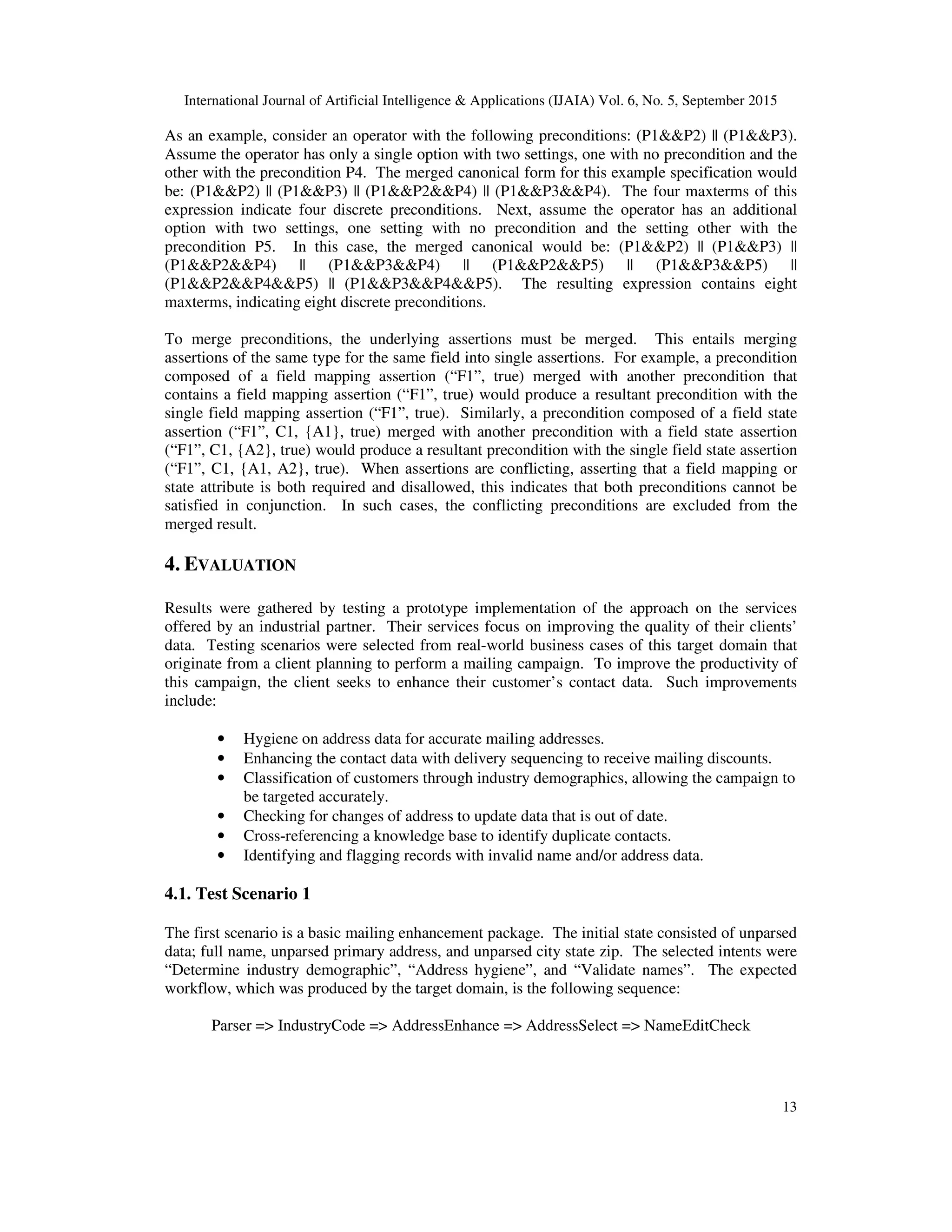 International Journal of Artificial Intelligence & Applications (IJAIA) Vol. 6, No. 5, September 2015
13
As an example, consider an operator with the following preconditions: (P1&&P2) || (P1&&P3).
Assume the operator has only a single option with two settings, one with no precondition and the
other with the precondition P4. The merged canonical form for this example specification would
be: (P1&&P2) || (P1&&P3) || (P1&&P2&&P4) || (P1&&P3&&P4). The four maxterms of this
expression indicate four discrete preconditions. Next, assume the operator has an additional
option with two settings, one setting with no precondition and the setting other with the
precondition P5. In this case, the merged canonical would be: (P1&&P2) || (P1&&P3) ||
(P1&&P2&&P4) || (P1&&P3&&P4) || (P1&&P2&&P5) || (P1&&P3&&P5) ||
(P1&&P2&&P4&&P5) || (P1&&P3&&P4&&P5). The resulting expression contains eight
maxterms, indicating eight discrete preconditions.
To merge preconditions, the underlying assertions must be merged. This entails merging
assertions of the same type for the same field into single assertions. For example, a precondition
composed of a field mapping assertion (“F1”, true) merged with another precondition that
contains a field mapping assertion (“F1”, true) would produce a resultant precondition with the
single field mapping assertion (“F1”, true). Similarly, a precondition composed of a field state
assertion (“F1”, C1, {A1}, true) merged with another precondition with a field state assertion
(“F1”, C1, {A2}, true) would produce a resultant precondition with the single field state assertion
(“F1”, C1, {A1, A2}, true). When assertions are conflicting, asserting that a field mapping or
state attribute is both required and disallowed, this indicates that both preconditions cannot be
satisfied in conjunction. In such cases, the conflicting preconditions are excluded from the
merged result.
4. EVALUATION
Results were gathered by testing a prototype implementation of the approach on the services
offered by an industrial partner. Their services focus on improving the quality of their clients’
data. Testing scenarios were selected from real-world business cases of this target domain that
originate from a client planning to perform a mailing campaign. To improve the productivity of
this campaign, the client seeks to enhance their customer’s contact data. Such improvements
include:
• Hygiene on address data for accurate mailing addresses.
• Enhancing the contact data with delivery sequencing to receive mailing discounts.
• Classification of customers through industry demographics, allowing the campaign to
be targeted accurately.
• Checking for changes of address to update data that is out of date.
• Cross-referencing a knowledge base to identify duplicate contacts.
• Identifying and flagging records with invalid name and/or address data.
4.1. Test Scenario 1
The first scenario is a basic mailing enhancement package. The initial state consisted of unparsed
data; full name, unparsed primary address, and unparsed city state zip. The selected intents were
“Determine industry demographic”, “Address hygiene”, and “Validate names”. The expected
workflow, which was produced by the target domain, is the following sequence:
Parser => IndustryCode => AddressEnhance => AddressSelect => NameEditCheck
 