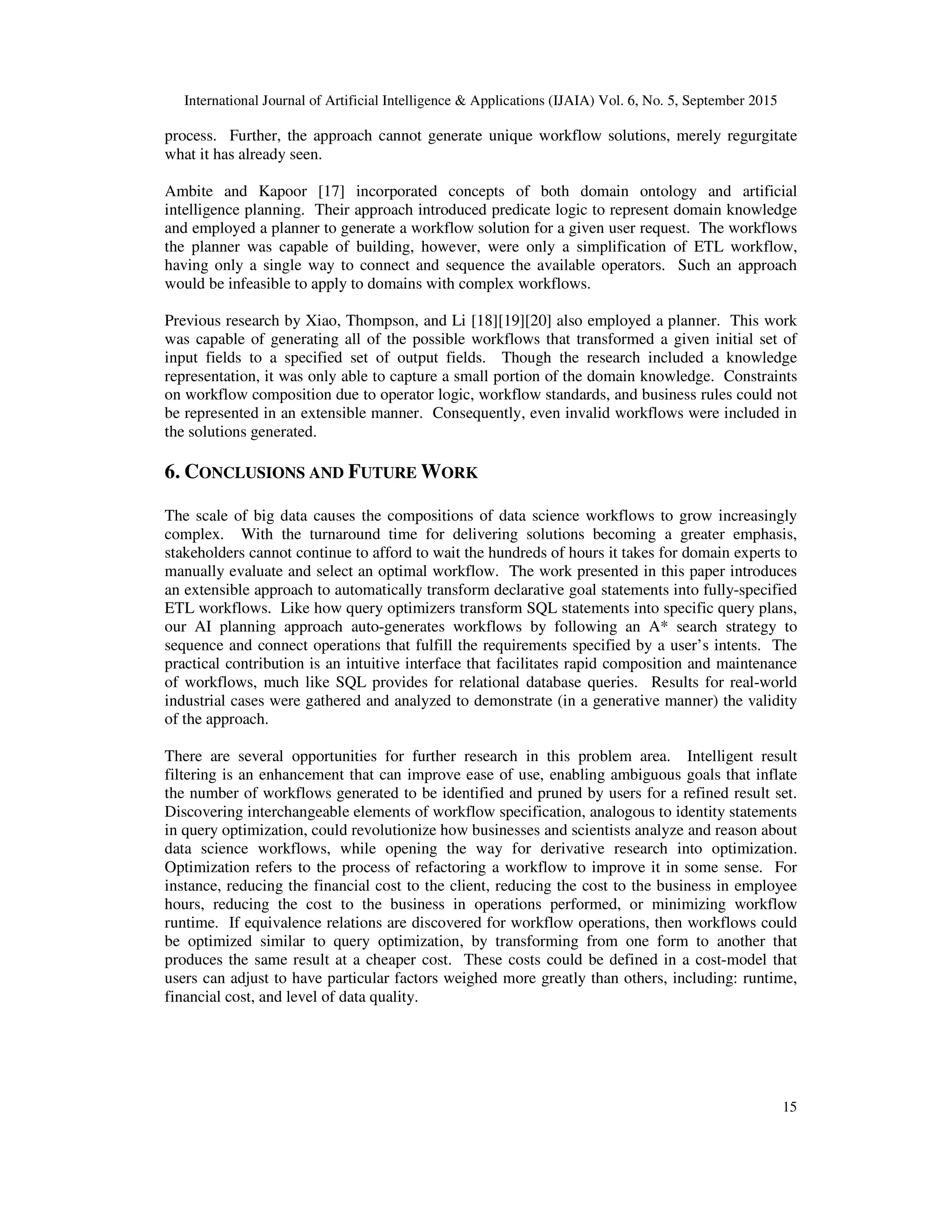 International Journal of Artificial Intelligence & Applications (IJAIA) Vol. 6, No. 5, September 2015
15
process. Further, the approach cannot generate unique workflow solutions, merely regurgitate
what it has already seen.
Ambite and Kapoor [17] incorporated concepts of both domain ontology and artificial
intelligence planning. Their approach introduced predicate logic to represent domain knowledge
and employed a planner to generate a workflow solution for a given user request. The workflows
the planner was capable of building, however, were only a simplification of ETL workflow,
having only a single way to connect and sequence the available operators. Such an approach
would be infeasible to apply to domains with complex workflows.
Previous research by Xiao, Thompson, and Li [18][19][20] also employed a planner. This work
was capable of generating all of the possible workflows that transformed a given initial set of
input fields to a specified set of output fields. Though the research included a knowledge
representation, it was only able to capture a small portion of the domain knowledge. Constraints
on workflow composition due to operator logic, workflow standards, and business rules could not
be represented in an extensible manner. Consequently, even invalid workflows were included in
the solutions generated.
6. CONCLUSIONS AND FUTURE WORK
The scale of big data causes the compositions of data science workflows to grow increasingly
complex. With the turnaround time for delivering solutions becoming a greater emphasis,
stakeholders cannot continue to afford to wait the hundreds of hours it takes for domain experts to
manually evaluate and select an optimal workflow. The work presented in this paper introduces
an extensible approach to automatically transform declarative goal statements into fully-specified
ETL workflows. Like how query optimizers transform SQL statements into specific query plans,
our AI planning approach auto-generates workflows by following an A* search strategy to
sequence and connect operations that fulfill the requirements specified by a user’s intents. The
practical contribution is an intuitive interface that facilitates rapid composition and maintenance
of workflows, much like SQL provides for relational database queries. Results for real-world
industrial cases were gathered and analyzed to demonstrate (in a generative manner) the validity
of the approach.
There are several opportunities for further research in this problem area. Intelligent result
filtering is an enhancement that can improve ease of use, enabling ambiguous goals that inflate
the number of workflows generated to be identified and pruned by users for a refined result set.
Discovering interchangeable elements of workflow specification, analogous to identity statements
in query optimization, could revolutionize how businesses and scientists analyze and reason about
data science workflows, while opening the way for derivative research into optimization.
Optimization refers to the process of refactoring a workflow to improve it in some sense. For
instance, reducing the financial cost to the client, reducing the cost to the business in employee
hours, reducing the cost to the business in operations performed, or minimizing workflow
runtime. If equivalence relations are discovered for workflow operations, then workflows could
be optimized similar to query optimization, by transforming from one form to another that
produces the same result at a cheaper cost. These costs could be defined in a cost-model that
users can adjust to have particular factors weighed more greatly than others, including: runtime,
financial cost, and level of data quality.
 