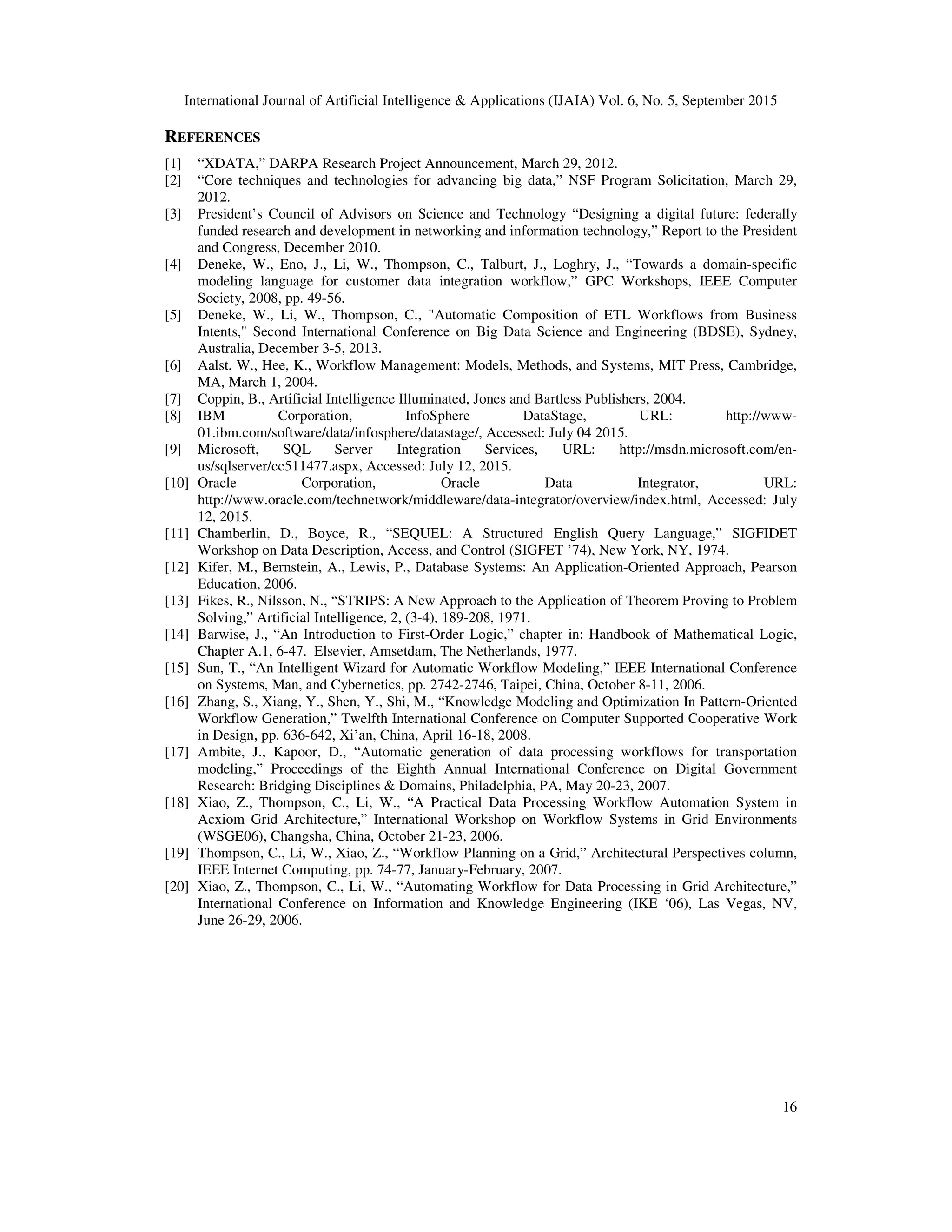 International Journal of Artificial Intelligence & Applications (IJAIA) Vol. 6, No. 5, September 2015
16
REFERENCES
[1] “XDATA,” DARPA Research Project Announcement, March 29, 2012.
[2] “Core techniques and technologies for advancing big data,” NSF Program Solicitation, March 29,
2012.
[3] President’s Council of Advisors on Science and Technology “Designing a digital future: federally
funded research and development in networking and information technology,” Report to the President
and Congress, December 2010.
[4] Deneke, W., Eno, J., Li, W., Thompson, C., Talburt, J., Loghry, J., “Towards a domain-specific
modeling language for customer data integration workflow,” GPC Workshops, IEEE Computer
Society, 2008, pp. 49-56.
[5] Deneke, W., Li, W., Thompson, C., "Automatic Composition of ETL Workflows from Business
Intents," Second International Conference on Big Data Science and Engineering (BDSE), Sydney,
Australia, December 3-5, 2013.
[6] Aalst, W., Hee, K., Workflow Management: Models, Methods, and Systems, MIT Press, Cambridge,
MA, March 1, 2004.
[7] Coppin, B., Artificial Intelligence Illuminated, Jones and Bartless Publishers, 2004.
[8] IBM Corporation, InfoSphere DataStage, URL: http://www-
01.ibm.com/software/data/infosphere/datastage/, Accessed: July 04 2015.
[9] Microsoft, SQL Server Integration Services, URL: http://msdn.microsoft.com/en-
us/sqlserver/cc511477.aspx, Accessed: July 12, 2015.
[10] Oracle Corporation, Oracle Data Integrator, URL:
http://www.oracle.com/technetwork/middleware/data-integrator/overview/index.html, Accessed: July
12, 2015.
[11] Chamberlin, D., Boyce, R., “SEQUEL: A Structured English Query Language,” SIGFIDET
Workshop on Data Description, Access, and Control (SIGFET ’74), New York, NY, 1974.
[12] Kifer, M., Bernstein, A., Lewis, P., Database Systems: An Application-Oriented Approach, Pearson
Education, 2006.
[13] Fikes, R., Nilsson, N., “STRIPS: A New Approach to the Application of Theorem Proving to Problem
Solving,” Artificial Intelligence, 2, (3-4), 189-208, 1971.
[14] Barwise, J., “An Introduction to First-Order Logic,” chapter in: Handbook of Mathematical Logic,
Chapter A.1, 6-47. Elsevier, Amsetdam, The Netherlands, 1977.
[15] Sun, T., “An Intelligent Wizard for Automatic Workflow Modeling,” IEEE International Conference
on Systems, Man, and Cybernetics, pp. 2742-2746, Taipei, China, October 8-11, 2006.
[16] Zhang, S., Xiang, Y., Shen, Y., Shi, M., “Knowledge Modeling and Optimization In Pattern-Oriented
Workflow Generation,” Twelfth International Conference on Computer Supported Cooperative Work
in Design, pp. 636-642, Xi’an, China, April 16-18, 2008.
[17] Ambite, J., Kapoor, D., “Automatic generation of data processing workflows for transportation
modeling,” Proceedings of the Eighth Annual International Conference on Digital Government
Research: Bridging Disciplines & Domains, Philadelphia, PA, May 20-23, 2007.
[18] Xiao, Z., Thompson, C., Li, W., “A Practical Data Processing Workflow Automation System in
Acxiom Grid Architecture,” International Workshop on Workflow Systems in Grid Environments
(WSGE06), Changsha, China, October 21-23, 2006.
[19] Thompson, C., Li, W., Xiao, Z., “Workflow Planning on a Grid,” Architectural Perspectives column,
IEEE Internet Computing, pp. 74-77, January-February, 2007.
[20] Xiao, Z., Thompson, C., Li, W., “Automating Workflow for Data Processing in Grid Architecture,”
International Conference on Information and Knowledge Engineering (IKE ‘06), Las Vegas, NV,
June 26-29, 2006.
 