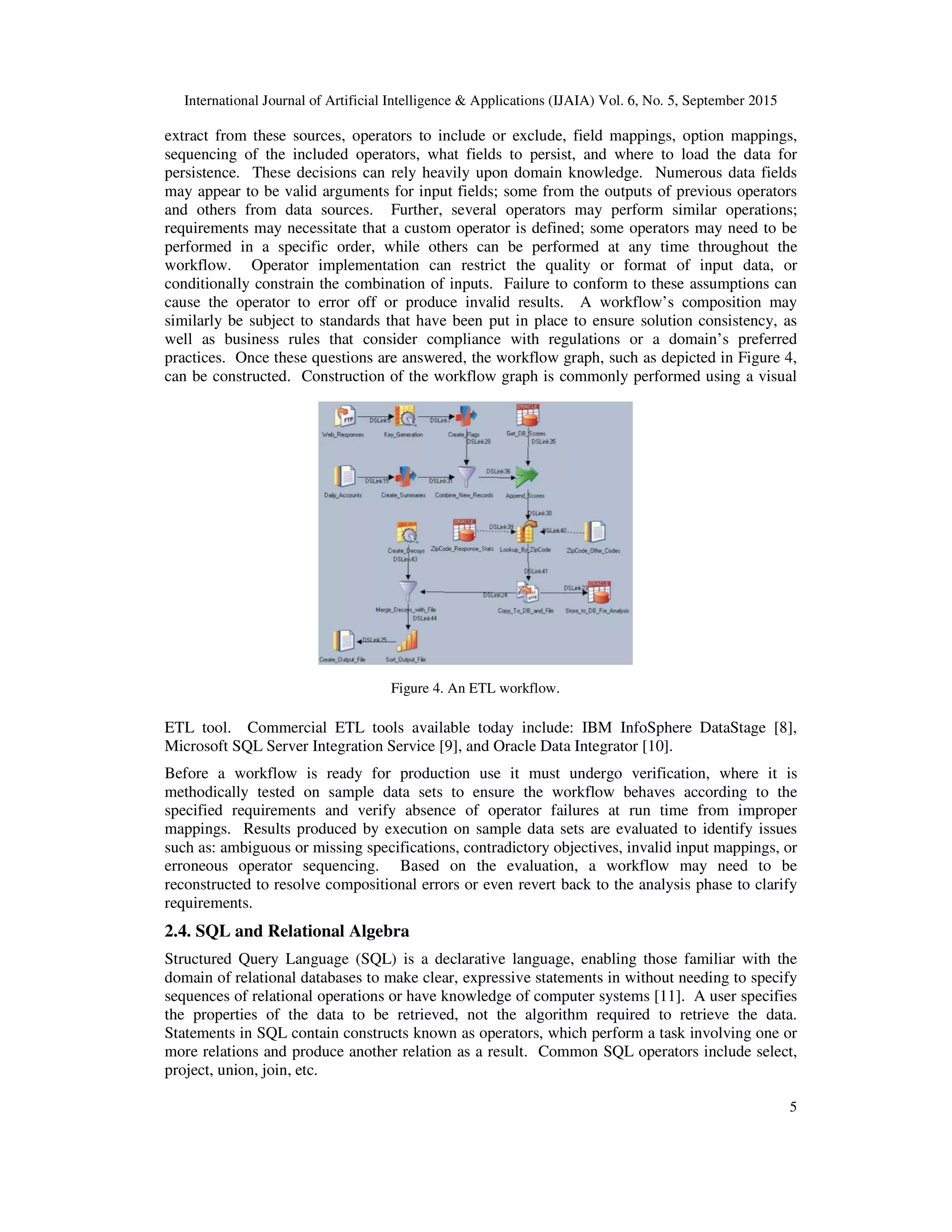 International Journal of Artificial Intelligence & Applications (IJAIA) Vol. 6, No. 5, September 2015
5
extract from these sources, operators to include or exclude, field mappings, option mappings,
sequencing of the included operators, what fields to persist, and where to load the data for
persistence. These decisions can rely heavily upon domain knowledge. Numerous data fields
may appear to be valid arguments for input fields; some from the outputs of previous operators
and others from data sources. Further, several operators may perform similar operations;
requirements may necessitate that a custom operator is defined; some operators may need to be
performed in a specific order, while others can be performed at any time throughout the
workflow. Operator implementation can restrict the quality or format of input data, or
conditionally constrain the combination of inputs. Failure to conform to these assumptions can
cause the operator to error off or produce invalid results. A workflow’s composition may
similarly be subject to standards that have been put in place to ensure solution consistency, as
well as business rules that consider compliance with regulations or a domain’s preferred
practices. Once these questions are answered, the workflow graph, such as depicted in Figure 4,
can be constructed. Construction of the workflow graph is commonly performed using a visual
ETL tool. Commercial ETL tools available today include: IBM InfoSphere DataStage [8],
Microsoft SQL Server Integration Service [9], and Oracle Data Integrator [10].
Before a workflow is ready for production use it must undergo verification, where it is
methodically tested on sample data sets to ensure the workflow behaves according to the
specified requirements and verify absence of operator failures at run time from improper
mappings. Results produced by execution on sample data sets are evaluated to identify issues
such as: ambiguous or missing specifications, contradictory objectives, invalid input mappings, or
erroneous operator sequencing. Based on the evaluation, a workflow may need to be
reconstructed to resolve compositional errors or even revert back to the analysis phase to clarify
requirements.
2.4. SQL and Relational Algebra
Structured Query Language (SQL) is a declarative language, enabling those familiar with the
domain of relational databases to make clear, expressive statements in without needing to specify
sequences of relational operations or have knowledge of computer systems [11]. A user specifies
the properties of the data to be retrieved, not the algorithm required to retrieve the data.
Statements in SQL contain constructs known as operators, which perform a task involving one or
more relations and produce another relation as a result. Common SQL operators include select,
project, union, join, etc.
Figure 4. An ETL workflow.
 