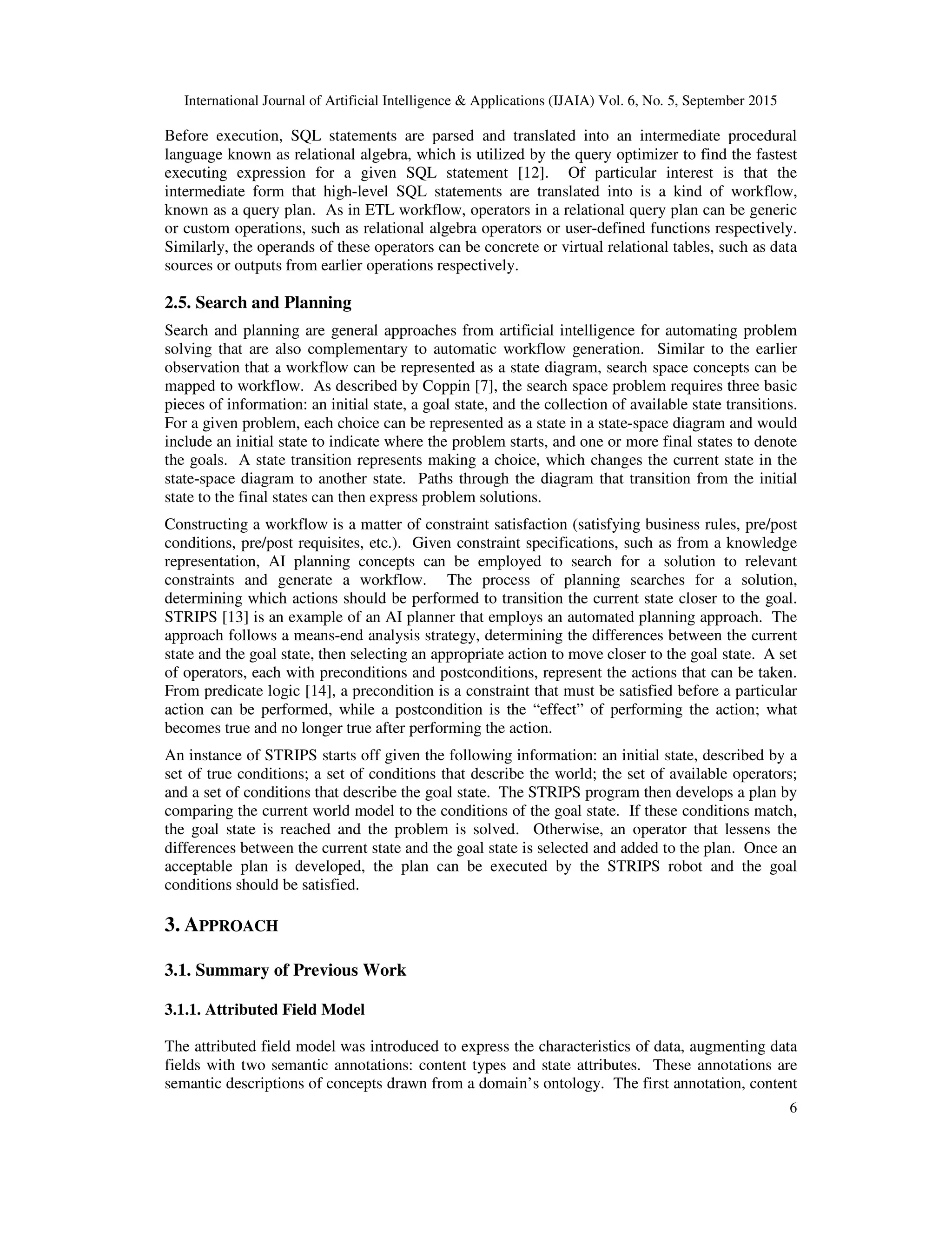 International Journal of Artificial Intelligence & Applications (IJAIA) Vol. 6, No. 5, September 2015
6
Before execution, SQL statements are parsed and translated into an intermediate procedural
language known as relational algebra, which is utilized by the query optimizer to find the fastest
executing expression for a given SQL statement [12]. Of particular interest is that the
intermediate form that high-level SQL statements are translated into is a kind of workflow,
known as a query plan. As in ETL workflow, operators in a relational query plan can be generic
or custom operations, such as relational algebra operators or user-defined functions respectively.
Similarly, the operands of these operators can be concrete or virtual relational tables, such as data
sources or outputs from earlier operations respectively.
2.5. Search and Planning
Search and planning are general approaches from artificial intelligence for automating problem
solving that are also complementary to automatic workflow generation. Similar to the earlier
observation that a workflow can be represented as a state diagram, search space concepts can be
mapped to workflow. As described by Coppin [7], the search space problem requires three basic
pieces of information: an initial state, a goal state, and the collection of available state transitions.
For a given problem, each choice can be represented as a state in a state-space diagram and would
include an initial state to indicate where the problem starts, and one or more final states to denote
the goals. A state transition represents making a choice, which changes the current state in the
state-space diagram to another state. Paths through the diagram that transition from the initial
state to the final states can then express problem solutions.
Constructing a workflow is a matter of constraint satisfaction (satisfying business rules, pre/post
conditions, pre/post requisites, etc.). Given constraint specifications, such as from a knowledge
representation, AI planning concepts can be employed to search for a solution to relevant
constraints and generate a workflow. The process of planning searches for a solution,
determining which actions should be performed to transition the current state closer to the goal.
STRIPS [13] is an example of an AI planner that employs an automated planning approach. The
approach follows a means-end analysis strategy, determining the differences between the current
state and the goal state, then selecting an appropriate action to move closer to the goal state. A set
of operators, each with preconditions and postconditions, represent the actions that can be taken.
From predicate logic [14], a precondition is a constraint that must be satisfied before a particular
action can be performed, while a postcondition is the “effect” of performing the action; what
becomes true and no longer true after performing the action.
An instance of STRIPS starts off given the following information: an initial state, described by a
set of true conditions; a set of conditions that describe the world; the set of available operators;
and a set of conditions that describe the goal state. The STRIPS program then develops a plan by
comparing the current world model to the conditions of the goal state. If these conditions match,
the goal state is reached and the problem is solved. Otherwise, an operator that lessens the
differences between the current state and the goal state is selected and added to the plan. Once an
acceptable plan is developed, the plan can be executed by the STRIPS robot and the goal
conditions should be satisfied.
3. APPROACH
3.1. Summary of Previous Work
3.1.1. Attributed Field Model
The attributed field model was introduced to express the characteristics of data, augmenting data
fields with two semantic annotations: content types and state attributes. These annotations are
semantic descriptions of concepts drawn from a domain’s ontology. The first annotation, content
 