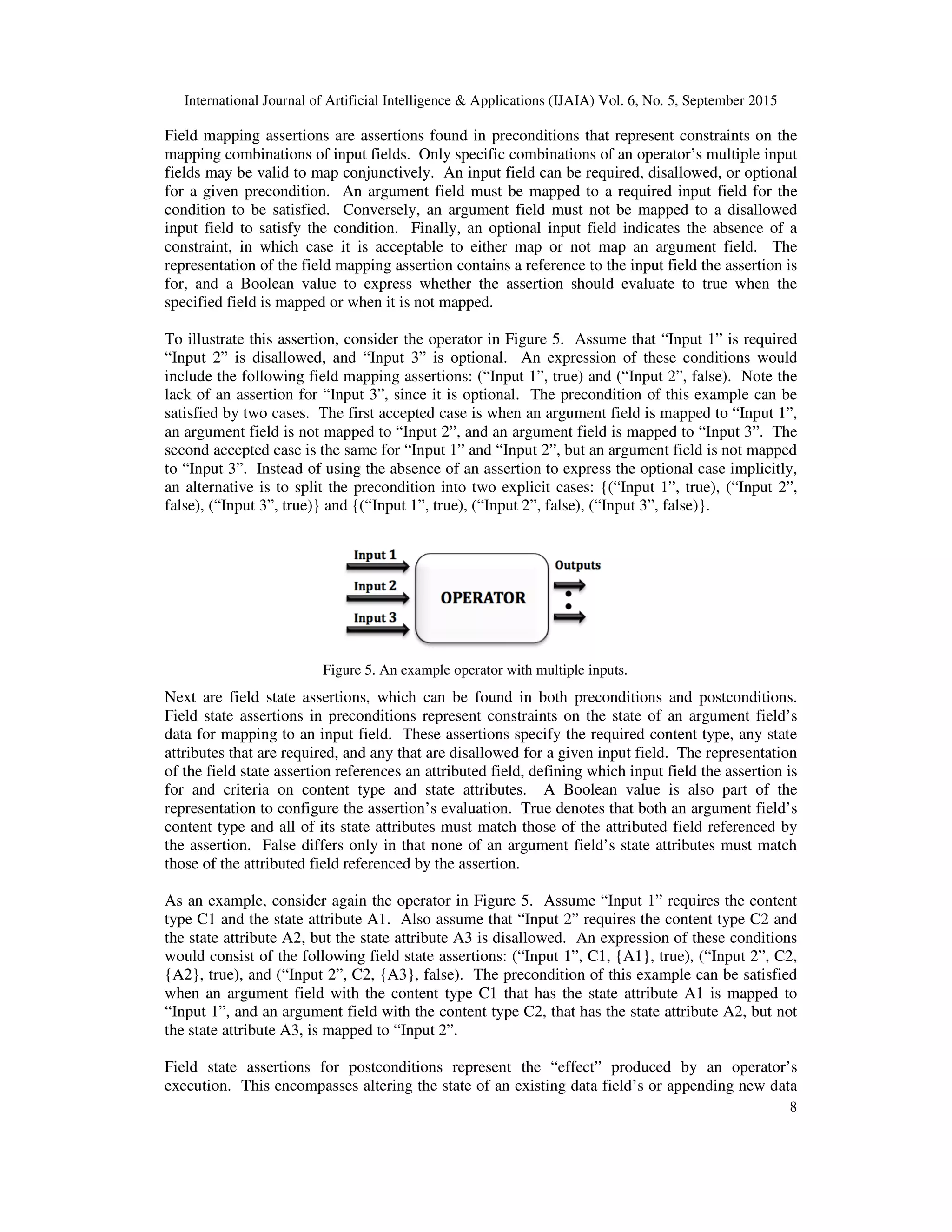 International Journal of Artificial Intelligence & Applications (IJAIA) Vol. 6, No. 5, September 2015
8
Field mapping assertions are assertions found in preconditions that represent constraints on the
mapping combinations of input fields. Only specific combinations of an operator’s multiple input
fields may be valid to map conjunctively. An input field can be required, disallowed, or optional
for a given precondition. An argument field must be mapped to a required input field for the
condition to be satisfied. Conversely, an argument field must not be mapped to a disallowed
input field to satisfy the condition. Finally, an optional input field indicates the absence of a
constraint, in which case it is acceptable to either map or not map an argument field. The
representation of the field mapping assertion contains a reference to the input field the assertion is
for, and a Boolean value to express whether the assertion should evaluate to true when the
specified field is mapped or when it is not mapped.
To illustrate this assertion, consider the operator in Figure 5. Assume that “Input 1” is required
“Input 2” is disallowed, and “Input 3” is optional. An expression of these conditions would
include the following field mapping assertions: (“Input 1”, true) and (“Input 2”, false). Note the
lack of an assertion for “Input 3”, since it is optional. The precondition of this example can be
satisfied by two cases. The first accepted case is when an argument field is mapped to “Input 1”,
an argument field is not mapped to “Input 2”, and an argument field is mapped to “Input 3”. The
second accepted case is the same for “Input 1” and “Input 2”, but an argument field is not mapped
to “Input 3”. Instead of using the absence of an assertion to express the optional case implicitly,
an alternative is to split the precondition into two explicit cases: {(“Input 1”, true), (“Input 2”,
false), (“Input 3”, true)} and {(“Input 1”, true), (“Input 2”, false), (“Input 3”, false)}.
Next are field state assertions, which can be found in both preconditions and postconditions.
Field state assertions in preconditions represent constraints on the state of an argument field’s
data for mapping to an input field. These assertions specify the required content type, any state
attributes that are required, and any that are disallowed for a given input field. The representation
of the field state assertion references an attributed field, defining which input field the assertion is
for and criteria on content type and state attributes. A Boolean value is also part of the
representation to configure the assertion’s evaluation. True denotes that both an argument field’s
content type and all of its state attributes must match those of the attributed field referenced by
the assertion. False differs only in that none of an argument field’s state attributes must match
those of the attributed field referenced by the assertion.
As an example, consider again the operator in Figure 5. Assume “Input 1” requires the content
type C1 and the state attribute A1. Also assume that “Input 2” requires the content type C2 and
the state attribute A2, but the state attribute A3 is disallowed. An expression of these conditions
would consist of the following field state assertions: (“Input 1”, C1, {A1}, true), (“Input 2”, C2,
{A2}, true), and (“Input 2”, C2, {A3}, false). The precondition of this example can be satisfied
when an argument field with the content type C1 that has the state attribute A1 is mapped to
“Input 1”, and an argument field with the content type C2, that has the state attribute A2, but not
the state attribute A3, is mapped to “Input 2”.
Field state assertions for postconditions represent the “effect” produced by an operator’s
execution. This encompasses altering the state of an existing data field’s or appending new data
Figure 5. An example operator with multiple inputs.
 