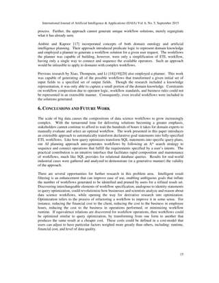 International Journal of Artificial Intelligence & Applications (IJAIA) Vol. 6, No. 5, September 2015
15
process. Further, the approach cannot generate unique workflow solutions, merely regurgitate
what it has already seen.
Ambite and Kapoor [17] incorporated concepts of both domain ontology and artificial
intelligence planning. Their approach introduced predicate logic to represent domain knowledge
and employed a planner to generate a workflow solution for a given user request. The workflows
the planner was capable of building, however, were only a simplification of ETL workflow,
having only a single way to connect and sequence the available operators. Such an approach
would be infeasible to apply to domains with complex workflows.
Previous research by Xiao, Thompson, and Li [18][19][20] also employed a planner. This work
was capable of generating all of the possible workflows that transformed a given initial set of
input fields to a specified set of output fields. Though the research included a knowledge
representation, it was only able to capture a small portion of the domain knowledge. Constraints
on workflow composition due to operator logic, workflow standards, and business rules could not
be represented in an extensible manner. Consequently, even invalid workflows were included in
the solutions generated.
6. CONCLUSIONS AND FUTURE WORK
The scale of big data causes the compositions of data science workflows to grow increasingly
complex. With the turnaround time for delivering solutions becoming a greater emphasis,
stakeholders cannot continue to afford to wait the hundreds of hours it takes for domain experts to
manually evaluate and select an optimal workflow. The work presented in this paper introduces
an extensible approach to automatically transform declarative goal statements into fully-specified
ETL workflows. Like how query optimizers transform SQL statements into specific query plans,
our AI planning approach auto-generates workflows by following an A* search strategy to
sequence and connect operations that fulfill the requirements specified by a user’s intents. The
practical contribution is an intuitive interface that facilitates rapid composition and maintenance
of workflows, much like SQL provides for relational database queries. Results for real-world
industrial cases were gathered and analyzed to demonstrate (in a generative manner) the validity
of the approach.
There are several opportunities for further research in this problem area. Intelligent result
filtering is an enhancement that can improve ease of use, enabling ambiguous goals that inflate
the number of workflows generated to be identified and pruned by users for a refined result set.
Discovering interchangeable elements of workflow specification, analogous to identity statements
in query optimization, could revolutionize how businesses and scientists analyze and reason about
data science workflows, while opening the way for derivative research into optimization.
Optimization refers to the process of refactoring a workflow to improve it in some sense. For
instance, reducing the financial cost to the client, reducing the cost to the business in employee
hours, reducing the cost to the business in operations performed, or minimizing workflow
runtime. If equivalence relations are discovered for workflow operations, then workflows could
be optimized similar to query optimization, by transforming from one form to another that
produces the same result at a cheaper cost. These costs could be defined in a cost-model that
users can adjust to have particular factors weighed more greatly than others, including: runtime,
financial cost, and level of data quality.
 