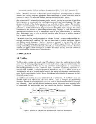International Journal of Artificial Intelligence & Applications (IJAIA) Vol. 6, No. 5, September 2015
2
errors. Ultimately, our aim is to abstract the specification process, instead providing an intuitive
interface that flexibly integrates appropriate domain knowledge to enable even casual users to
generate the correct ETL workflow for their goals by simply stating their “intents”.
Our earlier work [5] presented preliminary results, but only provided an overview of two of the
key components of our approach: the knowledge representation and intent language. This paper
presents the details of the final component of our work: the workflow engine. The workflow
engine is an implementation of an AI planner that leverages the domain model to automatically
generate ETL workflows that satisfy the goals expressed through the intent language. The central
contribution of this research is generalizing database query languages to cover domain-specific
operators and developing a way to automatically map an intent query language to a workflow
plan. This enables users to focus on the goal statement (what they want to achieve) instead of
how to achieve the result.
The organization of the rest of this paper is as follows. Section 2 provides background and key
concepts associated with workflow, ETL, and how they relate to artificial intelligence planning
and database query languages. Section 3 presents a summary of our previous work and
introduces the AI planning approach employed by our workflow engine. Section 4 describes the
testing methodology, experimental results obtained, and evaluation of these results. Section 5
contrasts our approach with existing work in related disciplines. Finally, Section 6 summarizes
the conclusions and outlines areas of future research.
2. BACKGROUND
2.1. Workflow
Workflows play a central role in delivering ETL solutions, but are also used in a variety of other
areas, from AI planning and query optimization to web service composition and scientific data
processing. As defined by Aalst and Hee [6], a workflow models a process as a series of tasks
that must be performed to achieve a particular result. This model is commonly represented as a
directed graph (digraph). A directed graph G is defined as a pair (V, E), where V is a set of
vertices and E is a set of ordered pairs of vertices that denote directed edges connecting vertex
pairs. In this representation, vertices denote the tasks and edges specify the sequence in which
these tasks are performed.
A workflow can model a process at different levels of abstraction. A workflow’s tasks can
describe higher-level behavior or very basic actions. This is analogous to programming
languages, where high-level languages (e.g. C#) are easier to understand than low-level languages
(e.g. Assembly). While the abstraction of underlying actions makes high-level languages easier
to comprehend, this also provides users less control than low-level languages. To illustrate,
a)
b)
Figure 1. Workflow at: a) higher level of abstraction b) lower level of abstraction.
 