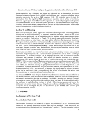 International Journal of Artificial Intelligence & Applications (IJAIA) Vol. 6, No. 5, September 2015
6
Before execution, SQL statements are parsed and translated into an intermediate procedural
language known as relational algebra, which is utilized by the query optimizer to find the fastest
executing expression for a given SQL statement [12]. Of particular interest is that the
intermediate form that high-level SQL statements are translated into is a kind of workflow,
known as a query plan. As in ETL workflow, operators in a relational query plan can be generic
or custom operations, such as relational algebra operators or user-defined functions respectively.
Similarly, the operands of these operators can be concrete or virtual relational tables, such as data
sources or outputs from earlier operations respectively.
2.5. Search and Planning
Search and planning are general approaches from artificial intelligence for automating problem
solving that are also complementary to automatic workflow generation. Similar to the earlier
observation that a workflow can be represented as a state diagram, search space concepts can be
mapped to workflow. As described by Coppin [7], the search space problem requires three basic
pieces of information: an initial state, a goal state, and the collection of available state transitions.
For a given problem, each choice can be represented as a state in a state-space diagram and would
include an initial state to indicate where the problem starts, and one or more final states to denote
the goals. A state transition represents making a choice, which changes the current state in the
state-space diagram to another state. Paths through the diagram that transition from the initial
state to the final states can then express problem solutions.
Constructing a workflow is a matter of constraint satisfaction (satisfying business rules, pre/post
conditions, pre/post requisites, etc.). Given constraint specifications, such as from a knowledge
representation, AI planning concepts can be employed to search for a solution to relevant
constraints and generate a workflow. The process of planning searches for a solution,
determining which actions should be performed to transition the current state closer to the goal.
STRIPS [13] is an example of an AI planner that employs an automated planning approach. The
approach follows a means-end analysis strategy, determining the differences between the current
state and the goal state, then selecting an appropriate action to move closer to the goal state. A set
of operators, each with preconditions and postconditions, represent the actions that can be taken.
From predicate logic [14], a precondition is a constraint that must be satisfied before a particular
action can be performed, while a postcondition is the “effect” of performing the action; what
becomes true and no longer true after performing the action.
An instance of STRIPS starts off given the following information: an initial state, described by a
set of true conditions; a set of conditions that describe the world; the set of available operators;
and a set of conditions that describe the goal state. The STRIPS program then develops a plan by
comparing the current world model to the conditions of the goal state. If these conditions match,
the goal state is reached and the problem is solved. Otherwise, an operator that lessens the
differences between the current state and the goal state is selected and added to the plan. Once an
acceptable plan is developed, the plan can be executed by the STRIPS robot and the goal
conditions should be satisfied.
3. APPROACH
3.1. Summary of Previous Work
3.1.1. Attributed Field Model
The attributed field model was introduced to express the characteristics of data, augmenting data
fields with two semantic annotations: content types and state attributes. These annotations are
semantic descriptions of concepts drawn from a domain’s ontology. The first annotation, content
 
