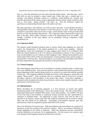 International Journal of Artificial Intelligence & Applications (IJAIA) Vol. 6, No. 5, September 2015
7
type, is a class-like abstraction over the values that data fields contain. Like data type, a given
data field can only be assigned a single content type. Unlike data type, a content type is a
semantic, user-defined descriptor instead of a technical, system-defined one. Content type
describes the data the field contains using an appropriate domain concept, which would be a noun
such as “first name”, “phone number”, “zip code”, etc. This key difference enables the
specification of relationships between data to be explicit and clear.
The other annotations, state attributes, are used to express data state. A state attribute describes a
distinguishable characteristic that instances of data may possess (or lack). Each state attribute
assigned to a data field, which can be zero to many, asserts that the values of the given data field
possess (or lack) the described characteristic. The composite of these characteristics express the
state of the data, which enables variations of data to be differentiated from one another. For
example, variations of the same address can be misspelled, missing components, USPS
standardized, etc.
3.1.2. Operator Model
The operator model introduced predicate logic to express which input mappings are valid and
express the characteristics of the outputs produced for a given input mapping. Operator
preconditions assert each requirement an input mapping must satisfy to be considered valid.
When the logical disjunction of all of an operator’s preconditions evaluates to true, meaning at
least one precondition was not violated, an input mapping is valid. Operator postconditions assert
which output fields will be written, the characteristics of newly produced data, and the changes to
characteristics of derived data. Each postcondition is associated to the precondition that defines
the input requirements that guarantee the assertions of the postcondition.
3.1.3. Intent Language
The intent language maps terms to sets of assertions on semantic annotation pairs; a content type
and a state attribute per pair. Each assertion specifies a state attribute that must be present (or not
present depending on the assertion being inclusive or exclusive) on a data field with the specified
content type. This mapping establishes the higher-level terms of the language as abstractions that
capture “design intent”. Each constituent term of a statement maps to lower-level concepts,
providing a partial to full description of the desired data results. Using these mappings, a
statement can be translated into technical specifications, which can be merged to produce a single
specification of the desired result.
3.2. Infrastructure
Before describing the AI planning approach, it is first necessary to present and explain
fundamental details of the infrastructure. First is the concept of state. The state of data fields is
represented following the attributed field model, via the state attributes. For workflow, the state
of all of the fields in the workflow at a particular instance describes the state, represented by a
collection of attributed fields. For application to goals, however, state must be able to be
specified in an inclusive manner (data state that should be produced) and an exclusive manner
(data state that should not be produced). Accordingly, postconditions represent goal state
specifications, which are explained in greater detail later in this section.
Next is the definition of assertion types. Both preconditions and postconditions are composed of
assertions, yet the base concept of an assertion is abstract. That is, an assertion’s definition can
change depending on the criteria it represents. While this abstraction provides extensibility,
concrete definitions are necessary for an implementation. For this reason, two assertion types
were designed: field mapping assertions and field state assertions.
 