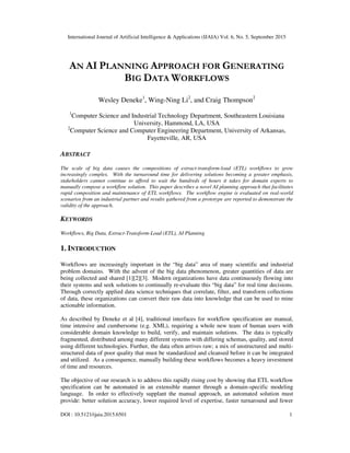 International Journal of Artificial Intelligence & Applications (IJAIA) Vol. 6, No. 5, September 2015
DOI : 10.5121/ijaia.2015.6501 1
AN AI PLANNING APPROACH FOR GENERATING
BIG DATA WORKFLOWS
Wesley Deneke1
, Wing-Ning Li2
, and Craig Thompson2
1
Computer Science and Industrial Technology Department, Southeastern Louisiana
University, Hammond, LA, USA
2
Computer Science and Computer Engineering Department, University of Arkansas,
Fayetteville, AR, USA
ABSTRACT
The scale of big data causes the compositions of extract-transform-load (ETL) workflows to grow
increasingly complex. With the turnaround time for delivering solutions becoming a greater emphasis,
stakeholders cannot continue to afford to wait the hundreds of hours it takes for domain experts to
manually compose a workflow solution. This paper describes a novel AI planning approach that facilitates
rapid composition and maintenance of ETL workflows. The workflow engine is evaluated on real-world
scenarios from an industrial partner and results gathered from a prototype are reported to demonstrate the
validity of the approach.
KEYWORDS
Workflows, Big Data, Extract-Transform-Load (ETL), AI Planning
1. INTRODUCTION
Workflows are increasingly important in the “big data” area of many scientific and industrial
problem domains. With the advent of the big data phenomenon, greater quantities of data are
being collected and shared [1][2][3]. Modern organizations have data continuously flowing into
their systems and seek solutions to continually re-evaluate this “big data” for real time decisions.
Through correctly applied data science techniques that correlate, filter, and transform collections
of data, these organizations can convert their raw data into knowledge that can be used to mine
actionable information.
As described by Deneke et al [4], traditional interfaces for workflow specification are manual,
time intensive and cumbersome (e.g. XML), requiring a whole new team of human users with
considerable domain knowledge to build, verify, and maintain solutions. The data is typically
fragmented, distributed among many different systems with differing schemas, quality, and stored
using different technologies. Further, the data often arrives raw; a mix of unstructured and multi-
structured data of poor quality that must be standardized and cleansed before it can be integrated
and utilized. As a consequence, manually building these workflows becomes a heavy investment
of time and resources.
The objective of our research is to address this rapidly rising cost by showing that ETL workflow
specification can be automated in an extensible manner through a domain-specific modeling
language. In order to effectively supplant the manual approach, an automated solution must
provide: better solution accuracy, lower required level of expertise, faster turnaround and fewer
 