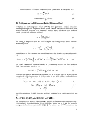 International Journal of Distributed and Parallel Systems (IJDPS) Vol.6, No.5, September 2015
3
, 	 $ , (4)
, , 	 $ , (5)
2.2. Multiphase and Multi Component Lattice Boltzmann Model
Multiphase and multicomponent models (MPMC) allow performing complex simulations
involving several physical components. In this section, a MPMC-LBM model based on the work
achieved by Bao& Schaeffer [4] is presented.It includes several interaction forces based on
pseudo-potential. It is calculated as follows:
%& 	'
2 (& &
)&&
(6)
The term (& is the pressure term. It is calculated by the use of an equation of state as the Peng-
Robinson equation:
(& 	
&*&+&
1 ,& &
	
-&. +& &
1 2,& ,
(7)
Internal forces are then computed. The internal fluid interaction force is expressed as follows [2]
[3]:
/&& 	 0
)&
2
%& $ #
!1
%&
2 2
	
1 0
2
)&
2
%& # %&
2 2
(8)
The value0 is a weighting term generally fixed to 1.16 according to [2] [3]. The inter-component
force is also introduced as follows [4]:
/&&1 	 	
)&&2
2
%& $ #
!1
%&
2 2
(9)
Additional forces can be added into the simulation code as the gravity force, or a fluid-structure
interaction [3]. The incorporation of the force term is then achieved by a modifiedcollision
operator expressed as follows:
&, , Δ &, , 	
1
&, , &, , 	Δ &, (10)
Δ &, 	 &, &, & Δ & 	 &, &, & (11)
Δ &
/&Δ
&
(12)
Macroscopic quantities for each component are finally computed by the use of equations (4) and
(5).
3. LATTICE BOLTZMANN METHODS AND GPUS
The mass parallelism of GPUs has been quickly exploited in order to perform fast simulations[7]
[8] using lattice Boltzmann method. Recent works have shown that GPUs are also used with
multiphase and multicomponent models [16] [14]. The main aspects of GPU optimizations are
 